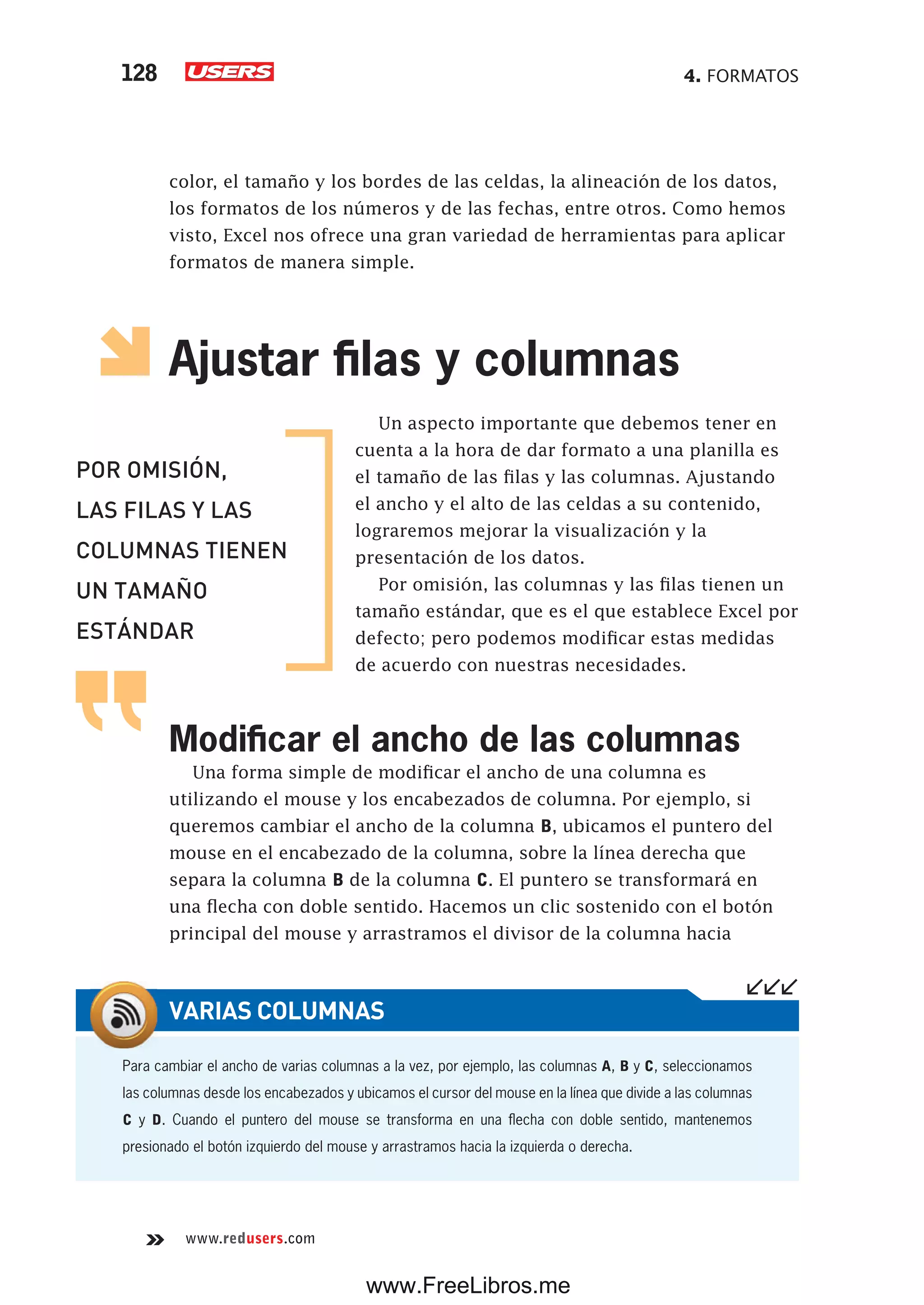 4. FORMATOS128
www.redusers.com
color, el tamaño y los bordes de las celdas, la alineación de los datos,
los formatos de los números y de las fechas, entre otros. Como hemos
visto, Excel nos ofrece una gran variedad de herramientas para aplicar
formatos de manera simple.
Ajustar filas y columnas
Un aspecto importante que debemos tener en
cuenta a la hora de dar formato a una planilla es
el tamaño de las filas y las columnas. Ajustando
el ancho y el alto de las celdas a su contenido,
lograremos mejorar la visualización y la
presentación de los datos.
Por omisión, las columnas y las filas tienen un
tamaño estándar, que es el que establece Excel por
defecto; pero podemos modificar estas medidas
de acuerdo con nuestras necesidades.
Modificar el ancho de las columnas
Una forma simple de modificar el ancho de una columna es
utilizando el mouse y los encabezados de columna. Por ejemplo, si
queremos cambiar el ancho de la columna B, ubicamos el puntero del
mouse en el encabezado de la columna, sobre la línea derecha que
separa la columna B de la columna C. El puntero se transformará en
una flecha con doble sentido. Hacemos un clic sostenido con el botón
principal del mouse y arrastramos el divisor de la columna hacia
POR OMISIÓN,
LAS FILAS Y LAS
COLUMNAS TIENEN
UN TAMAÑO
ESTÁNDAR
Para cambiar el ancho de varias columnas a la vez, por ejemplo, las columnas A, B y C, seleccionamos
las columnas desde los encabezados y ubicamos el cursor del mouse en la línea que divide a las columnas
C y D. Cuando el puntero del mouse se transforma en una flecha con doble sentido, mantenemos
presionado el botón izquierdo del mouse y arrastramos hacia la izquierda o derecha.
VARIAS COLUMNAS
www.FreeLibros.me
 