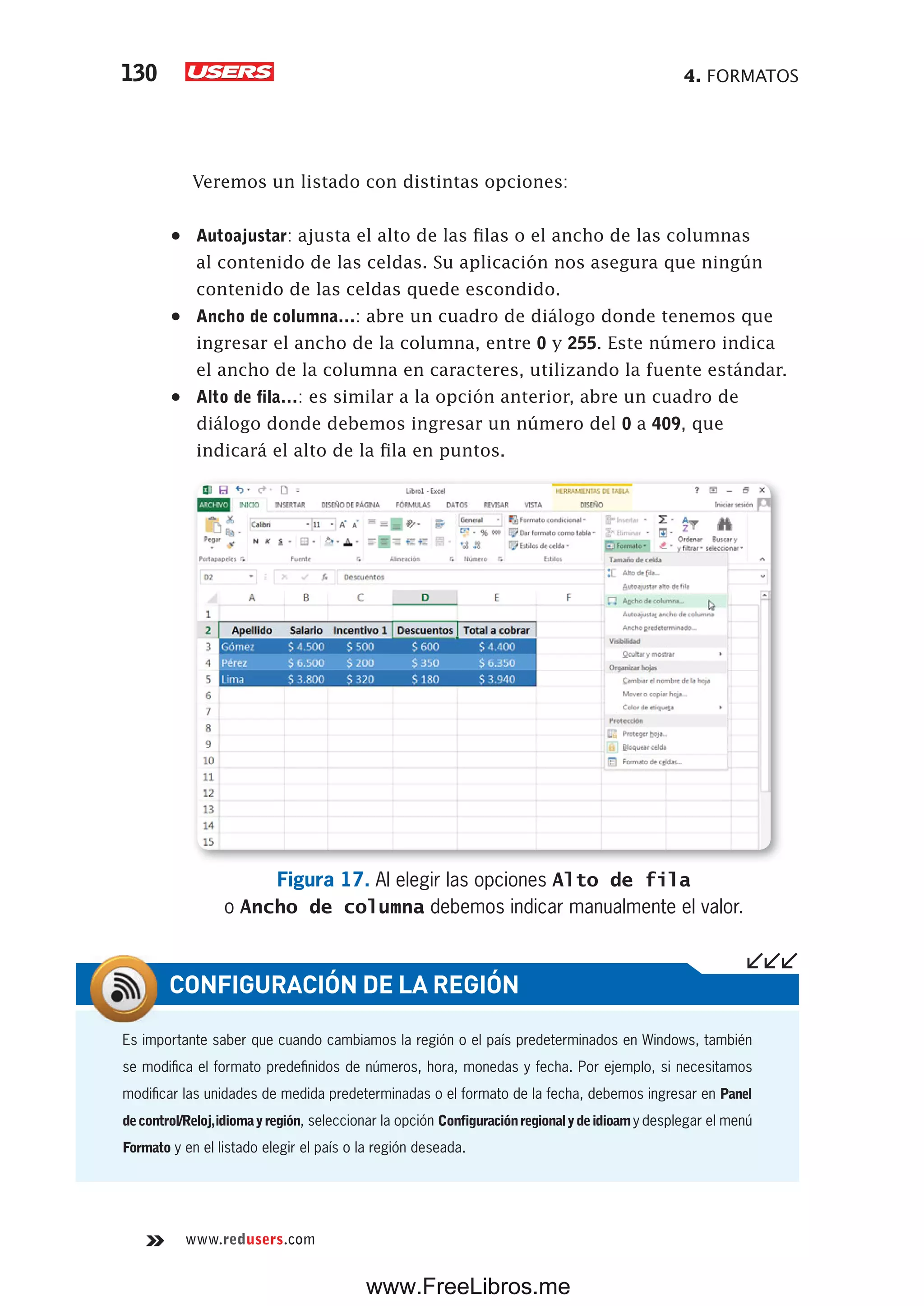 4. FORMATOS130
www.redusers.com
Veremos un listado con distintas opciones:
•	 Autoajustar: ajusta el alto de las filas o el ancho de las columnas
al contenido de las celdas. Su aplicación nos asegura que ningún
contenido de las celdas quede escondido.
•	 Ancho de columna…: abre un cuadro de diálogo donde tenemos que
ingresar el ancho de la columna, entre 0 y 255. Este número indica
el ancho de la columna en caracteres, utilizando la fuente estándar.
•	 Alto de fila…: es similar a la opción anterior, abre un cuadro de
diálogo donde debemos ingresar un número del 0 a 409, que
indicará el alto de la fila en puntos.
Figura 17. Al elegir las opciones Alto de fila
o Ancho de columna debemos indicar manualmente el valor.
Es importante saber que cuando cambiamos la región o el país predeterminados en Windows, también
se modifica el formato predefinidos de números, hora, monedas y fecha. Por ejemplo, si necesitamos
modificar las unidades de medida predeterminadas o el formato de la fecha, debemos ingresar en Panel
decontrol/Reloj,idiomayregión, seleccionar la opción Configuraciónregionalydeidioamy desplegar el menú
Formato y en el listado elegir el país o la región deseada.
CONFIGURACIÓN DE LA REGIÓN
www.FreeLibros.me
 
