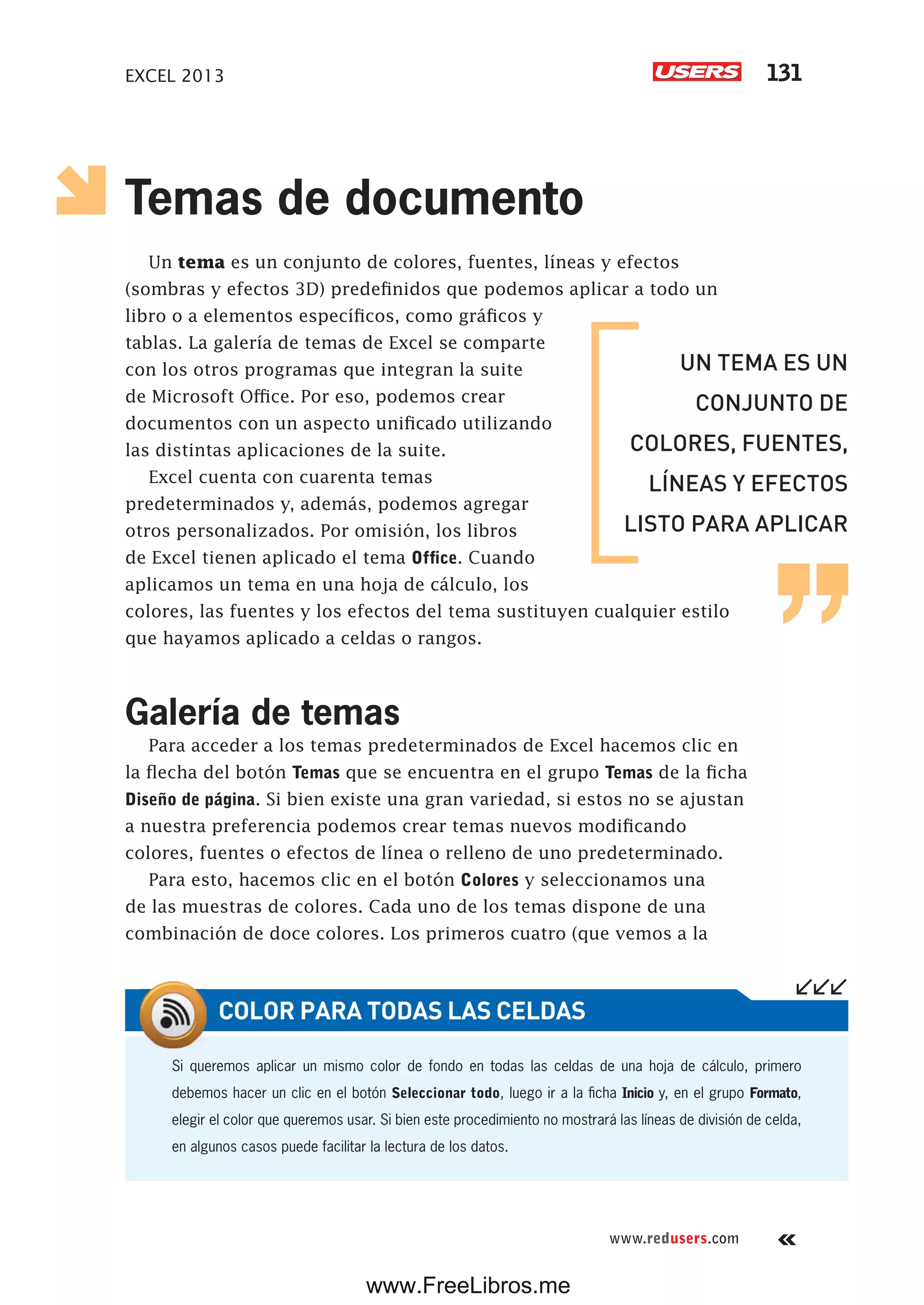 EXCEL 2013 131
www.redusers.com
Temas de documento
Un tema es un conjunto de colores, fuentes, líneas y efectos
(sombras y efectos 3D) predefinidos que podemos aplicar a todo un
libro o a elementos específicos, como gráficos y
tablas. La galería de temas de Excel se comparte
con los otros programas que integran la suite
de Microsoft Office. Por eso, podemos crear
documentos con un aspecto unificado utilizando
las distintas aplicaciones de la suite.
Excel cuenta con cuarenta temas
predeterminados y, además, podemos agregar
otros personalizados. Por omisión, los libros
de Excel tienen aplicado el tema Office. Cuando
aplicamos un tema en una hoja de cálculo, los
colores, las fuentes y los efectos del tema sustituyen cualquier estilo
que hayamos aplicado a celdas o rangos.
Galería de temas
Para acceder a los temas predeterminados de Excel hacemos clic en
la flecha del botón Temas que se encuentra en el grupo Temas de la ficha
Diseño de página. Si bien existe una gran variedad, si estos no se ajustan
a nuestra preferencia podemos crear temas nuevos modificando
colores, fuentes o efectos de línea o relleno de uno predeterminado.
Para esto, hacemos clic en el botón Colores y seleccionamos una
de las muestras de colores. Cada uno de los temas dispone de una
combinación de doce colores. Los primeros cuatro (que vemos a la
Si queremos aplicar un mismo color de fondo en todas las celdas de una hoja de cálculo, primero
debemos hacer un clic en el botón Seleccionar todo, luego ir a la ficha Inicio y, en el grupo Formato,
elegir el color que queremos usar. Si bien este procedimiento no mostrará las líneas de división de celda,
en algunos casos puede facilitar la lectura de los datos.
COLOR PARA TODAS LAS CELDAS
UN TEMA ES UN
CONJUNTO DE
COLORES, FUENTES,
LÍNEAS Y EFECTOS
LISTO PARA APLICAR
www.FreeLibros.me
 