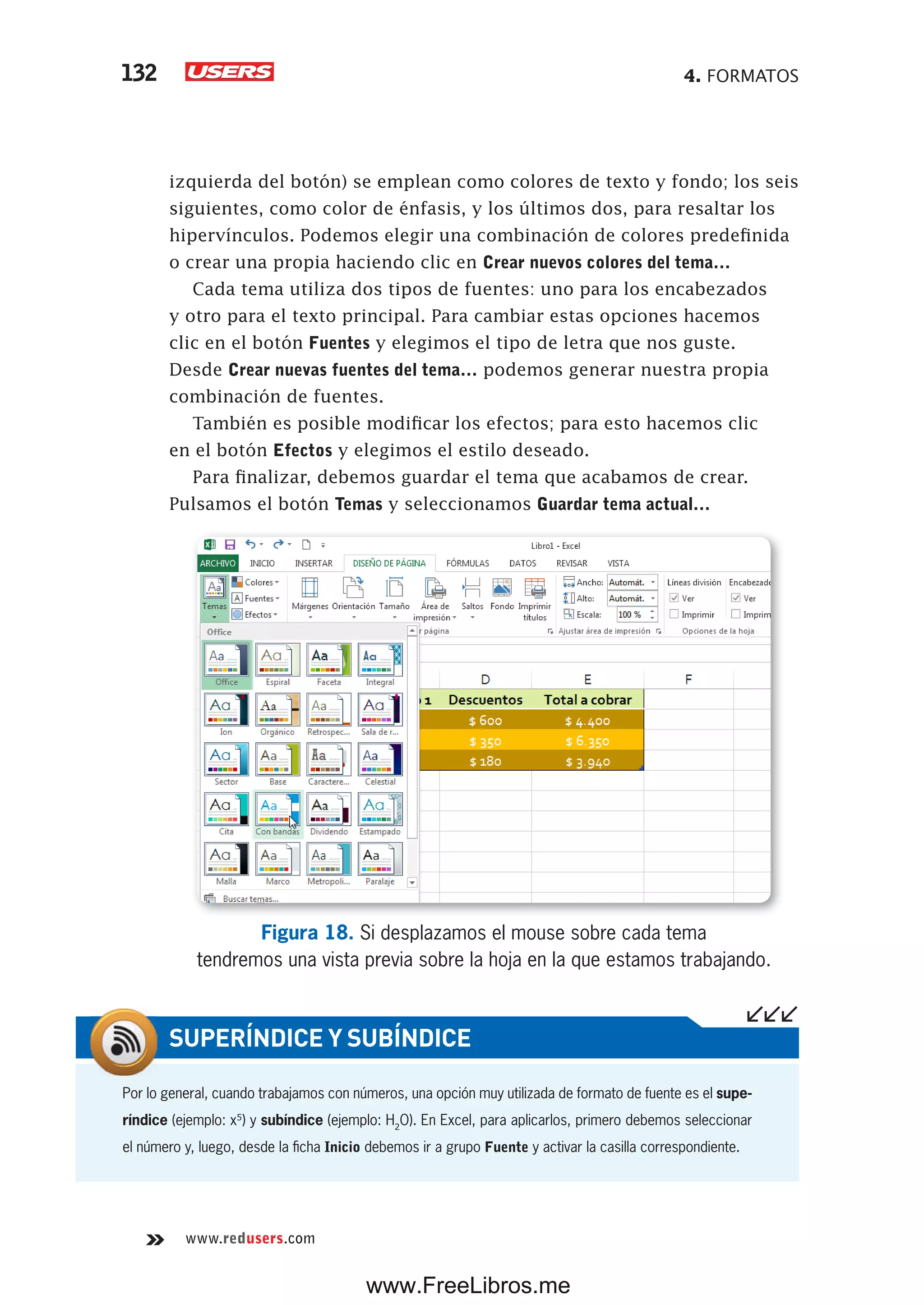 4. FORMATOS132
www.redusers.com
izquierda del botón) se emplean como colores de texto y fondo; los seis
siguientes, como color de énfasis, y los últimos dos, para resaltar los
hipervínculos. Podemos elegir una combinación de colores predefinida
o crear una propia haciendo clic en Crear nuevos colores del tema…
Cada tema utiliza dos tipos de fuentes: uno para los encabezados
y otro para el texto principal. Para cambiar estas opciones hacemos
clic en el botón Fuentes y elegimos el tipo de letra que nos guste.
Desde Crear nuevas fuentes del tema… podemos generar nuestra propia
combinación de fuentes.
También es posible modificar los efectos; para esto hacemos clic
en el botón Efectos y elegimos el estilo deseado.
Para finalizar, debemos guardar el tema que acabamos de crear.
Pulsamos el botón Temas y seleccionamos Guardar tema actual…
Figura 18. Si desplazamos el mouse sobre cada tema
tendremos una vista previa sobre la hoja en la que estamos trabajando.
Por lo general, cuando trabajamos con números, una opción muy utilizada de formato de fuente es el supe-
ríndice (ejemplo: x5
) y subíndice (ejemplo: H2
O). En Excel, para aplicarlos, primero debemos seleccionar
el número y, luego, desde la ficha Inicio debemos ir a grupo Fuente y activar la casilla correspondiente.
SUPERÍNDICE Y SUBÍNDICE
www.FreeLibros.me
 