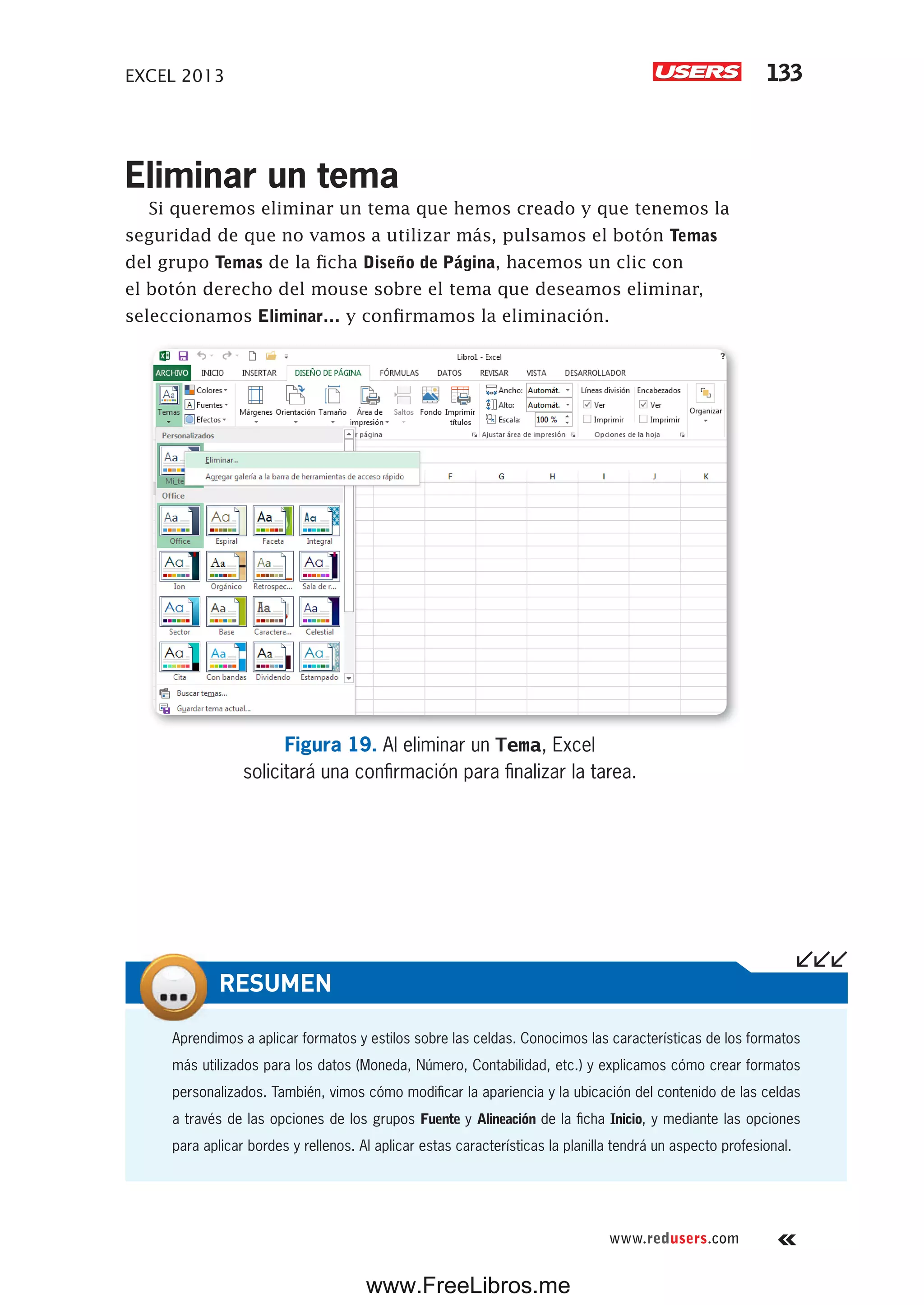 EXCEL 2013 133
www.redusers.com
Eliminar un tema
Si queremos eliminar un tema que hemos creado y que tenemos la
seguridad de que no vamos a utilizar más, pulsamos el botón Temas
del grupo Temas de la ficha Diseño de Página, hacemos un clic con
el botón derecho del mouse sobre el tema que deseamos eliminar,
seleccionamos Eliminar… y confirmamos la eliminación.
Figura 19. Al eliminar un Tema, Excel
solicitará una confirmación para finalizar la tarea.
Aprendimos a aplicar formatos y estilos sobre las celdas. Conocimos las características de los formatos
más utilizados para los datos (Moneda, Número, Contabilidad, etc.) y explicamos cómo crear formatos
personalizados. También, vimos cómo modificar la apariencia y la ubicación del contenido de las celdas
a través de las opciones de los grupos Fuente y Alineación de la ficha Inicio, y mediante las opciones
para aplicar bordes y rellenos. Al aplicar estas características la planilla tendrá un aspecto profesional.
RESUMEN
www.FreeLibros.me
 