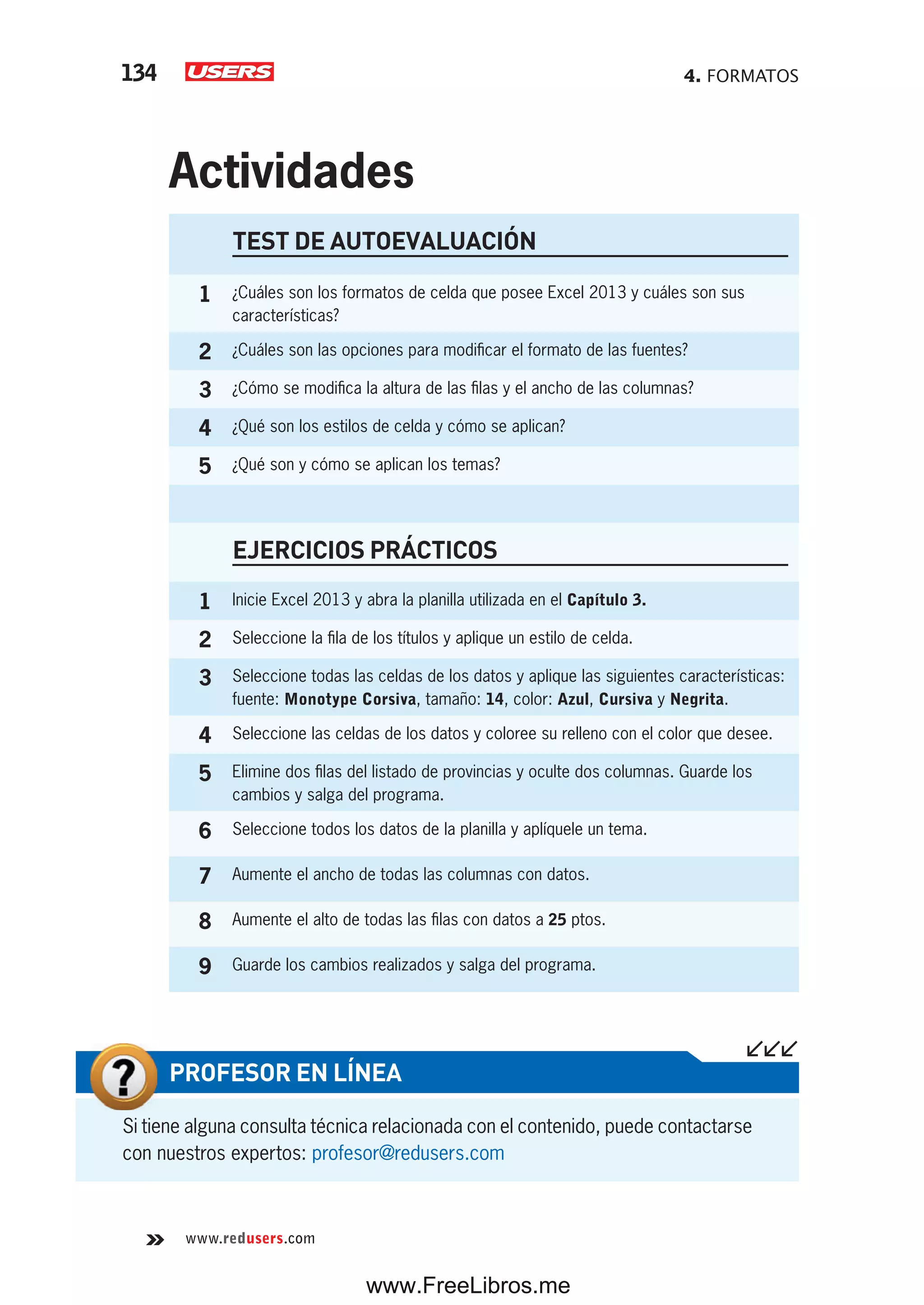 4. FORMATOS134
www.redusers.com
TEST DE AUTOEVALUACIÓN
1 ¿Cuáles son los formatos de celda que posee Excel 2013 y cuáles son sus
características?
2 ¿Cuáles son las opciones para modificar el formato de las fuentes?
3 ¿Cómo se modifica la altura de las filas y el ancho de las columnas?
4 ¿Qué son los estilos de celda y cómo se aplican?
5 ¿Qué son y cómo se aplican los temas?
EJERCICIOS PRÁCTICOS
1 Inicie Excel 2013 y abra la planilla utilizada en el Capítulo 3.
2 Seleccione la fila de los títulos y aplique un estilo de celda.
3 Seleccione todas las celdas de los datos y aplique las siguientes características:
fuente: Monotype Corsiva, tamaño: 14, color: Azul, Cursiva y Negrita.
4 Seleccione las celdas de los datos y coloree su relleno con el color que desee.
5 Elimine dos filas del listado de provincias y oculte dos columnas. Guarde los
cambios y salga del programa.
6 Seleccione todos los datos de la planilla y aplíquele un tema.
7 Aumente el ancho de todas las columnas con datos.
8 Aumente el alto de todas las filas con datos a 25 ptos.
9 Guarde los cambios realizados y salga del programa.
Actividades
Si tiene alguna consulta técnica relacionada con el contenido, puede contactarse
con nuestros expertos: profesor@redusers.com
PROFESOR EN LÍNEA
www.FreeLibros.me
 