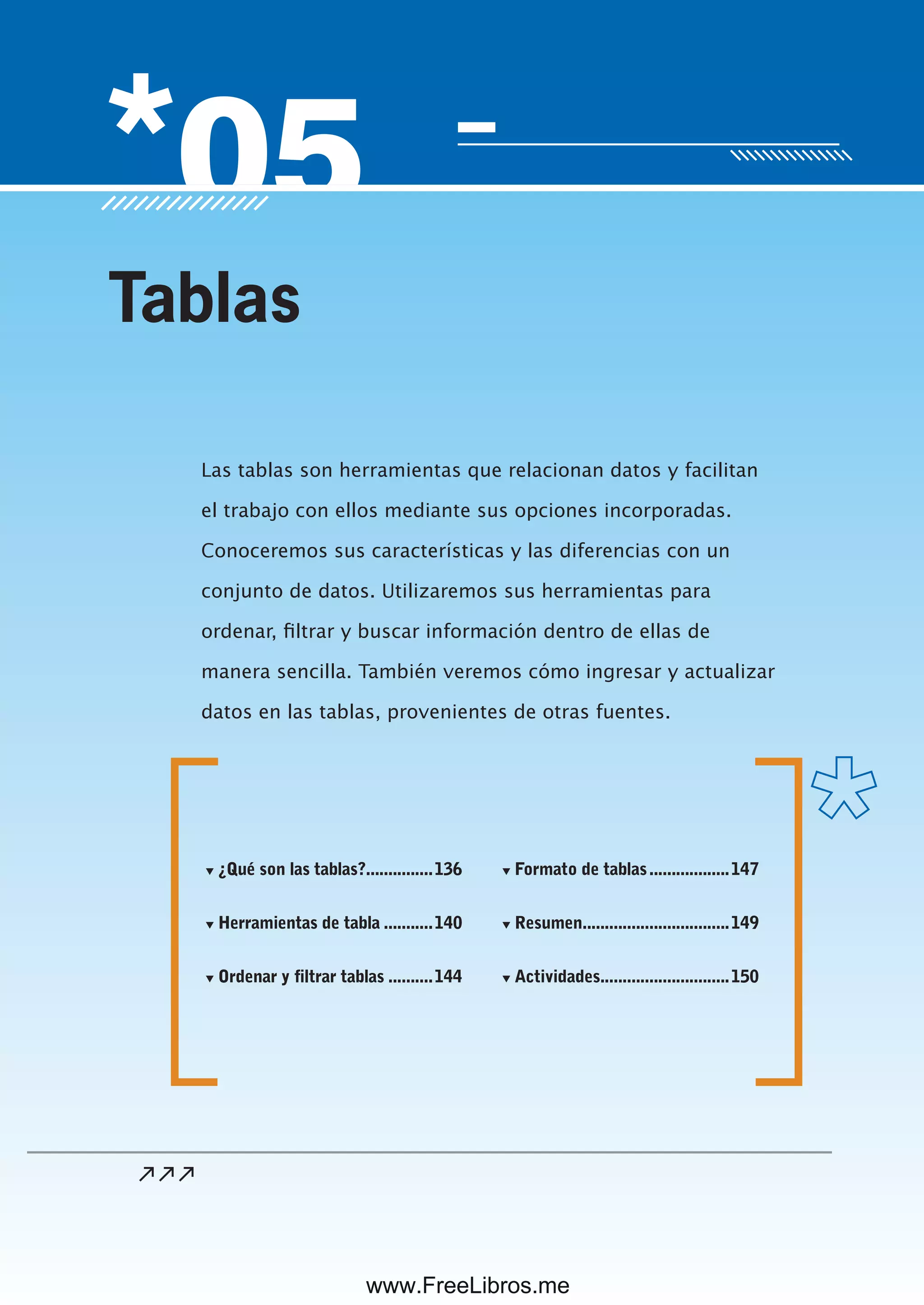 Servicio de atención al lector: usershop@redusers.com
Las tablas son herramientas que relacionan datos y facilitan
el trabajo con ellos mediante sus opciones incorporadas.
Conoceremos sus características y las diferencias con un
conjunto de datos. Utilizaremos sus herramientas para
ordenar, filtrar y buscar información dentro de ellas de
manera sencilla. También veremos cómo ingresar y actualizar
datos en las tablas, provenientes de otras fuentes.
Tablas
▼ ¿Qué son las tablas?...............136
▼ Herramientas de tabla ...........140
▼ Ordenar y filtrar tablas ..........144
▼ Formato de tablas..................147
▼ Resumen.................................149
▼ Actividades.............................150
www.FreeLibros.me
 