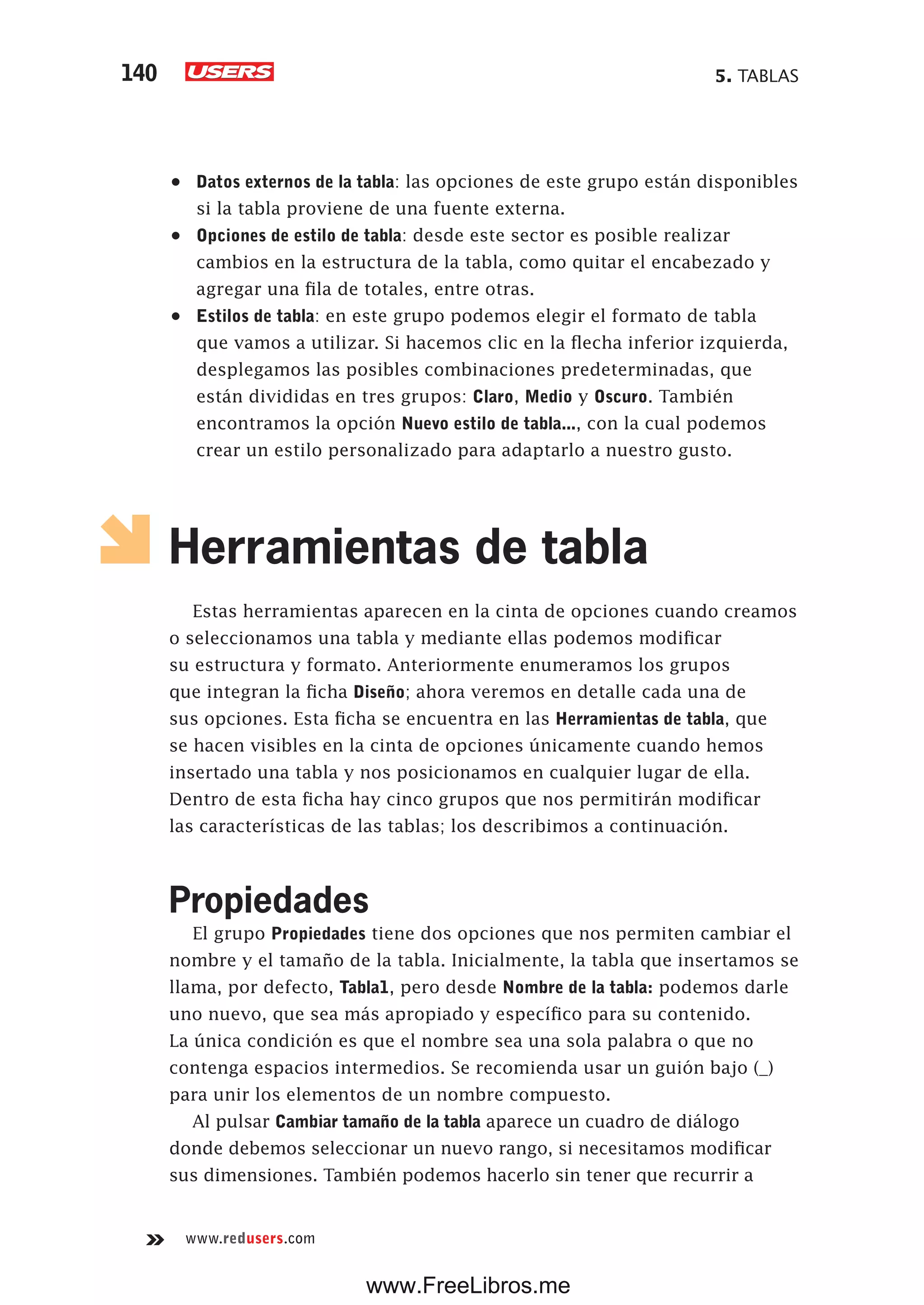 5. TABLAS140
www.redusers.com
•	 Datos externos de la tabla: las opciones de este grupo están disponibles
si la tabla proviene de una fuente externa.
•	 Opciones de estilo de tabla: desde este sector es posible realizar
cambios en la estructura de la tabla, como quitar el encabezado y
agregar una fila de totales, entre otras.
•	 Estilos de tabla: en este grupo podemos elegir el formato de tabla
que vamos a utilizar. Si hacemos clic en la flecha inferior izquierda,
desplegamos las posibles combinaciones predeterminadas, que
están divididas en tres grupos: Claro, Medio y Oscuro. También
encontramos la opción Nuevo estilo de tabla..., con la cual podemos
crear un estilo personalizado para adaptarlo a nuestro gusto.
Herramientas de tabla
Estas herramientas aparecen en la cinta de opciones cuando creamos
o seleccionamos una tabla y mediante ellas podemos modificar
su estructura y formato. Anteriormente enumeramos los grupos
que integran la ficha Diseño; ahora veremos en detalle cada una de
sus opciones. Esta ficha se encuentra en las Herramientas de tabla, que
se hacen visibles en la cinta de opciones únicamente cuando hemos
insertado una tabla y nos posicionamos en cualquier lugar de ella.
Dentro de esta ficha hay cinco grupos que nos permitirán modificar
las características de las tablas; los describimos a continuación.
Propiedades
El grupo Propiedades tiene dos opciones que nos permiten cambiar el
nombre y el tamaño de la tabla. Inicialmente, la tabla que insertamos se
llama, por defecto, Tabla1, pero desde Nombre de la tabla: podemos darle
uno nuevo, que sea más apropiado y específico para su contenido.
La única condición es que el nombre sea una sola palabra o que no
contenga espacios intermedios. Se recomienda usar un guión bajo (_)
para unir los elementos de un nombre compuesto.
Al pulsar Cambiar tamaño de la tabla aparece un cuadro de diálogo
donde debemos seleccionar un nuevo rango, si necesitamos modificar
sus dimensiones. También podemos hacerlo sin tener que recurrir a
www.FreeLibros.me
 