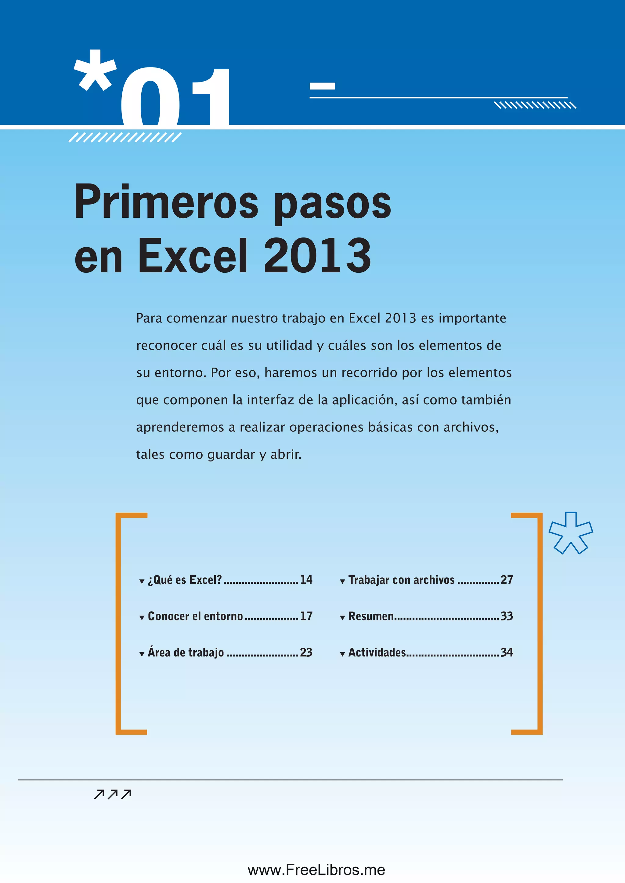 Servicio de atención al lector: usershop@redusers.com
Para comenzar nuestro trabajo en Excel 2013 es importante
reconocer cuál es su utilidad y cuáles son los elementos de
su entorno. Por eso, haremos un recorrido por los elementos
que componen la interfaz de la aplicación, así como también
aprenderemos a realizar operaciones básicas con archivos,
tales como guardar y abrir.
Primeros pasos
en Excel 2013
▼ ¿Qué es Excel?.........................14
▼ Conocer el entorno..................17
▼ Área de trabajo ........................23
▼ Trabajar con archivos ..............27
▼ Resumen...................................33
▼ Actividades...............................34
www.FreeLibros.me
 