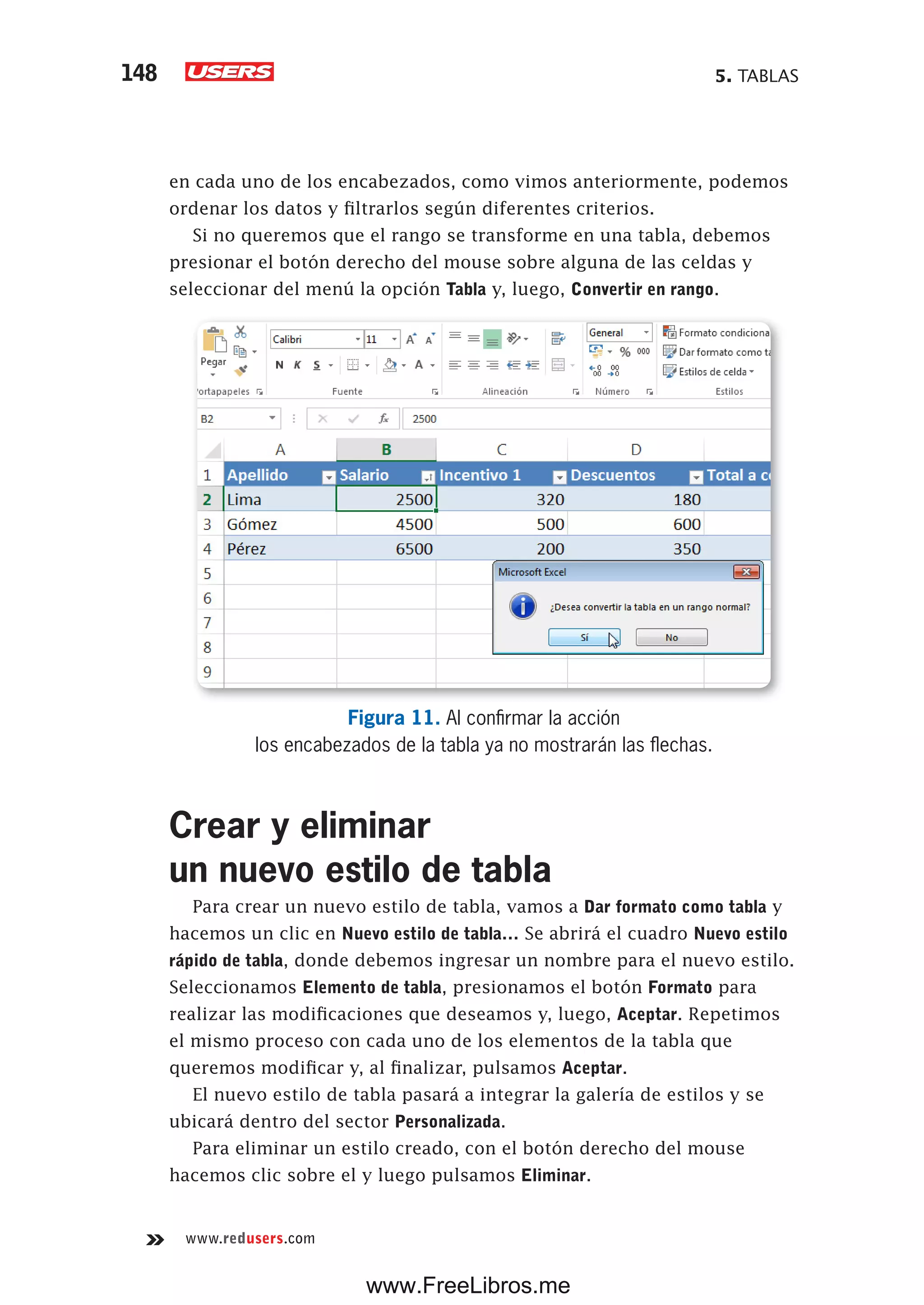 5. TABLAS148
www.redusers.com
en cada uno de los encabezados, como vimos anteriormente, podemos
ordenar los datos y filtrarlos según diferentes criterios.
Si no queremos que el rango se transforme en una tabla, debemos
presionar el botón derecho del mouse sobre alguna de las celdas y
seleccionar del menú la opción Tabla y, luego, Convertir en rango.
Figura 11. Al confirmar la acción
los encabezados de la tabla ya no mostrarán las flechas.
Crear y eliminar
un nuevo estilo de tabla
Para crear un nuevo estilo de tabla, vamos a Dar formato como tabla y
hacemos un clic en Nuevo estilo de tabla… Se abrirá el cuadro Nuevo estilo
rápido de tabla, donde debemos ingresar un nombre para el nuevo estilo.
Seleccionamos Elemento de tabla, presionamos el botón Formato para
realizar las modificaciones que deseamos y, luego, Aceptar. Repetimos
el mismo proceso con cada uno de los elementos de la tabla que
queremos modificar y, al finalizar, pulsamos Aceptar.
El nuevo estilo de tabla pasará a integrar la galería de estilos y se
ubicará dentro del sector Personalizada.
Para eliminar un estilo creado, con el botón derecho del mouse
hacemos clic sobre el y luego pulsamos Eliminar.
www.FreeLibros.me
 