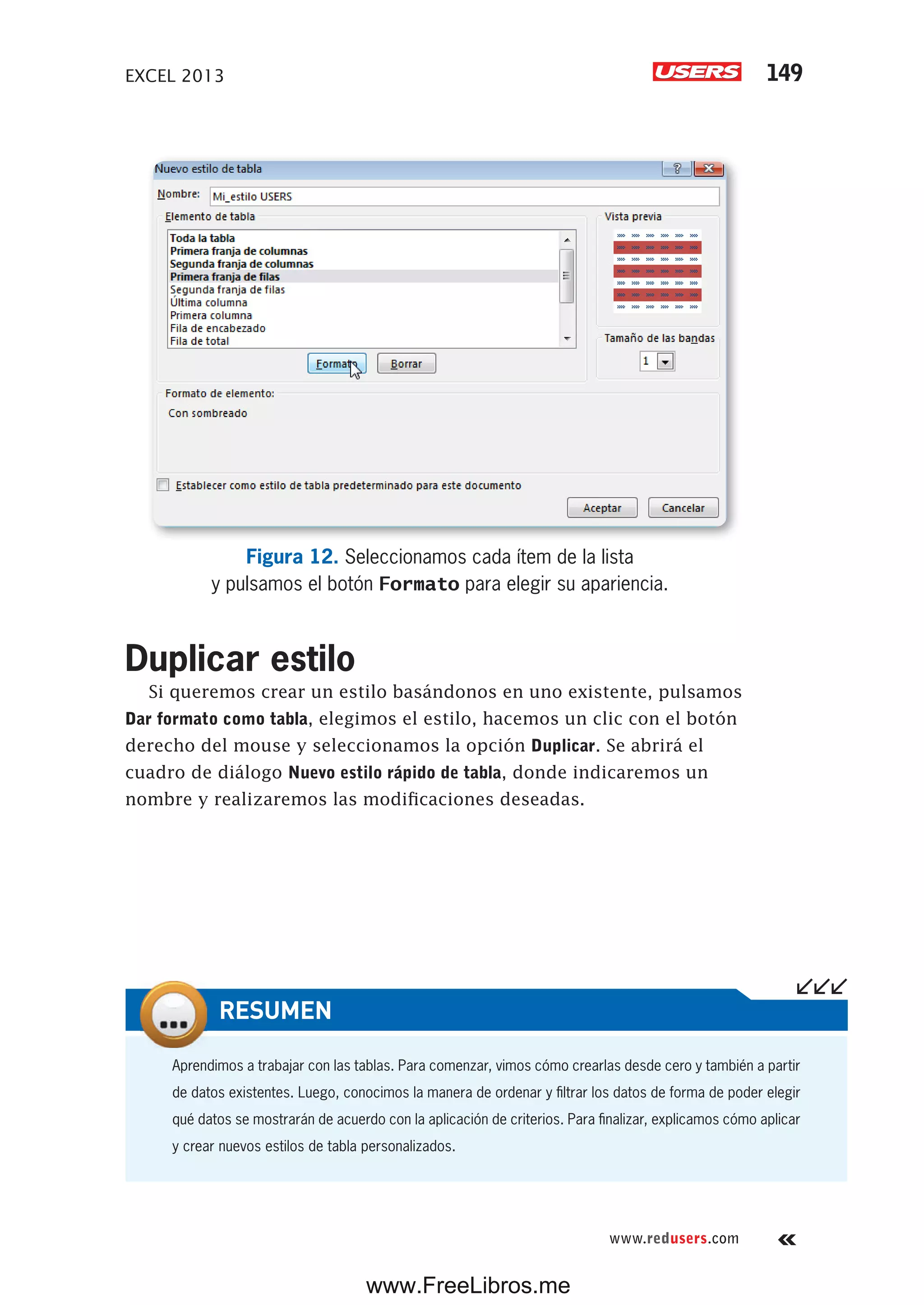 EXCEL 2013 149
www.redusers.com
Figura 12. Seleccionamos cada ítem de la lista
y pulsamos el botón Formato para elegir su apariencia.
Duplicar estilo
Si queremos crear un estilo basándonos en uno existente, pulsamos
Dar formato como tabla, elegimos el estilo, hacemos un clic con el botón
derecho del mouse y seleccionamos la opción Duplicar. Se abrirá el
cuadro de diálogo Nuevo estilo rápido de tabla, donde indicaremos un
nombre y realizaremos las modificaciones deseadas.
Aprendimos a trabajar con las tablas. Para comenzar, vimos cómo crearlas desde cero y también a partir
de datos existentes. Luego, conocimos la manera de ordenar y filtrar los datos de forma de poder elegir
qué datos se mostrarán de acuerdo con la aplicación de criterios. Para finalizar, explicamos cómo aplicar
y crear nuevos estilos de tabla personalizados.
RESUMEN
www.FreeLibros.me
 