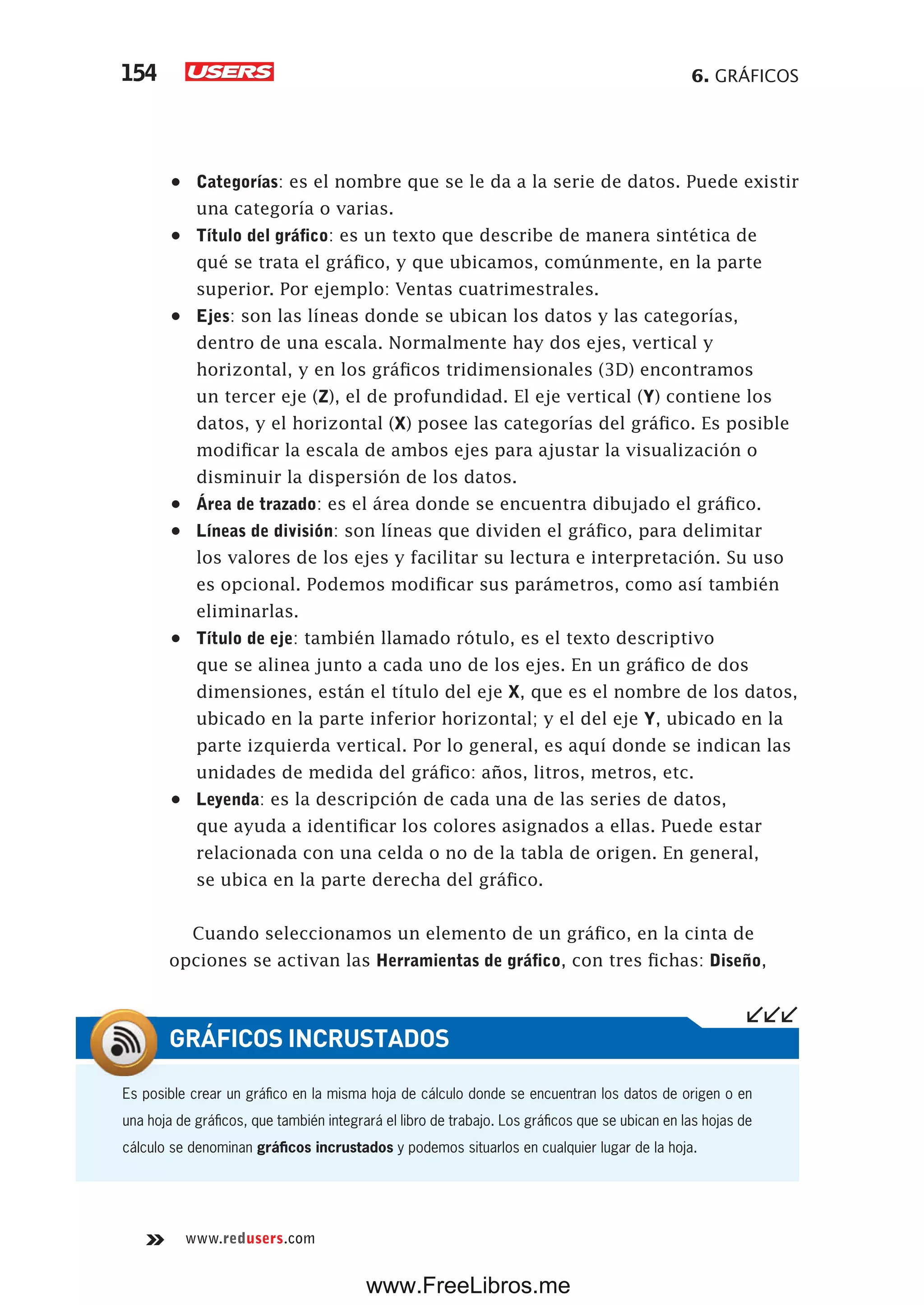 6. GRÁFICOS154
www.redusers.com
•	 Categorías: es el nombre que se le da a la serie de datos. Puede existir
una categoría o varias.
•	 Título del gráfico: es un texto que describe de manera sintética de
qué se trata el gráfico, y que ubicamos, comúnmente, en la parte
superior. Por ejemplo: Ventas cuatrimestrales.
•	 Ejes: son las líneas donde se ubican los datos y las categorías,
dentro de una escala. Normalmente hay dos ejes, vertical y
horizontal, y en los gráficos tridimensionales (3D) encontramos
un tercer eje (Z), el de profundidad. El eje vertical (Y) contiene los
datos, y el horizontal (X) posee las categorías del gráfico. Es posible
modificar la escala de ambos ejes para ajustar la visualización o
disminuir la dispersión de los datos.
•	 Área de trazado: es el área donde se encuentra dibujado el gráfico.
•	 Líneas de división: son líneas que dividen el gráfico, para delimitar
los valores de los ejes y facilitar su lectura e interpretación. Su uso
es opcional. Podemos modificar sus parámetros, como así también
eliminarlas.
•	 Título de eje: también llamado rótulo, es el texto descriptivo
que se alinea junto a cada uno de los ejes. En un gráfico de dos
dimensiones, están el título del eje X, que es el nombre de los datos,
ubicado en la parte inferior horizontal; y el del eje Y, ubicado en la
parte izquierda vertical. Por lo general, es aquí donde se indican las
unidades de medida del gráfico: años, litros, metros, etc.
•	 Leyenda: es la descripción de cada una de las series de datos,
que ayuda a identificar los colores asignados a ellas. Puede estar
relacionada con una celda o no de la tabla de origen. En general,
se ubica en la parte derecha del gráfico.
Cuando seleccionamos un elemento de un gráfico, en la cinta de
opciones se activan las Herramientas de gráfico, con tres fichas: Diseño,
Es posible crear un gráfico en la misma hoja de cálculo donde se encuentran los datos de origen o en
una hoja de gráficos, que también integrará el libro de trabajo. Los gráficos que se ubican en las hojas de
cálculo se denominan gráficos incrustados y podemos situarlos en cualquier lugar de la hoja.
GRÁFICOS INCRUSTADOS
www.FreeLibros.me
 