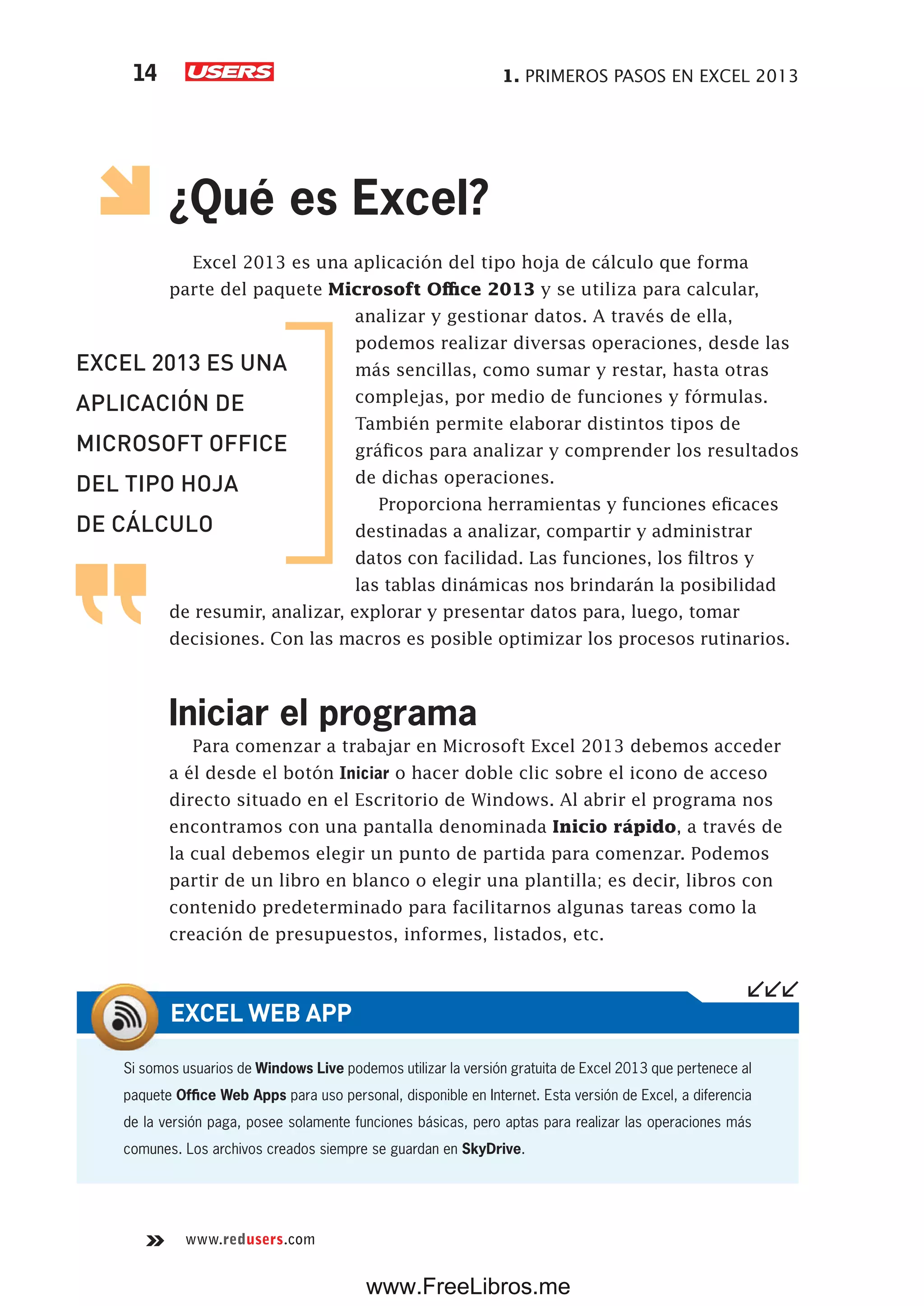 1. PRIMEROS PASOS EN EXCEL 201314
www.redusers.com
¿Qué es Excel?
Excel 2013 es una aplicación del tipo hoja de cálculo que forma
parte del paquete Microsoft Office 2013 y se utiliza para calcular,
analizar y gestionar datos. A través de ella,
podemos realizar diversas operaciones, desde las
más sencillas, como sumar y restar, hasta otras
complejas, por medio de funciones y fórmulas.
También permite elaborar distintos tipos de
gráficos para analizar y comprender los resultados
de dichas operaciones.
Proporciona herramientas y funciones eficaces
destinadas a analizar, compartir y administrar
datos con facilidad. Las funciones, los filtros y
las tablas dinámicas nos brindarán la posibilidad
de resumir, analizar, explorar y presentar datos para, luego, tomar
decisiones. Con las macros es posible optimizar los procesos rutinarios.
Iniciar el programa
Para comenzar a trabajar en Microsoft Excel 2013 debemos acceder
a él desde el botón Iniciar o hacer doble clic sobre el icono de acceso
directo situado en el Escritorio de Windows. Al abrir el programa nos
encontramos con una pantalla denominada Inicio rápido, a través de
la cual debemos elegir un punto de partida para comenzar. Podemos
partir de un libro en blanco o elegir una plantilla; es decir, libros con
contenido predeterminado para facilitarnos algunas tareas como la
creación de presupuestos, informes, listados, etc.
Si somos usuarios de Windows Live podemos utilizar la versión gratuita de Excel 2013 que pertenece al
paquete Office Web Apps para uso personal, disponible en Internet. Esta versión de Excel, a diferencia
de la versión paga, posee solamente funciones básicas, pero aptas para realizar las operaciones más
comunes. Los archivos creados siempre se guardan en SkyDrive.
EXCEL WEB APP
EXCEL 2013 ES UNA
APLICACIÓN DE
MICROSOFT OFFICE
DEL TIPO HOJA
DE CÁLCULO
www.FreeLibros.me
 