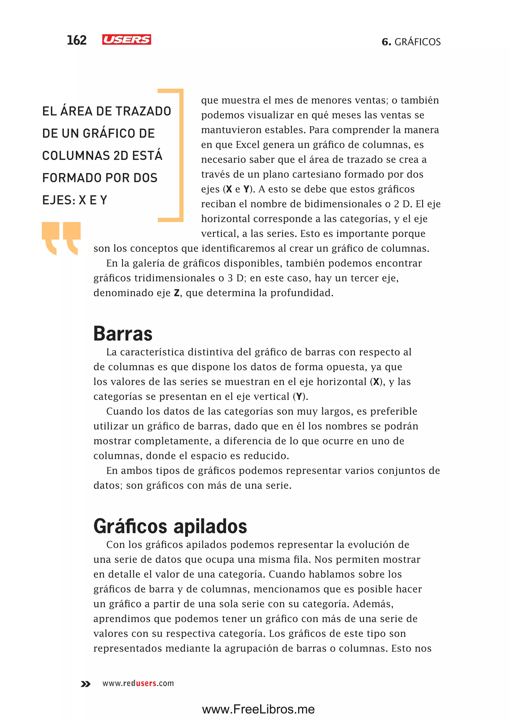 6. GRÁFICOS162
www.redusers.com
que muestra el mes de menores ventas; o también
podemos visualizar en qué meses las ventas se
mantuvieron estables. Para comprender la manera
en que Excel genera un gráfico de columnas, es
necesario saber que el área de trazado se crea a
través de un plano cartesiano formado por dos
ejes (X e Y). A esto se debe que estos gráficos
reciban el nombre de bidimensionales o 2 D. El eje
horizontal corresponde a las categorías, y el eje
vertical, a las series. Esto es importante porque
son los conceptos que identificaremos al crear un gráfico de columnas.
En la galería de gráficos disponibles, también podemos encontrar
gráficos tridimensionales o 3 D; en este caso, hay un tercer eje,
denominado eje Z, que determina la profundidad.
Barras
La característica distintiva del gráfico de barras con respecto al
de columnas es que dispone los datos de forma opuesta, ya que
los valores de las series se muestran en el eje horizontal (X), y las
categorías se presentan en el eje vertical (Y).
Cuando los datos de las categorías son muy largos, es preferible
utilizar un gráfico de barras, dado que en él los nombres se podrán
mostrar completamente, a diferencia de lo que ocurre en uno de
columnas, donde el espacio es reducido.
En ambos tipos de gráficos podemos representar varios conjuntos de
datos; son gráficos con más de una serie.
Gráficos apilados
Con los gráficos apilados podemos representar la evolución de
una serie de datos que ocupa una misma fila. Nos permiten mostrar
en detalle el valor de una categoría. Cuando hablamos sobre los
gráficos de barra y de columnas, mencionamos que es posible hacer
un gráfico a partir de una sola serie con su categoría. Además,
aprendimos que podemos tener un gráfico con más de una serie de
valores con su respectiva categoría. Los gráficos de este tipo son
representados mediante la agrupación de barras o columnas. Esto nos
EL ÁREA DE TRAZADO
DE UN GRÁFICO DE
COLUMNAS 2D ESTÁ
FORMADO POR DOS
EJES: X E Y
www.FreeLibros.me
 