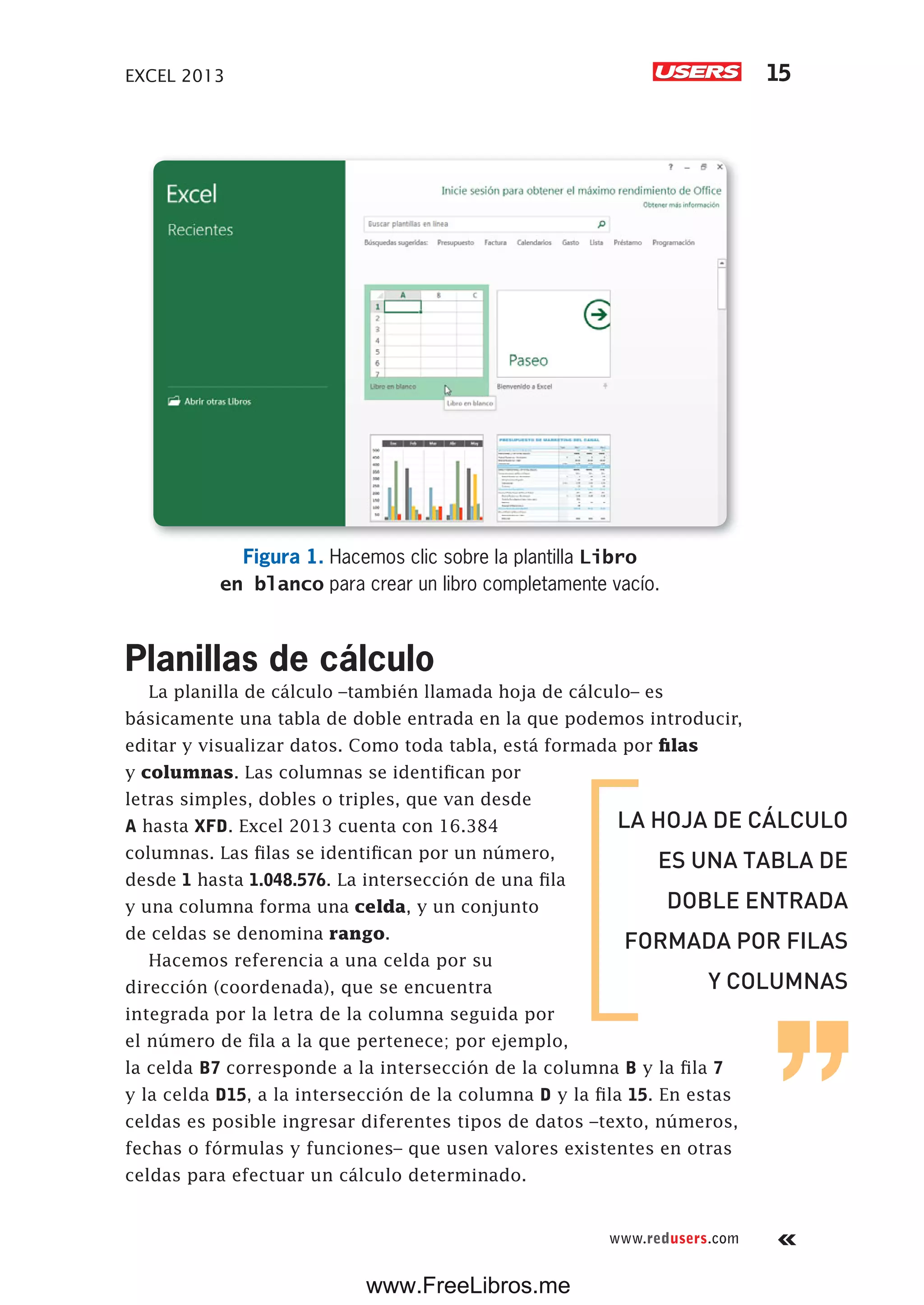 EXCEL 2013 15
www.redusers.com
Figura 1. Hacemos clic sobre la plantilla Libro
en blanco para crear un libro completamente vacío.
Planillas de cálculo
La planilla de cálculo –también llamada hoja de cálculo– es
básicamente una tabla de doble entrada en la que podemos introducir,
editar y visualizar datos. Como toda tabla, está formada por filas
y columnas. Las columnas se identifican por
letras simples, dobles o triples, que van desde
A hasta XFD. Excel 2013 cuenta con 16.384
columnas. Las filas se identifican por un número,
desde 1 hasta 1.048.576. La intersección de una fila
y una columna forma una celda, y un conjunto
de celdas se denomina rango.
Hacemos referencia a una celda por su
dirección (coordenada), que se encuentra
integrada por la letra de la columna seguida por
el número de fila a la que pertenece; por ejemplo,
la celda B7 corresponde a la intersección de la columna B y la fila 7
y la celda D15, a la intersección de la columna D y la fila 15. En estas
celdas es posible ingresar diferentes tipos de datos –texto, números,
fechas o fórmulas y funciones– que usen valores existentes en otras
celdas para efectuar un cálculo determinado.
LA HOJA DE CÁLCULO
ES UNA TABLA DE
DOBLE ENTRADA
FORMADA POR FILAS
Y COLUMNAS
www.FreeLibros.me
 