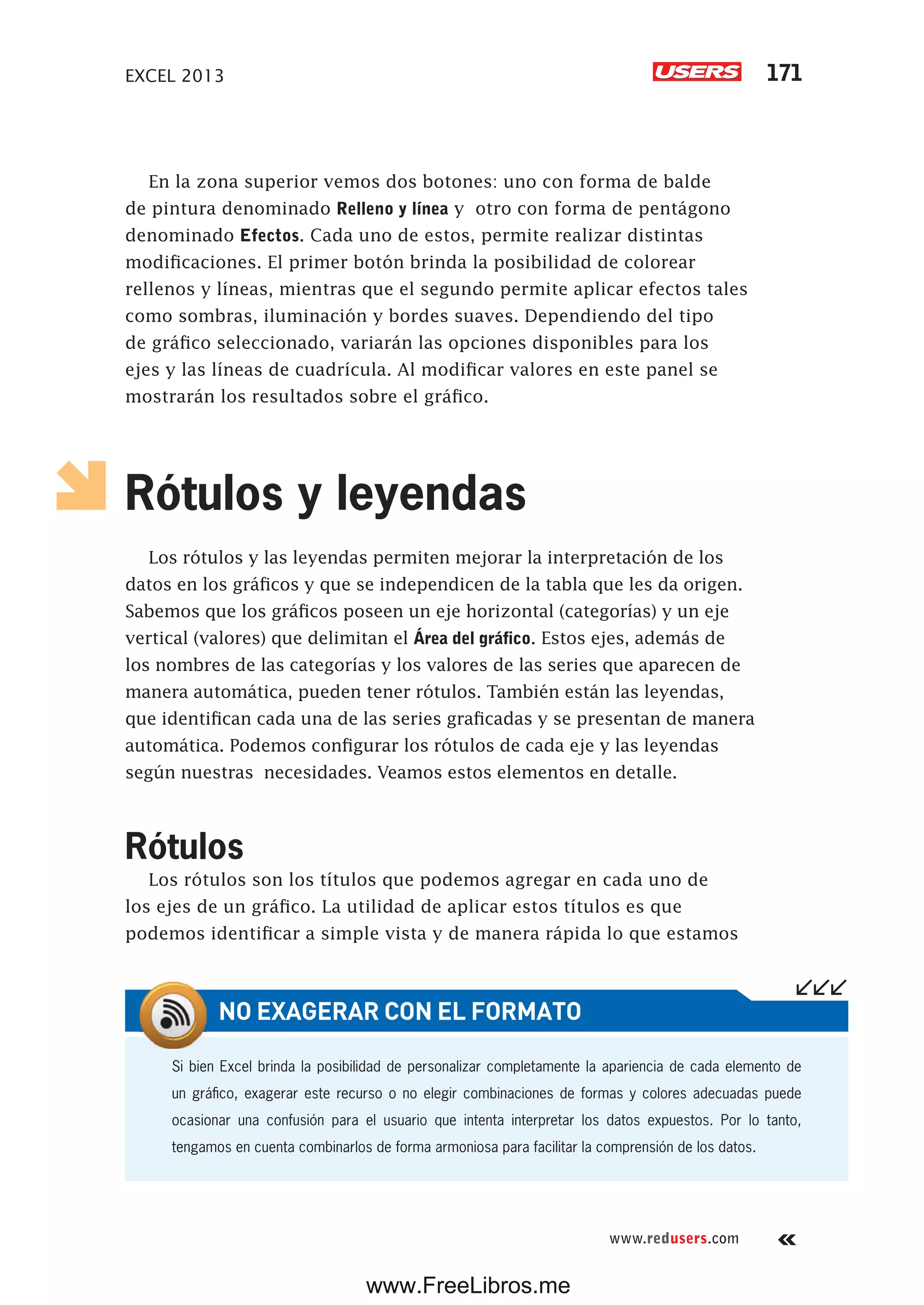 EXCEL 2013 171
www.redusers.com
En la zona superior vemos dos botones: uno con forma de balde
de pintura denominado Relleno y línea y otro con forma de pentágono
denominado Efectos. Cada uno de estos, permite realizar distintas
modificaciones. El primer botón brinda la posibilidad de colorear
rellenos y líneas, mientras que el segundo permite aplicar efectos tales
como sombras, iluminación y bordes suaves. Dependiendo del tipo
de gráfico seleccionado, variarán las opciones disponibles para los
ejes y las líneas de cuadrícula. Al modificar valores en este panel se
mostrarán los resultados sobre el gráfico.
Rótulos y leyendas
Los rótulos y las leyendas permiten mejorar la interpretación de los
datos en los gráficos y que se independicen de la tabla que les da origen.
Sabemos que los gráficos poseen un eje horizontal (categorías) y un eje
vertical (valores) que delimitan el Área del gráfico. Estos ejes, además de
los nombres de las categorías y los valores de las series que aparecen de
manera automática, pueden tener rótulos. También están las leyendas,
que identifican cada una de las series graficadas y se presentan de manera
automática. Podemos configurar los rótulos de cada eje y las leyendas
según nuestras necesidades. Veamos estos elementos en detalle.
Rótulos
Los rótulos son los títulos que podemos agregar en cada uno de
los ejes de un gráfico. La utilidad de aplicar estos títulos es que
podemos identificar a simple vista y de manera rápida lo que estamos
Si bien Excel brinda la posibilidad de personalizar completamente la apariencia de cada elemento de
un gráfico, exagerar este recurso o no elegir combinaciones de formas y colores adecuadas puede
ocasionar una confusión para el usuario que intenta interpretar los datos expuestos. Por lo tanto,
tengamos en cuenta combinarlos de forma armoniosa para facilitar la comprensión de los datos.
NO EXAGERAR CON EL FORMATO
www.FreeLibros.me
 