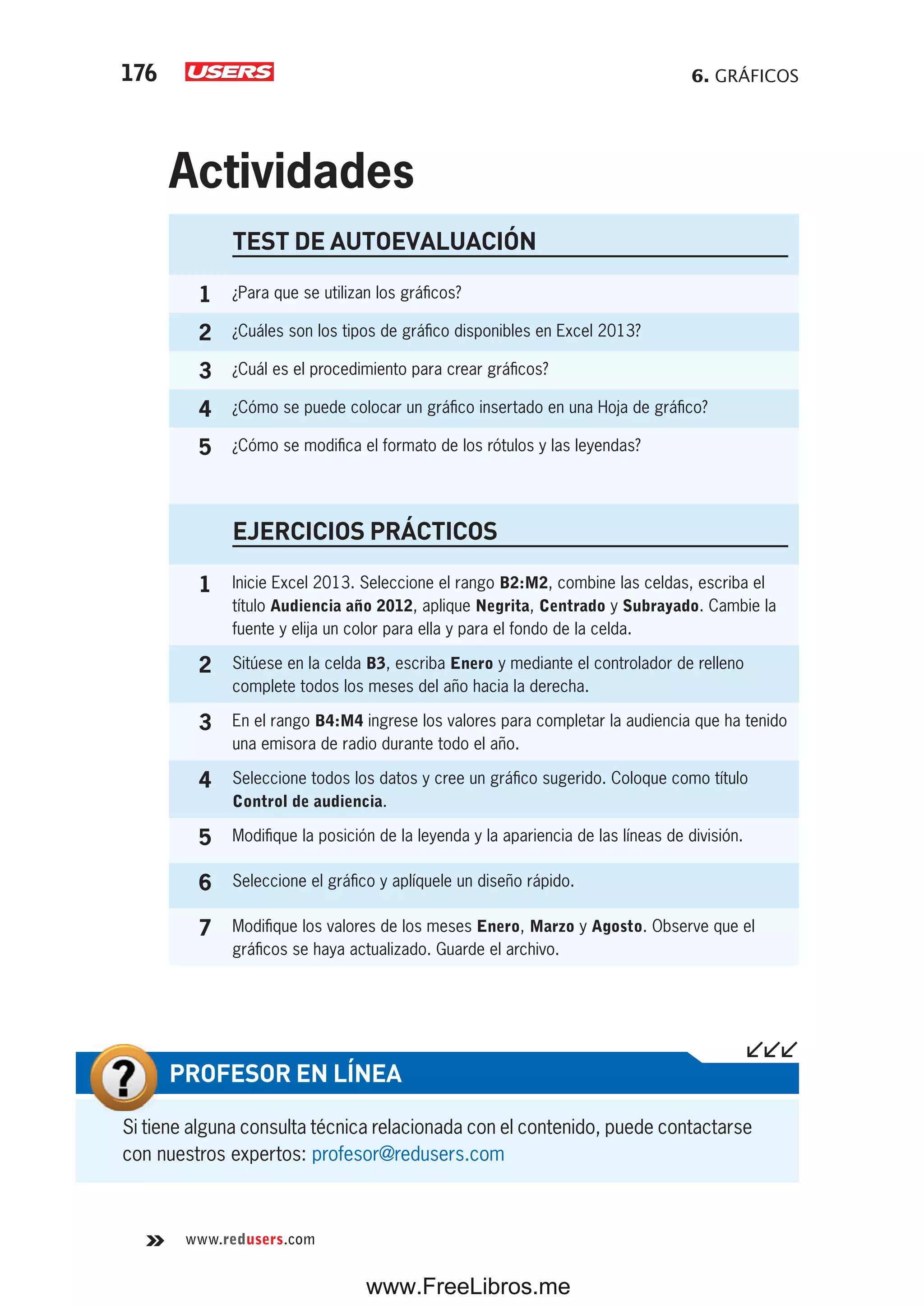 6. GRÁFICOS176
www.redusers.com
Si tiene alguna consulta técnica relacionada con el contenido, puede contactarse
con nuestros expertos: profesor@redusers.com
PROFESOR EN LÍNEA
TEST DE AUTOEVALUACIÓN
1 ¿Para que se utilizan los gráficos?
2 ¿Cuáles son los tipos de gráfico disponibles en Excel 2013?
3 ¿Cuál es el procedimiento para crear gráficos?
4 ¿Cómo se puede colocar un gráfico insertado en una Hoja de gráfico?
5 ¿Cómo se modifica el formato de los rótulos y las leyendas?
EJERCICIOS PRÁCTICOS
1 Inicie Excel 2013. Seleccione el rango B2:M2, combine las celdas, escriba el
título Audiencia año 2012, aplique Negrita, Centrado y Subrayado. Cambie la
fuente y elija un color para ella y para el fondo de la celda.
2 Sitúese en la celda B3, escriba Enero y mediante el controlador de relleno
complete todos los meses del año hacia la derecha.
3 En el rango B4:M4 ingrese los valores para completar la audiencia que ha tenido
una emisora de radio durante todo el año.
4 Seleccione todos los datos y cree un gráfico sugerido. Coloque como título
Control de audiencia.
5 Modifique la posición de la leyenda y la apariencia de las líneas de división.
6 Seleccione el gráfico y aplíquele un diseño rápido.
7 Modifique los valores de los meses Enero, Marzo y Agosto. Observe que el
gráficos se haya actualizado. Guarde el archivo.
Actividades
www.FreeLibros.me
 