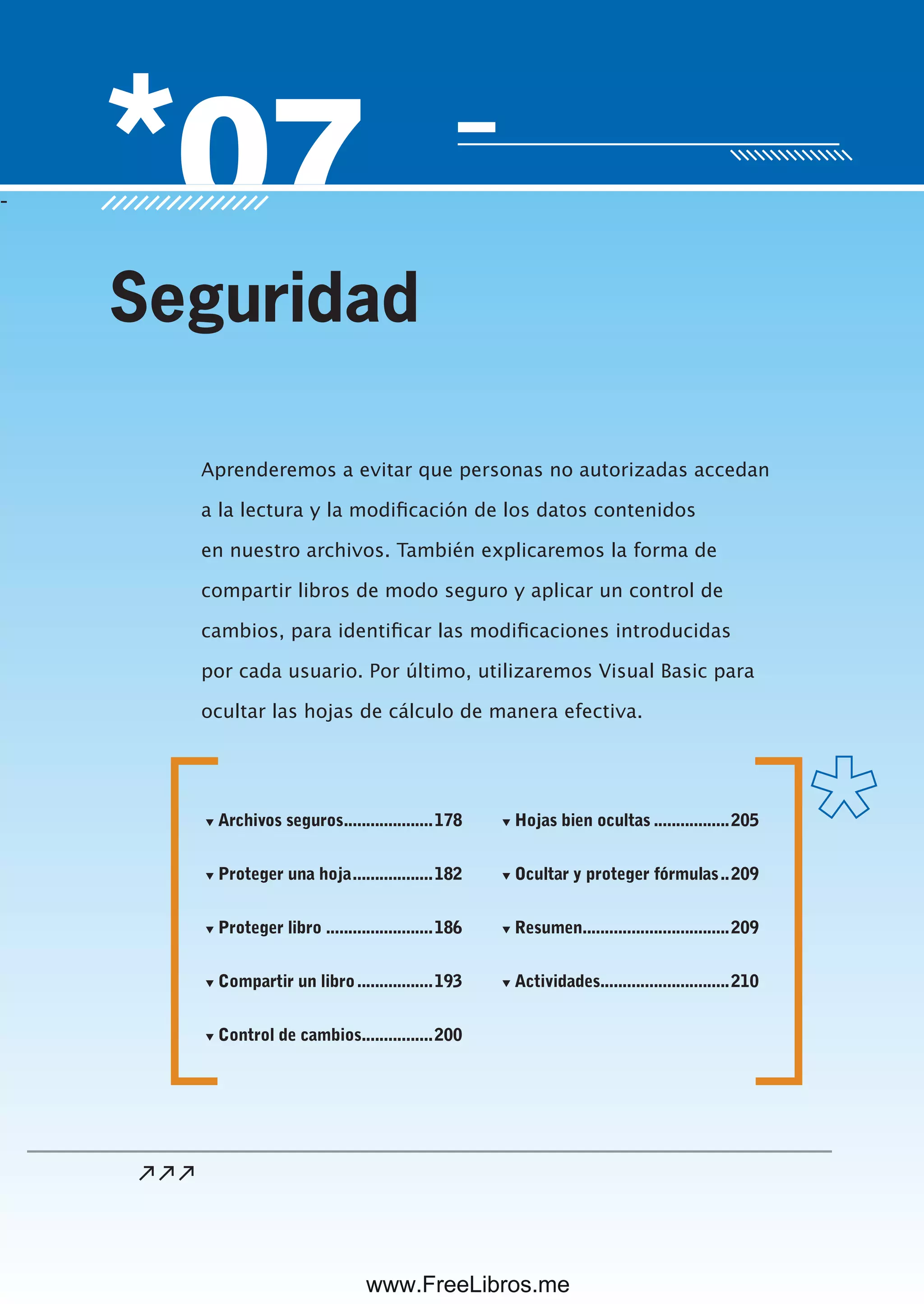 Servicio de atención al lector: usershop@redusers.com
-
Aprenderemos a evitar que personas no autorizadas accedan
a la lectura y la modificación de los datos contenidos
en nuestro archivos. También explicaremos la forma de
compartir libros de modo seguro y aplicar un control de
cambios, para identificar las modificaciones introducidas
por cada usuario. Por último, utilizaremos Visual Basic para
ocultar las hojas de cálculo de manera efectiva.
Seguridad
▼ Archivos seguros....................178
▼ Proteger una hoja..................182
▼ Proteger libro ........................186
▼ Compartir un libro.................193
▼ Control de cambios................200
▼ Hojas bien ocultas .................205
▼ Ocultar y proteger fórmulas..209
▼ Resumen.................................209
▼ Actividades.............................210
www.FreeLibros.me
 
