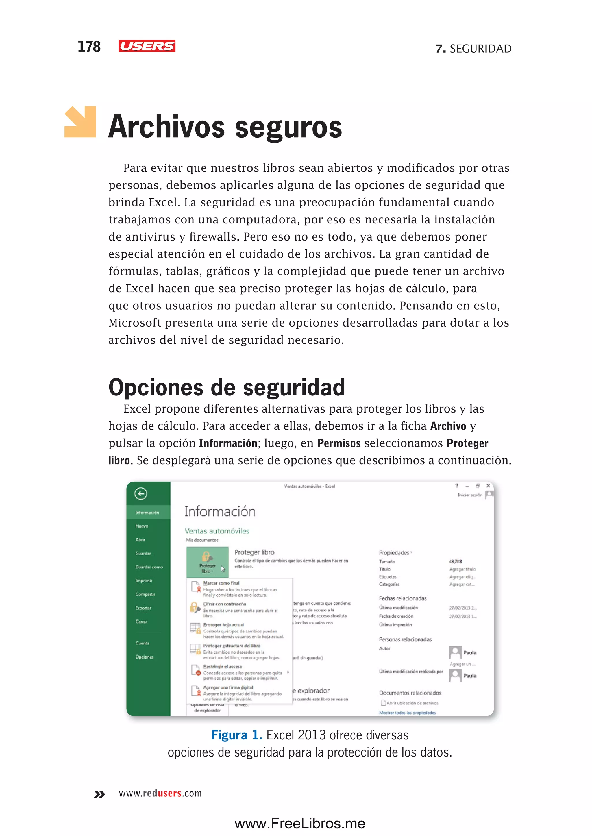 7. SEGURIDAD178
www.redusers.com
Archivos seguros
Para evitar que nuestros libros sean abiertos y modificados por otras
personas, debemos aplicarles alguna de las opciones de seguridad que
brinda Excel. La seguridad es una preocupación fundamental cuando
trabajamos con una computadora, por eso es necesaria la instalación
de antivirus y firewalls. Pero eso no es todo, ya que debemos poner
especial atención en el cuidado de los archivos. La gran cantidad de
fórmulas, tablas, gráficos y la complejidad que puede tener un archivo
de Excel hacen que sea preciso proteger las hojas de cálculo, para
que otros usuarios no puedan alterar su contenido. Pensando en esto,
Microsoft presenta una serie de opciones desarrolladas para dotar a los
archivos del nivel de seguridad necesario.
Opciones de seguridad
Excel propone diferentes alternativas para proteger los libros y las
hojas de cálculo. Para acceder a ellas, debemos ir a la ficha Archivo y
pulsar la opción Información; luego, en Permisos seleccionamos Proteger
libro. Se desplegará una serie de opciones que describimos a continuación.
Figura 1. Excel 2013 ofrece diversas
opciones de seguridad para la protección de los datos.
www.FreeLibros.me
 