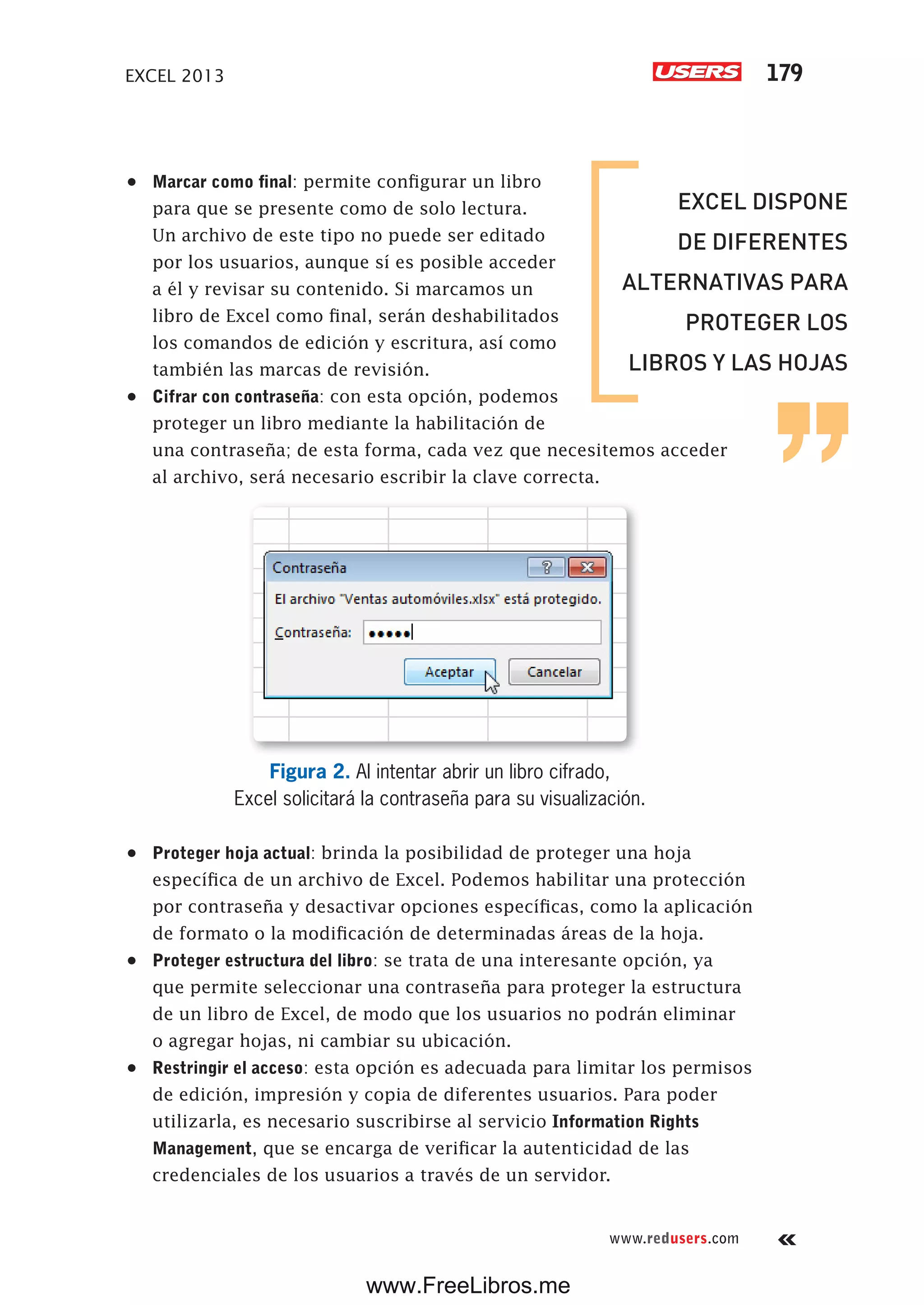 EXCEL 2013 179
www.redusers.com
•	 Marcar como final: permite configurar un libro
para que se presente como de solo lectura.
Un archivo de este tipo no puede ser editado
por los usuarios, aunque sí es posible acceder
a él y revisar su contenido. Si marcamos un
libro de Excel como final, serán deshabilitados
los comandos de edición y escritura, así como
también las marcas de revisión.
•	 Cifrar con contraseña: con esta opción, podemos
proteger un libro mediante la habilitación de
una contraseña; de esta forma, cada vez que necesitemos acceder
al archivo, será necesario escribir la clave correcta.
Figura 2. Al intentar abrir un libro cifrado,
Excel solicitará la contraseña para su visualización.
•	 Proteger hoja actual: brinda la posibilidad de proteger una hoja
específica de un archivo de Excel. Podemos habilitar una protección
por contraseña y desactivar opciones específicas, como la aplicación
de formato o la modificación de determinadas áreas de la hoja.
•	 Proteger estructura del libro: se trata de una interesante opción, ya
que permite seleccionar una contraseña para proteger la estructura
de un libro de Excel, de modo que los usuarios no podrán eliminar
o agregar hojas, ni cambiar su ubicación.
•	 Restringir el acceso: esta opción es adecuada para limitar los permisos
de edición, impresión y copia de diferentes usuarios. Para poder
utilizarla, es necesario suscribirse al servicio Information Rights
Management, que se encarga de verificar la autenticidad de las
credenciales de los usuarios a través de un servidor.
EXCEL DISPONE
DE DIFERENTES
ALTERNATIVAS PARA
PROTEGER LOS
LIBROS Y LAS HOJAS
www.FreeLibros.me
 