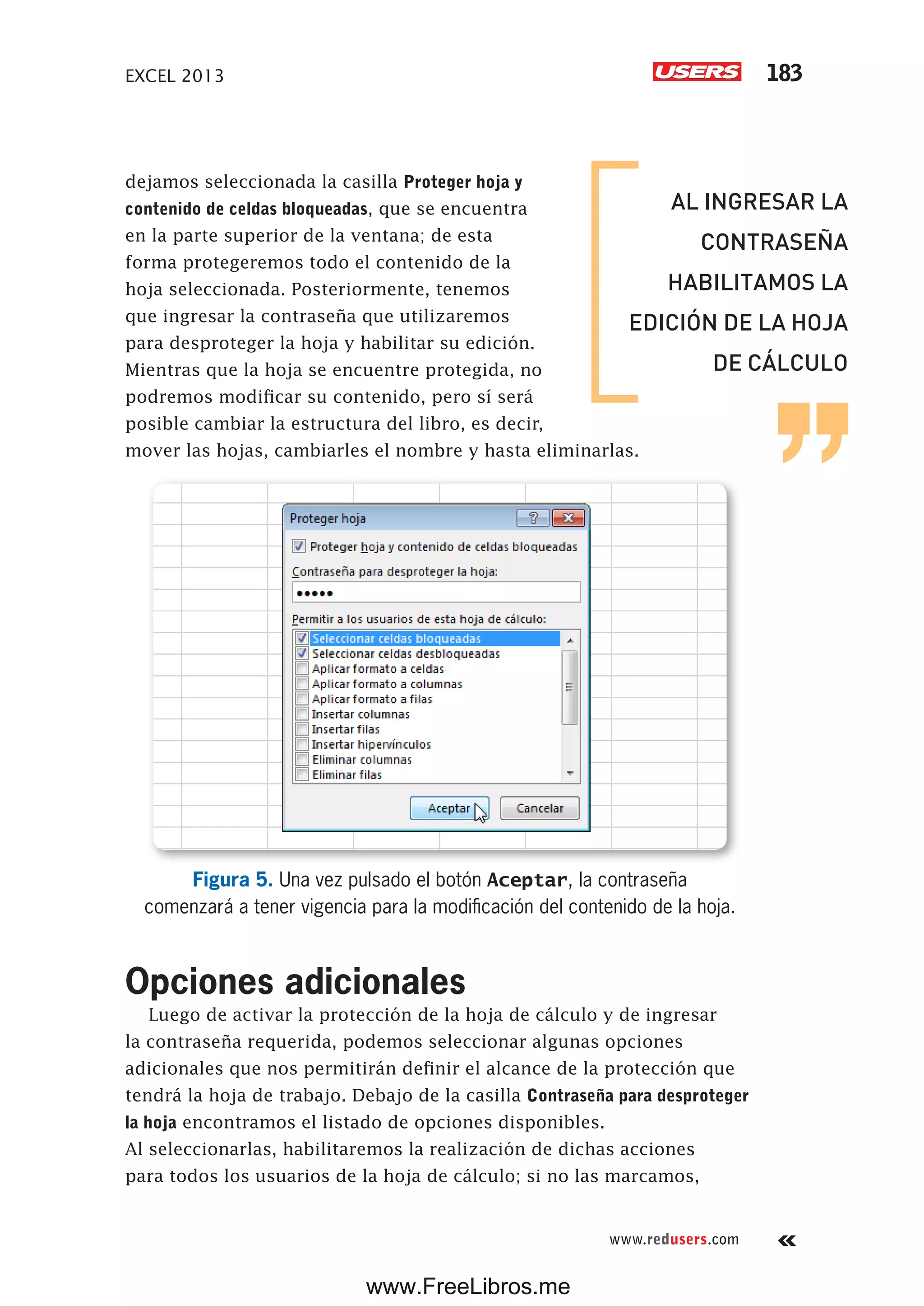 EXCEL 2013 183
www.redusers.com
dejamos seleccionada la casilla Proteger hoja y
contenido de celdas bloqueadas, que se encuentra
en la parte superior de la ventana; de esta
forma protegeremos todo el contenido de la
hoja seleccionada. Posteriormente, tenemos
que ingresar la contraseña que utilizaremos
para desproteger la hoja y habilitar su edición.
Mientras que la hoja se encuentre protegida, no
podremos modificar su contenido, pero sí será
posible cambiar la estructura del libro, es decir,
mover las hojas, cambiarles el nombre y hasta eliminarlas.
Figura 5. Una vez pulsado el botón Aceptar, la contraseña
comenzará a tener vigencia para la modificación del contenido de la hoja.
Opciones adicionales
Luego de activar la protección de la hoja de cálculo y de ingresar
la contraseña requerida, podemos seleccionar algunas opciones
adicionales que nos permitirán definir el alcance de la protección que
tendrá la hoja de trabajo. Debajo de la casilla Contraseña para desproteger
la hoja encontramos el listado de opciones disponibles.
Al seleccionarlas, habilitaremos la realización de dichas acciones
para todos los usuarios de la hoja de cálculo; si no las marcamos,
AL INGRESAR LA
CONTRASEÑA
HABILITAMOS LA
EDICIÓN DE LA HOJA
DE CÁLCULO
www.FreeLibros.me
 