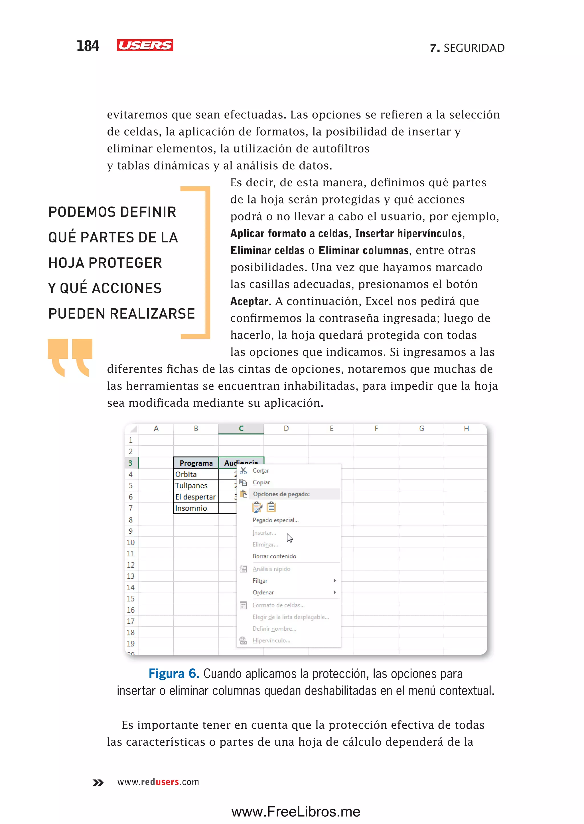 7. SEGURIDAD184
www.redusers.com
evitaremos que sean efectuadas. Las opciones se refieren a la selección
de celdas, la aplicación de formatos, la posibilidad de insertar y
eliminar elementos, la utilización de autofiltros
y tablas dinámicas y al análisis de datos.
Es decir, de esta manera, definimos qué partes
de la hoja serán protegidas y qué acciones
podrá o no llevar a cabo el usuario, por ejemplo,
Aplicar formato a celdas, Insertar hipervínculos,
Eliminar celdas o Eliminar columnas, entre otras
posibilidades. Una vez que hayamos marcado
las casillas adecuadas, presionamos el botón
Aceptar. A continuación, Excel nos pedirá que
confirmemos la contraseña ingresada; luego de
hacerlo, la hoja quedará protegida con todas
las opciones que indicamos. Si ingresamos a las
diferentes fichas de las cintas de opciones, notaremos que muchas de
las herramientas se encuentran inhabilitadas, para impedir que la hoja
sea modificada mediante su aplicación.
Figura 6. Cuando aplicamos la protección, las opciones para
insertar o eliminar columnas quedan deshabilitadas en el menú contextual.
Es importante tener en cuenta que la protección efectiva de todas
las características o partes de una hoja de cálculo dependerá de la
PODEMOS DEFINIR
QUÉ PARTES DE LA
HOJA PROTEGER
Y QUÉ ACCIONES
PUEDEN REALIZARSE
www.FreeLibros.me
 