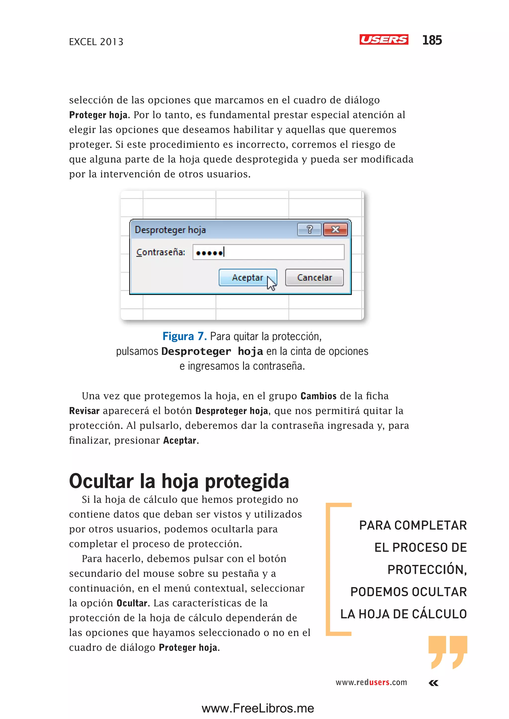 EXCEL 2013 185
www.redusers.com
selección de las opciones que marcamos en el cuadro de diálogo
Proteger hoja. Por lo tanto, es fundamental prestar especial atención al
elegir las opciones que deseamos habilitar y aquellas que queremos
proteger. Si este procedimiento es incorrecto, corremos el riesgo de
que alguna parte de la hoja quede desprotegida y pueda ser modificada
por la intervención de otros usuarios.
Figura 7. Para quitar la protección,
pulsamos Desproteger hoja en la cinta de opciones
e ingresamos la contraseña.
Una vez que protegemos la hoja, en el grupo Cambios de la ficha
Revisar aparecerá el botón Desproteger hoja, que nos permitirá quitar la
protección. Al pulsarlo, deberemos dar la contraseña ingresada y, para
finalizar, presionar Aceptar.
Ocultar la hoja protegida
Si la hoja de cálculo que hemos protegido no
contiene datos que deban ser vistos y utilizados
por otros usuarios, podemos ocultarla para
completar el proceso de protección.
Para hacerlo, debemos pulsar con el botón
secundario del mouse sobre su pestaña y a
continuación, en el menú contextual, seleccionar
la opción Ocultar. Las características de la
protección de la hoja de cálculo dependerán de
las opciones que hayamos seleccionado o no en el
cuadro de diálogo Proteger hoja.
PARA COMPLETAR
EL PROCESO DE
PROTECCIÓN,
PODEMOS OCULTAR
LA HOJA DE CÁLCULO
www.FreeLibros.me
 