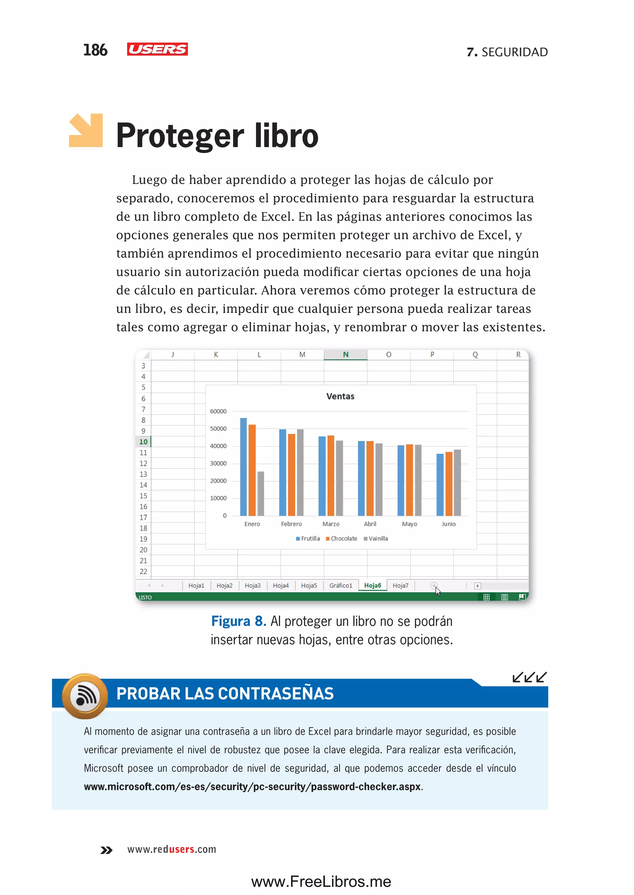 7. SEGURIDAD186
www.redusers.com
Proteger libro
Luego de haber aprendido a proteger las hojas de cálculo por
separado, conoceremos el procedimiento para resguardar la estructura
de un libro completo de Excel. En las páginas anteriores conocimos las
opciones generales que nos permiten proteger un archivo de Excel, y
también aprendimos el procedimiento necesario para evitar que ningún
usuario sin autorización pueda modificar ciertas opciones de una hoja
de cálculo en particular. Ahora veremos cómo proteger la estructura de
un libro, es decir, impedir que cualquier persona pueda realizar tareas
tales como agregar o eliminar hojas, y renombrar o mover las existentes.
Figura 8. Al proteger un libro no se podrán
insertar nuevas hojas, entre otras opciones.
Al momento de asignar una contraseña a un libro de Excel para brindarle mayor seguridad, es posible
verificar previamente el nivel de robustez que posee la clave elegida. Para realizar esta verificación,
Microsoft posee un comprobador de nivel de seguridad, al que podemos acceder desde el vínculo
www.microsoft.com/es-es/security/pc-security/password-checker.aspx.
PROBAR LAS CONTRASEÑAS
www.FreeLibros.me
 