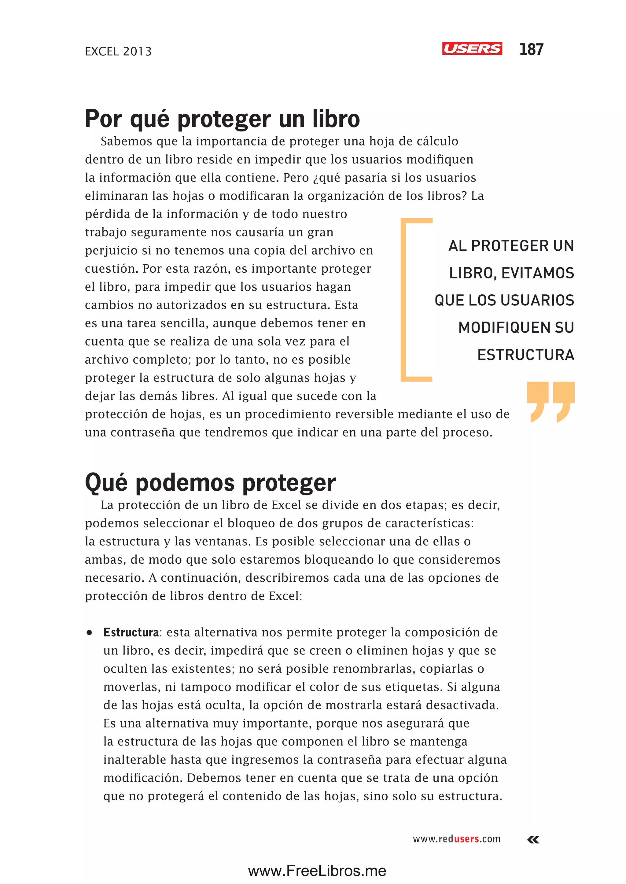 EXCEL 2013 187
www.redusers.com
Por qué proteger un libro
Sabemos que la importancia de proteger una hoja de cálculo
dentro de un libro reside en impedir que los usuarios modifiquen
la información que ella contiene. Pero ¿qué pasaría si los usuarios
eliminaran las hojas o modificaran la organización de los libros? La
pérdida de la información y de todo nuestro
trabajo seguramente nos causaría un gran
perjuicio si no tenemos una copia del archivo en
cuestión. Por esta razón, es importante proteger
el libro, para impedir que los usuarios hagan
cambios no autorizados en su estructura. Esta
es una tarea sencilla, aunque debemos tener en
cuenta que se realiza de una sola vez para el
archivo completo; por lo tanto, no es posible
proteger la estructura de solo algunas hojas y
dejar las demás libres. Al igual que sucede con la
protección de hojas, es un procedimiento reversible mediante el uso de
una contraseña que tendremos que indicar en una parte del proceso.
Qué podemos proteger
La protección de un libro de Excel se divide en dos etapas; es decir,
podemos seleccionar el bloqueo de dos grupos de características:
la estructura y las ventanas. Es posible seleccionar una de ellas o
ambas, de modo que solo estaremos bloqueando lo que consideremos
necesario. A continuación, describiremos cada una de las opciones de
protección de libros dentro de Excel:
•	 Estructura: esta alternativa nos permite proteger la composición de
un libro, es decir, impedirá que se creen o eliminen hojas y que se
oculten las existentes; no será posible renombrarlas, copiarlas o
moverlas, ni tampoco modificar el color de sus etiquetas. Si alguna
de las hojas está oculta, la opción de mostrarla estará desactivada.
Es una alternativa muy importante, porque nos asegurará que
la estructura de las hojas que componen el libro se mantenga
inalterable hasta que ingresemos la contraseña para efectuar alguna
modificación. Debemos tener en cuenta que se trata de una opción
que no protegerá el contenido de las hojas, sino solo su estructura.
AL PROTEGER UN
LIBRO, EVITAMOS
QUE LOS USUARIOS
MODIFIQUEN SU
ESTRUCTURA
www.FreeLibros.me
 