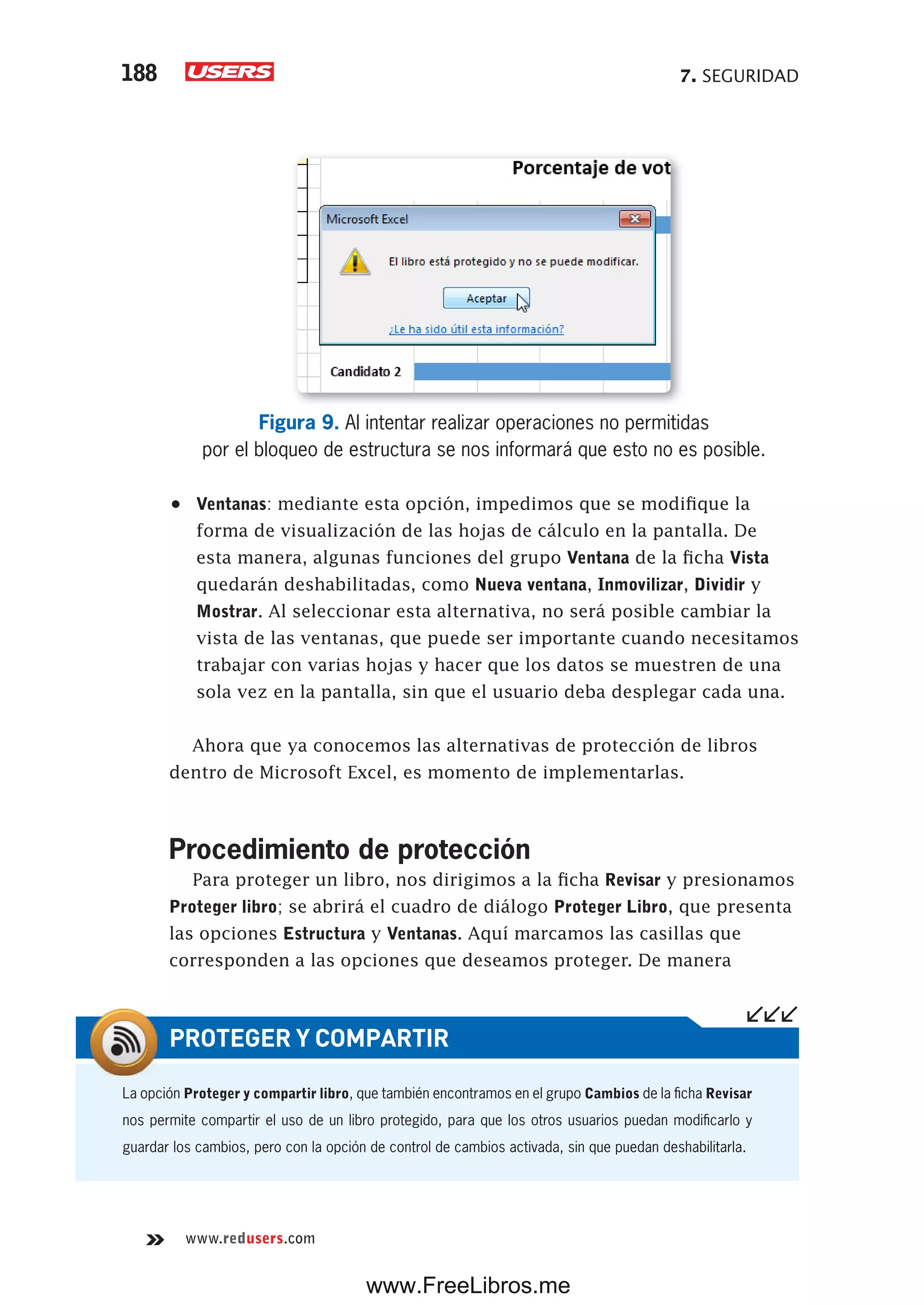 7. SEGURIDAD188
www.redusers.com
Figura 9. Al intentar realizar operaciones no permitidas
por el bloqueo de estructura se nos informará que esto no es posible.
•	 Ventanas: mediante esta opción, impedimos que se modifique la
forma de visualización de las hojas de cálculo en la pantalla. De
esta manera, algunas funciones del grupo Ventana de la ficha Vista
quedarán deshabilitadas, como Nueva ventana, Inmovilizar, Dividir y
Mostrar. Al seleccionar esta alternativa, no será posible cambiar la
vista de las ventanas, que puede ser importante cuando necesitamos
trabajar con varias hojas y hacer que los datos se muestren de una
sola vez en la pantalla, sin que el usuario deba desplegar cada una.
Ahora que ya conocemos las alternativas de protección de libros
dentro de Microsoft Excel, es momento de implementarlas.
Procedimiento de protección
Para proteger un libro, nos dirigimos a la ficha Revisar y presionamos
Proteger libro; se abrirá el cuadro de diálogo Proteger Libro, que presenta
las opciones Estructura y Ventanas. Aquí marcamos las casillas que
corresponden a las opciones que deseamos proteger. De manera
La opción Proteger y compartir libro, que también encontramos en el grupo Cambios de la ficha Revisar
nos permite compartir el uso de un libro protegido, para que los otros usuarios puedan modificarlo y
guardar los cambios, pero con la opción de control de cambios activada, sin que puedan deshabilitarla.
PROTEGER Y COMPARTIR
www.FreeLibros.me
 