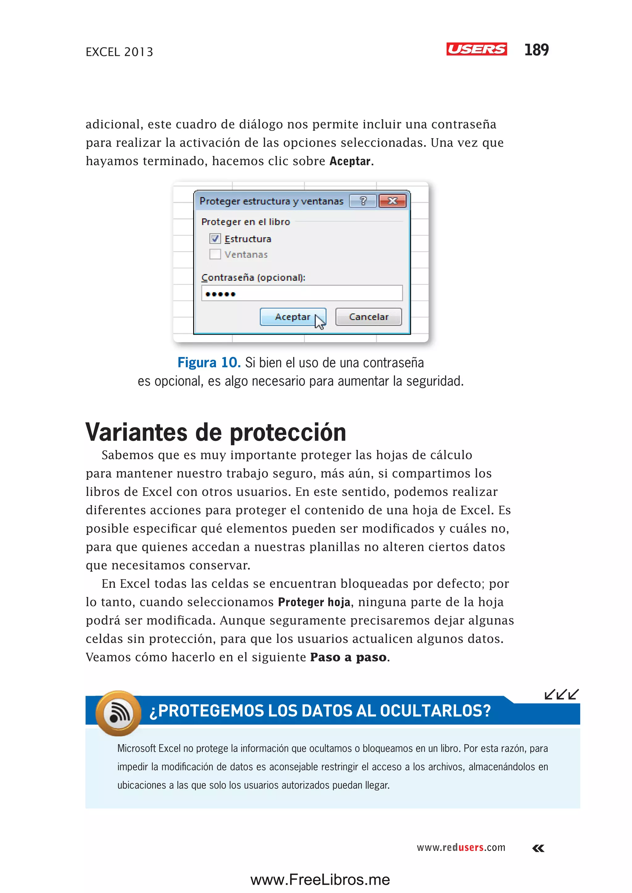 EXCEL 2013 189
www.redusers.com
adicional, este cuadro de diálogo nos permite incluir una contraseña
para realizar la activación de las opciones seleccionadas. Una vez que
hayamos terminado, hacemos clic sobre Aceptar.
Figura 10. Si bien el uso de una contraseña
es opcional, es algo necesario para aumentar la seguridad.
Variantes de protección
Sabemos que es muy importante proteger las hojas de cálculo
para mantener nuestro trabajo seguro, más aún, si compartimos los
libros de Excel con otros usuarios. En este sentido, podemos realizar
diferentes acciones para proteger el contenido de una hoja de Excel. Es
posible especificar qué elementos pueden ser modificados y cuáles no,
para que quienes accedan a nuestras planillas no alteren ciertos datos
que necesitamos conservar.
En Excel todas las celdas se encuentran bloqueadas por defecto; por
lo tanto, cuando seleccionamos Proteger hoja, ninguna parte de la hoja
podrá ser modificada. Aunque seguramente precisaremos dejar algunas
celdas sin protección, para que los usuarios actualicen algunos datos.
Veamos cómo hacerlo en el siguiente Paso a paso.
Microsoft Excel no protege la información que ocultamos o bloqueamos en un libro. Por esta razón, para
impedir la modificación de datos es aconsejable restringir el acceso a los archivos, almacenándolos en
ubicaciones a las que solo los usuarios autorizados puedan llegar.
¿PROTEGEMOS LOS DATOS AL OCULTARLOS?
www.FreeLibros.me
 