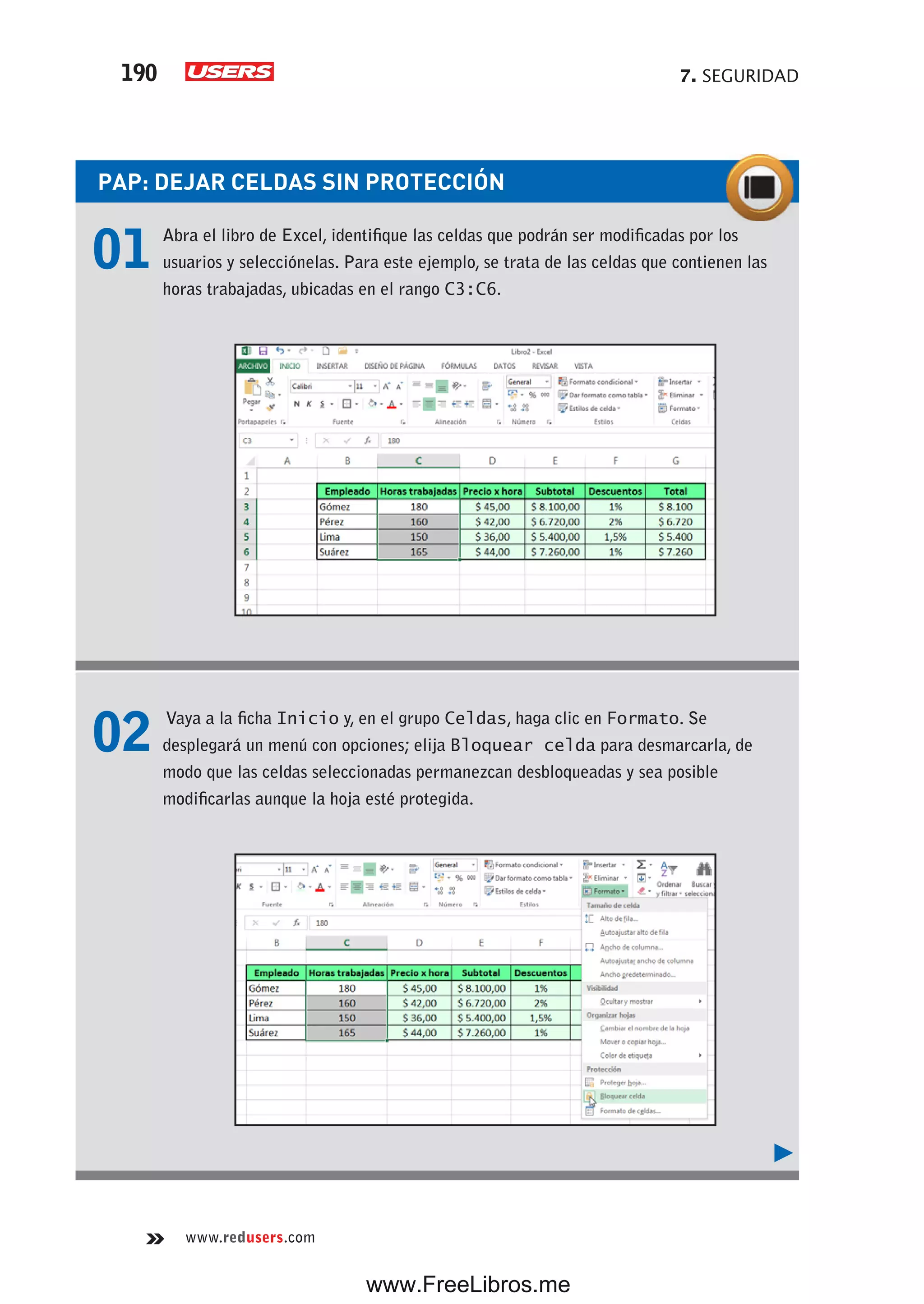 7. SEGURIDAD190
www.redusers.com
PAP: DEJAR CELDAS SIN PROTECCIÓN
01 Abra el libro de Excel, identifique las celdas que podrán ser modificadas por los
usuarios y selecciónelas. Para este ejemplo, se trata de las celdas que contienen las
horas trabajadas, ubicadas en el rango C3:C6.
02 Vaya a la ficha Inicio y, en el grupo Celdas, haga clic en Formato. Se
desplegará un menú con opciones; elija Bloquear celda para desmarcarla, de
modo que las celdas seleccionadas permanezcan desbloqueadas y sea posible
modificarlas aunque la hoja esté protegida.
www.FreeLibros.me
 