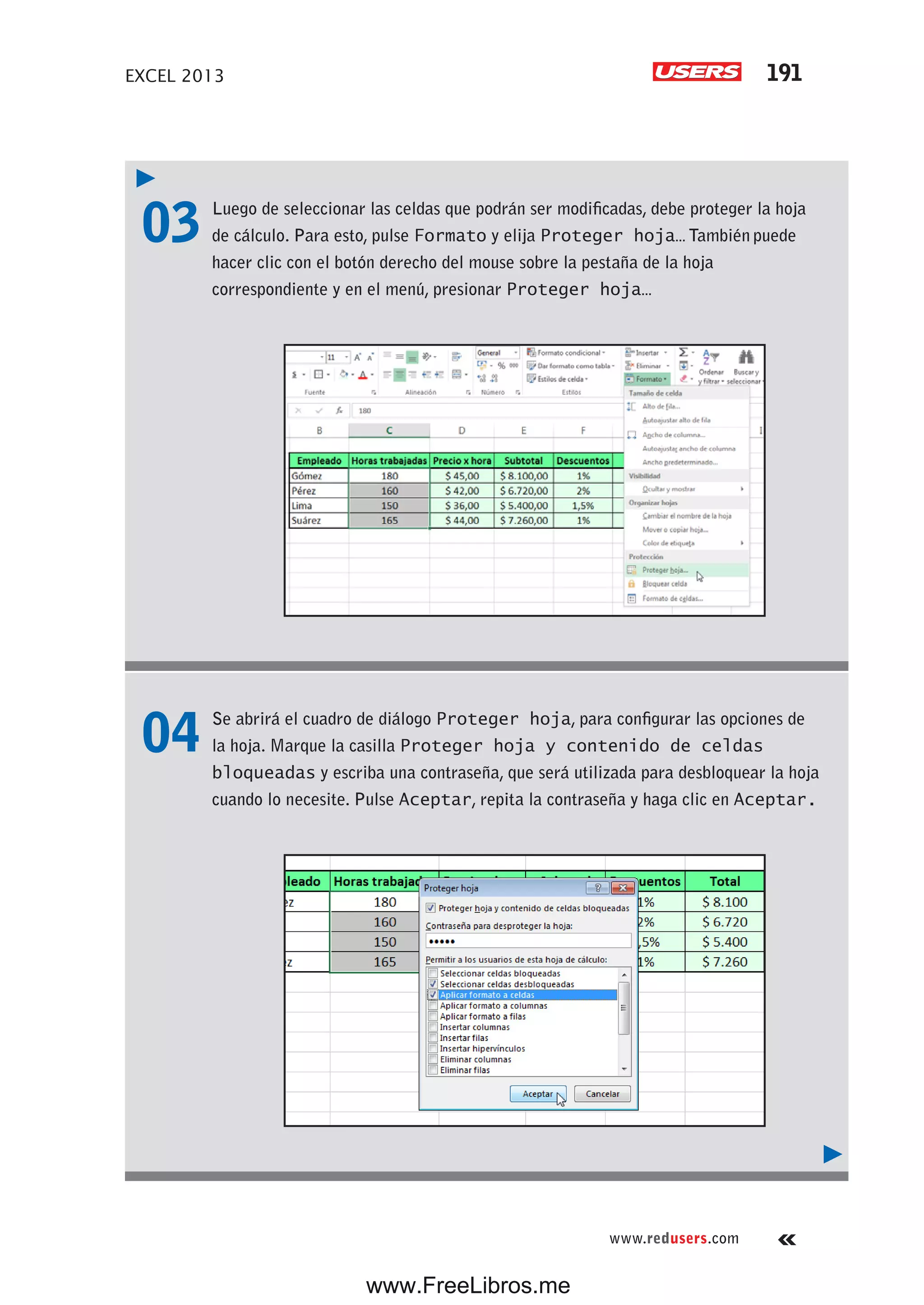 EXCEL 2013 191
www.redusers.com
03 Luego de seleccionar las celdas que podrán ser modificadas, debe proteger la hoja
de cálculo. Para esto, pulse Formato y elija Proteger hoja… También puede
hacer clic con el botón derecho del mouse sobre la pestaña de la hoja
correspondiente y en el menú, presionar Proteger hoja…
04 Se abrirá el cuadro de diálogo Proteger hoja, para configurar las opciones de
la hoja. Marque la casilla Proteger hoja y contenido de celdas
bloqueadas y escriba una contraseña, que será utilizada para desbloquear la hoja
cuando lo necesite. Pulse Aceptar, repita la contraseña y haga clic en Aceptar.
www.FreeLibros.me
 