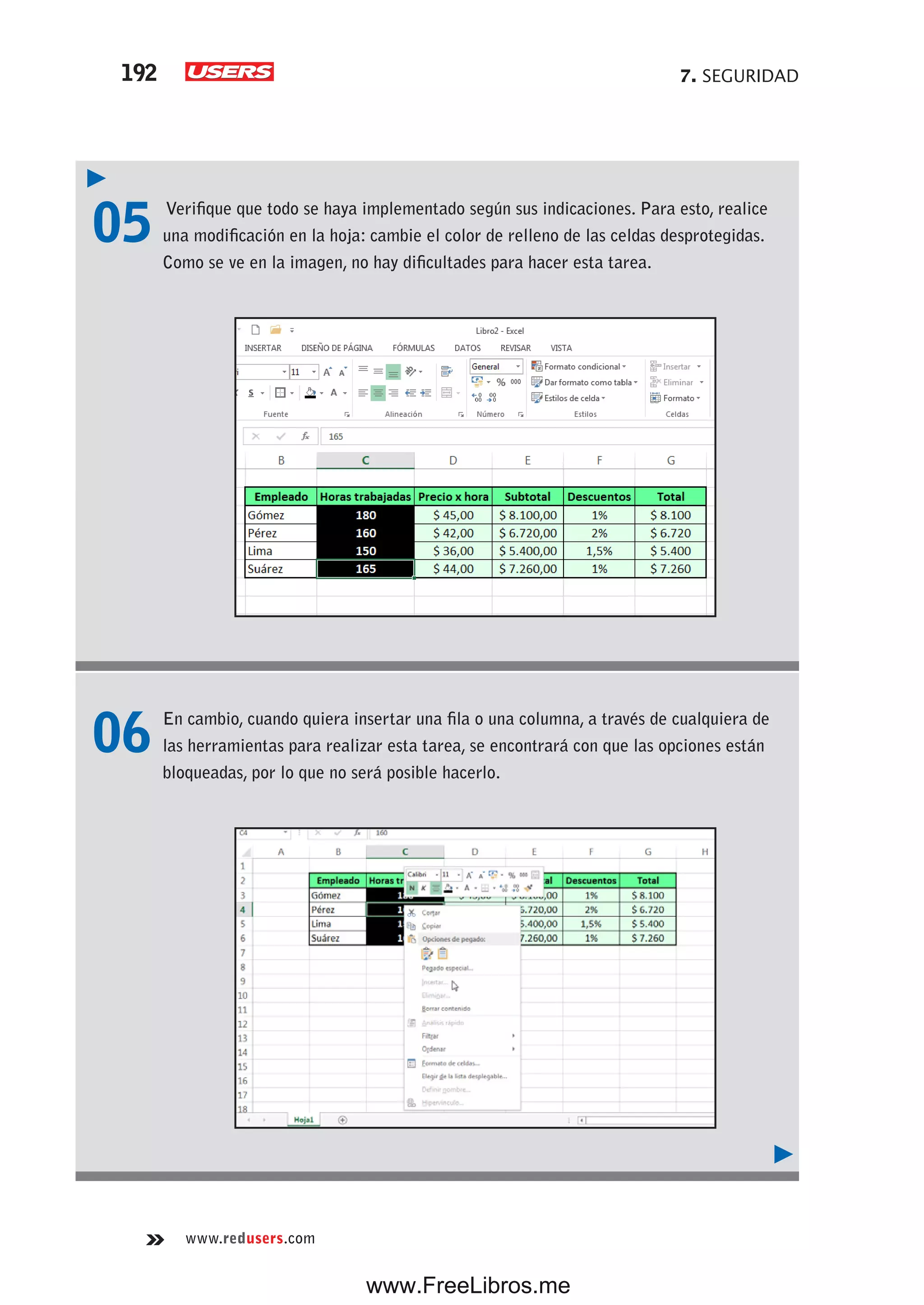 7. SEGURIDAD192
www.redusers.com
05 Verifique que todo se haya implementado según sus indicaciones. Para esto, realice
una modificación en la hoja: cambie el color de relleno de las celdas desprotegidas.
Como se ve en la imagen, no hay dificultades para hacer esta tarea.
06 En cambio, cuando quiera insertar una fila o una columna, a través de cualquiera de
las herramientas para realizar esta tarea, se encontrará con que las opciones están
bloqueadas, por lo que no será posible hacerlo.
www.FreeLibros.me
 