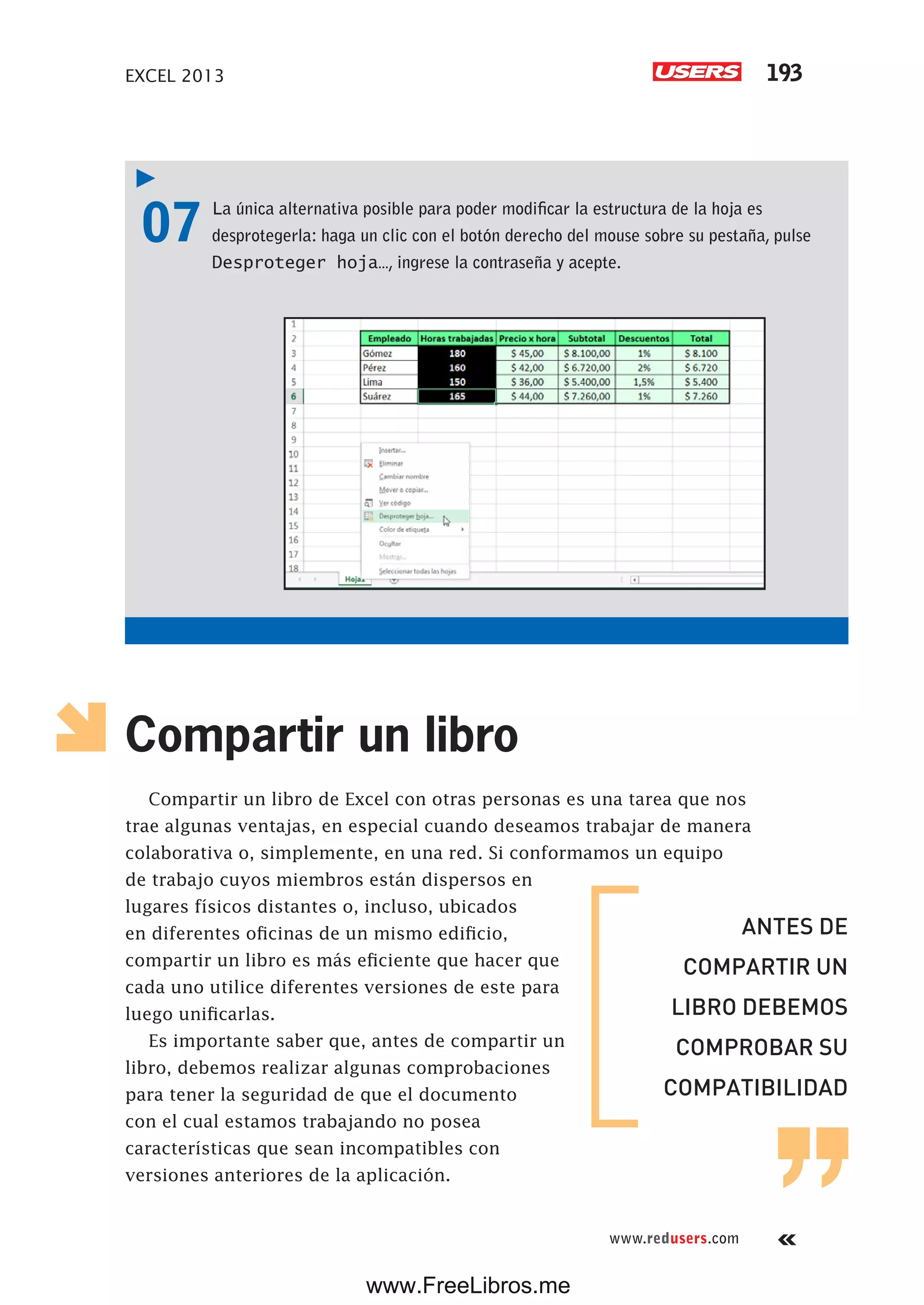 EXCEL 2013 193
www.redusers.com
07 La única alternativa posible para poder modificar la estructura de la hoja es
desprotegerla: haga un clic con el botón derecho del mouse sobre su pestaña, pulse
Desproteger hoja…, ingrese la contraseña y acepte.
Compartir un libro
Compartir un libro de Excel con otras personas es una tarea que nos
trae algunas ventajas, en especial cuando deseamos trabajar de manera
colaborativa o, simplemente, en una red. Si conformamos un equipo
de trabajo cuyos miembros están dispersos en
lugares físicos distantes o, incluso, ubicados
en diferentes oficinas de un mismo edificio,
compartir un libro es más eficiente que hacer que
cada uno utilice diferentes versiones de este para
luego unificarlas.
Es importante saber que, antes de compartir un
libro, debemos realizar algunas comprobaciones
para tener la seguridad de que el documento
con el cual estamos trabajando no posea
características que sean incompatibles con
versiones anteriores de la aplicación.
ANTES DE
COMPARTIR UN
LIBRO DEBEMOS
COMPROBAR SU
COMPATIBILIDAD
www.FreeLibros.me
 