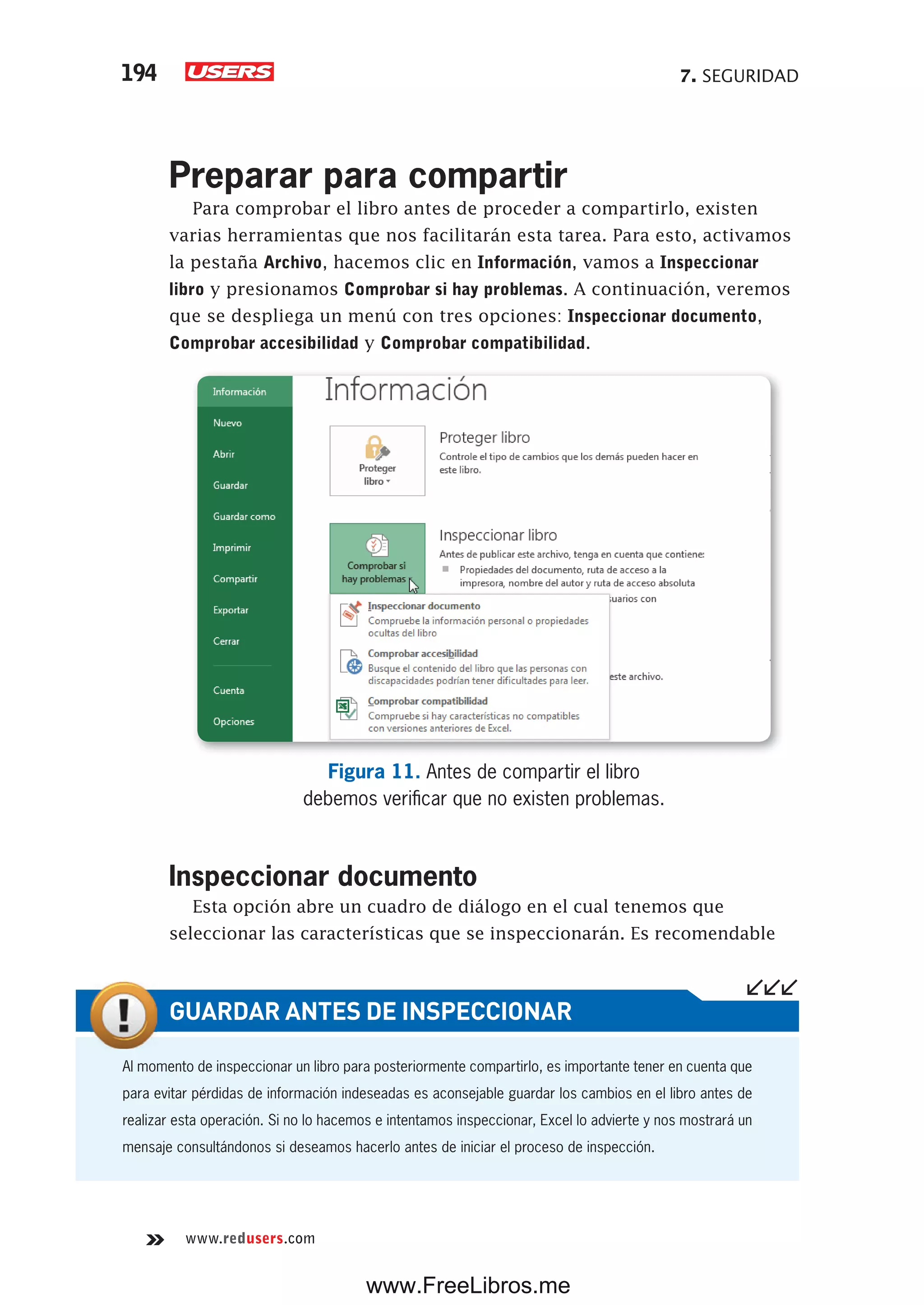 7. SEGURIDAD194
www.redusers.com
Preparar para compartir
Para comprobar el libro antes de proceder a compartirlo, existen
varias herramientas que nos facilitarán esta tarea. Para esto, activamos
la pestaña Archivo, hacemos clic en Información, vamos a Inspeccionar
libro y presionamos Comprobar si hay problemas. A continuación, veremos
que se despliega un menú con tres opciones: Inspeccionar documento,
Comprobar accesibilidad y Comprobar compatibilidad.
Figura 11. Antes de compartir el libro
debemos verificar que no existen problemas.
Inspeccionar documento
Esta opción abre un cuadro de diálogo en el cual tenemos que
seleccionar las características que se inspeccionarán. Es recomendable
Al momento de inspeccionar un libro para posteriormente compartirlo, es importante tener en cuenta que
para evitar pérdidas de información indeseadas es aconsejable guardar los cambios en el libro antes de
realizar esta operación. Si no lo hacemos e intentamos inspeccionar, Excel lo advierte y nos mostrará un
mensaje consultándonos si deseamos hacerlo antes de iniciar el proceso de inspección.
GUARDAR ANTES DE INSPECCIONAR
www.FreeLibros.me
 