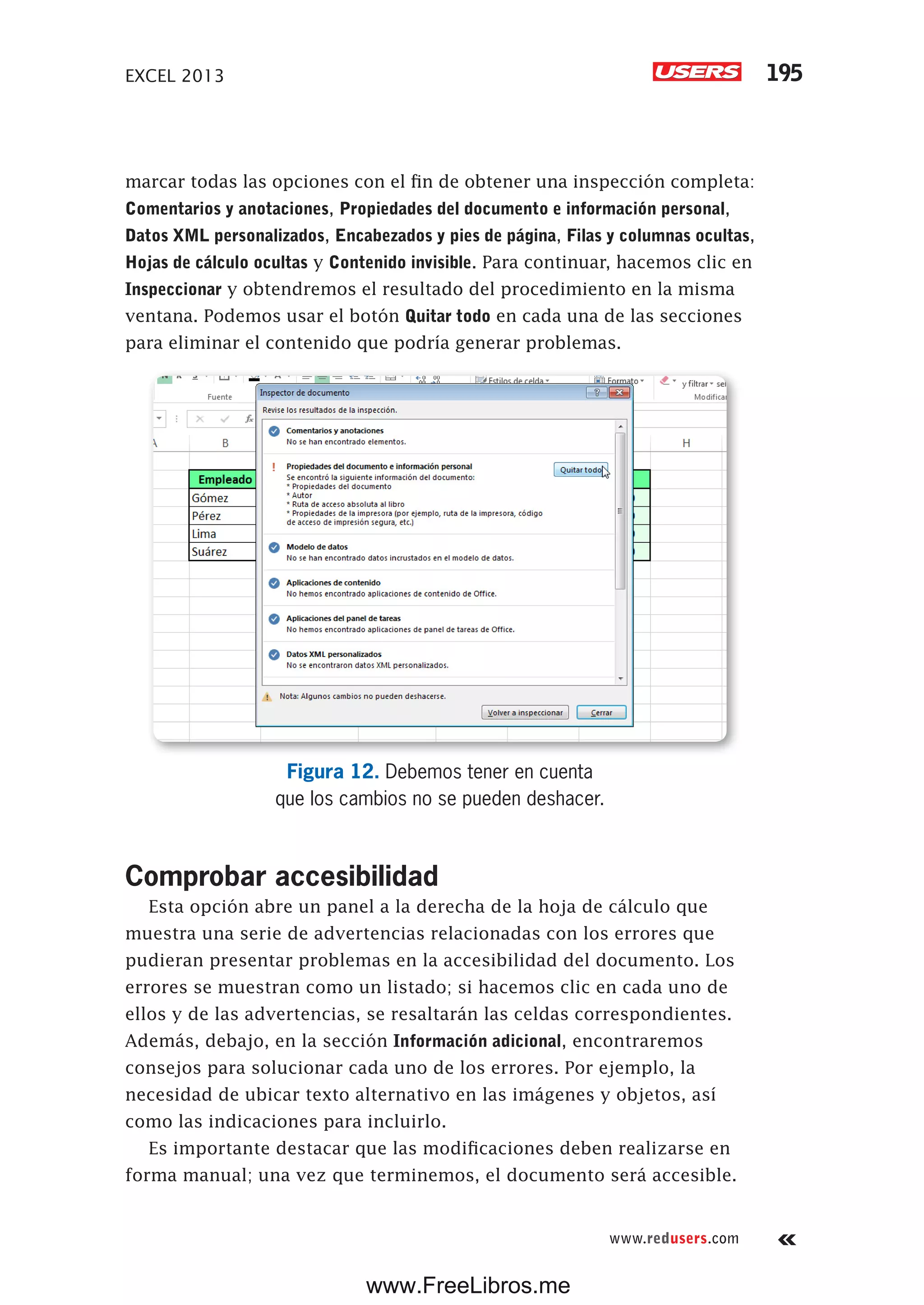 EXCEL 2013 195
www.redusers.com
marcar todas las opciones con el fin de obtener una inspección completa:
Comentarios y anotaciones, Propiedades del documento e información personal,
Datos XML personalizados, Encabezados y pies de página, Filas y columnas ocultas,
Hojas de cálculo ocultas y Contenido invisible. Para continuar, hacemos clic en
Inspeccionar y obtendremos el resultado del procedimiento en la misma
ventana. Podemos usar el botón Quitar todo en cada una de las secciones
para eliminar el contenido que podría generar problemas.
Figura 12. Debemos tener en cuenta
que los cambios no se pueden deshacer.
Comprobar accesibilidad
Esta opción abre un panel a la derecha de la hoja de cálculo que
muestra una serie de advertencias relacionadas con los errores que
pudieran presentar problemas en la accesibilidad del documento. Los
errores se muestran como un listado; si hacemos clic en cada uno de
ellos y de las advertencias, se resaltarán las celdas correspondientes.
Además, debajo, en la sección Información adicional, encontraremos
consejos para solucionar cada uno de los errores. Por ejemplo, la
necesidad de ubicar texto alternativo en las imágenes y objetos, así
como las indicaciones para incluirlo.
Es importante destacar que las modificaciones deben realizarse en
forma manual; una vez que terminemos, el documento será accesible.
www.FreeLibros.me
 
