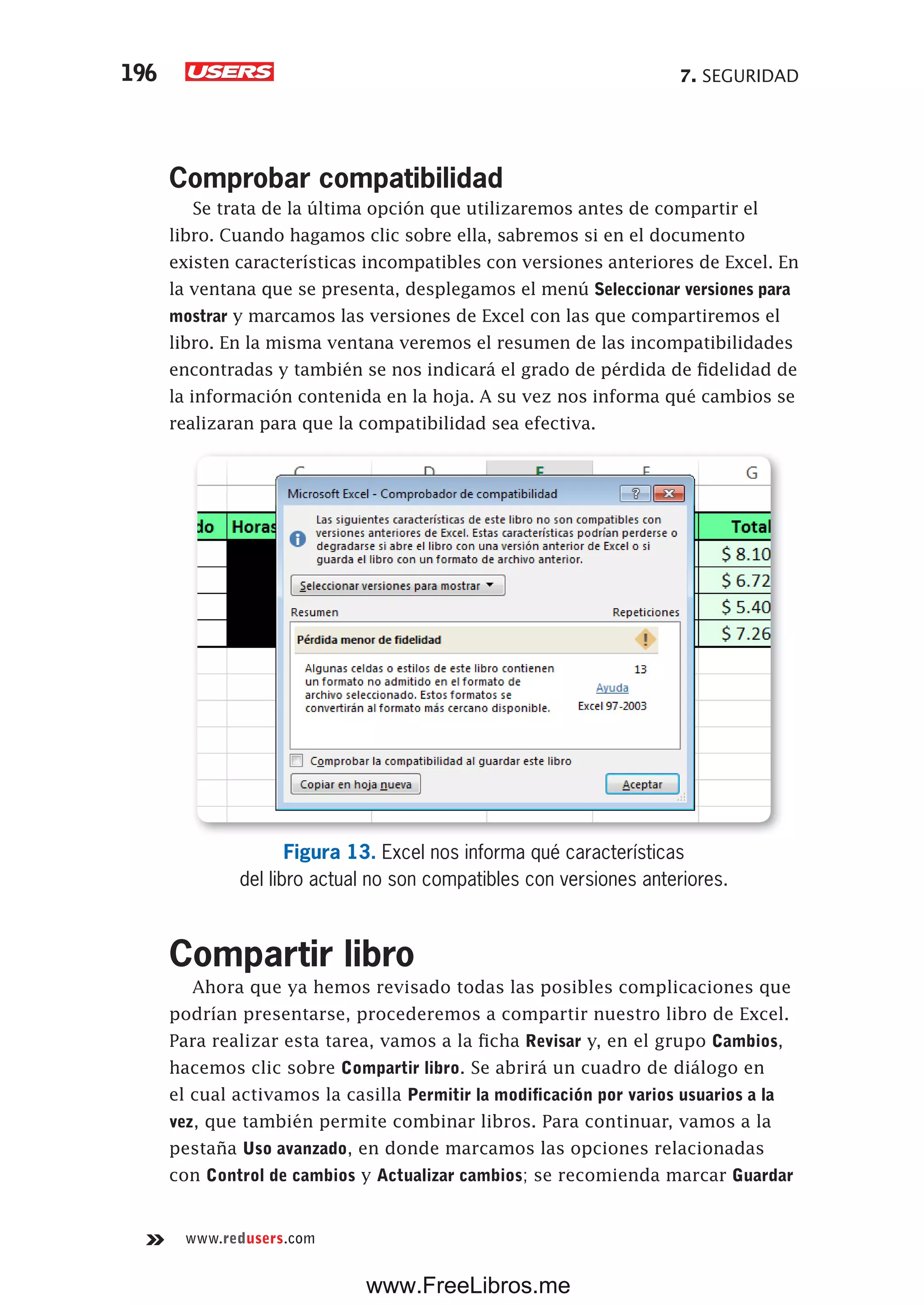 7. SEGURIDAD196
www.redusers.com
Comprobar compatibilidad
Se trata de la última opción que utilizaremos antes de compartir el
libro. Cuando hagamos clic sobre ella, sabremos si en el documento
existen características incompatibles con versiones anteriores de Excel. En
la ventana que se presenta, desplegamos el menú Seleccionar versiones para
mostrar y marcamos las versiones de Excel con las que compartiremos el
libro. En la misma ventana veremos el resumen de las incompatibilidades
encontradas y también se nos indicará el grado de pérdida de fidelidad de
la información contenida en la hoja. A su vez nos informa qué cambios se
realizaran para que la compatibilidad sea efectiva.
Figura 13. Excel nos informa qué características
del libro actual no son compatibles con versiones anteriores.
Compartir libro
Ahora que ya hemos revisado todas las posibles complicaciones que
podrían presentarse, procederemos a compartir nuestro libro de Excel.
Para realizar esta tarea, vamos a la ficha Revisar y, en el grupo Cambios,
hacemos clic sobre Compartir libro. Se abrirá un cuadro de diálogo en
el cual activamos la casilla Permitir la modificación por varios usuarios a la
vez, que también permite combinar libros. Para continuar, vamos a la
pestaña Uso avanzado, en donde marcamos las opciones relacionadas
con Control de cambios y Actualizar cambios; se recomienda marcar Guardar
www.FreeLibros.me
 
