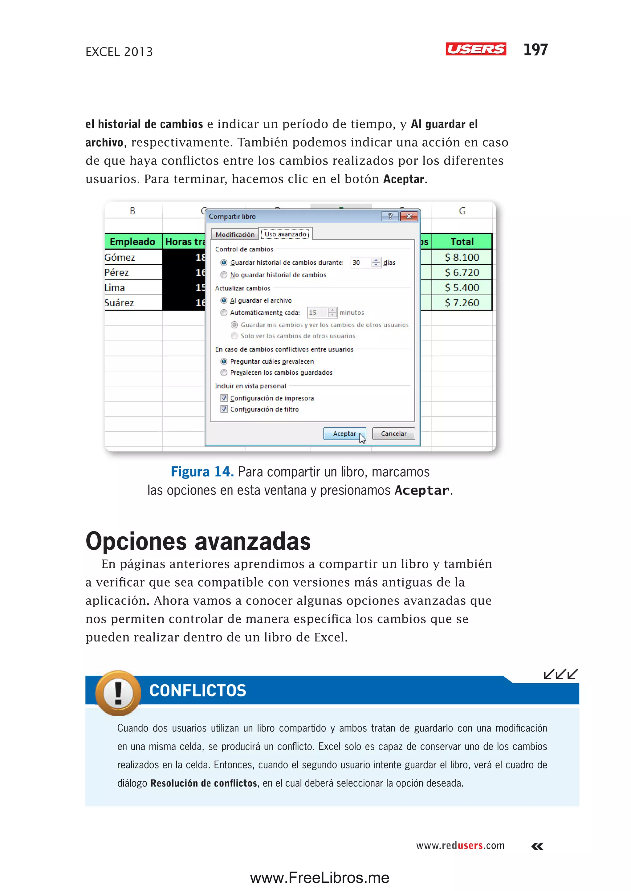 EXCEL 2013 197
www.redusers.com
el historial de cambios e indicar un período de tiempo, y Al guardar el
archivo, respectivamente. También podemos indicar una acción en caso
de que haya conflictos entre los cambios realizados por los diferentes
usuarios. Para terminar, hacemos clic en el botón Aceptar.
Figura 14. Para compartir un libro, marcamos
las opciones en esta ventana y presionamos Aceptar.
Opciones avanzadas
En páginas anteriores aprendimos a compartir un libro y también
a verificar que sea compatible con versiones más antiguas de la
aplicación. Ahora vamos a conocer algunas opciones avanzadas que
nos permiten controlar de manera específica los cambios que se
pueden realizar dentro de un libro de Excel.
Cuando dos usuarios utilizan un libro compartido y ambos tratan de guardarlo con una modificación
en una misma celda, se producirá un conflicto. Excel solo es capaz de conservar uno de los cambios
realizados en la celda. Entonces, cuando el segundo usuario intente guardar el libro, verá el cuadro de
diálogo Resolución de conflictos, en el cual deberá seleccionar la opción deseada.
CONFLICTOS
www.FreeLibros.me
 
