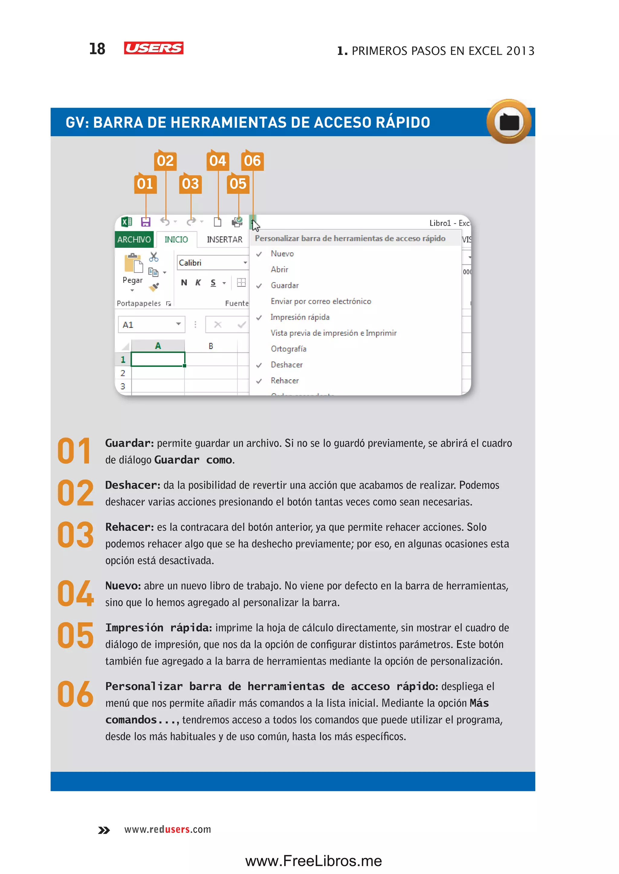 1. PRIMEROS PASOS EN EXCEL 201318
www.redusers.com
GV: BARRA DE HERRAMIENTAS DE ACCESO RÁPIDO
01 Guardar: permite guardar un archivo. Si no se lo guardó previamente, se abrirá el cuadro
de diálogo Guardar como.
02 Deshacer: da la posibilidad de revertir una acción que acabamos de realizar. Podemos
deshacer varias acciones presionando el botón tantas veces como sean necesarias.
03 Rehacer: es la contracara del botón anterior, ya que permite rehacer acciones. Solo
podemos rehacer algo que se ha deshecho previamente; por eso, en algunas ocasiones esta
opción está desactivada.
04 Nuevo: abre un nuevo libro de trabajo. No viene por defecto en la barra de herramientas,
sino que lo hemos agregado al personalizar la barra.
05 Impresión rápida: imprime la hoja de cálculo directamente, sin mostrar el cuadro de
diálogo de impresión, que nos da la opción de configurar distintos parámetros. Este botón
también fue agregado a la barra de herramientas mediante la opción de personalización.
06 Personalizar barra de herramientas de acceso rápido: despliega el
menú que nos permite añadir más comandos a la lista inicial. Mediante la opción Más
comandos..., tendremos acceso a todos los comandos que puede utilizar el programa,
desde los más habituales y de uso común, hasta los más específicos.
01 03 05
02 04 06
www.FreeLibros.me
 