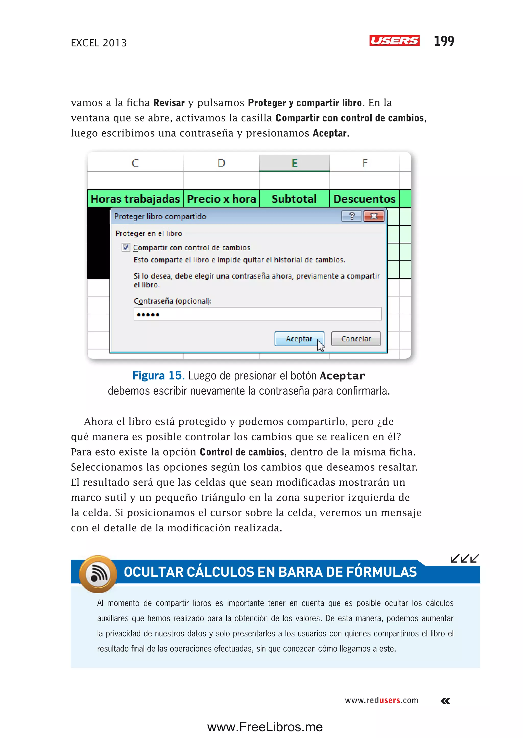 EXCEL 2013 199
www.redusers.com
vamos a la ficha Revisar y pulsamos Proteger y compartir libro. En la
ventana que se abre, activamos la casilla Compartir con control de cambios,
luego escribimos una contraseña y presionamos Aceptar.
Figura 15. Luego de presionar el botón Aceptar
debemos escribir nuevamente la contraseña para confirmarla.
Ahora el libro está protegido y podemos compartirlo, pero ¿de
qué manera es posible controlar los cambios que se realicen en él?
Para esto existe la opción Control de cambios, dentro de la misma ficha.
Seleccionamos las opciones según los cambios que deseamos resaltar.
El resultado será que las celdas que sean modificadas mostrarán un
marco sutil y un pequeño triángulo en la zona superior izquierda de
la celda. Si posicionamos el cursor sobre la celda, veremos un mensaje
con el detalle de la modificación realizada.
Al momento de compartir libros es importante tener en cuenta que es posible ocultar los cálculos
auxiliares que hemos realizado para la obtención de los valores. De esta manera, podemos aumentar
la privacidad de nuestros datos y solo presentarles a los usuarios con quienes compartimos el libro el
resultado final de las operaciones efectuadas, sin que conozcan cómo llegamos a este.
OCULTAR CÁLCULOS EN BARRA DE FÓRMULAS
www.FreeLibros.me
 