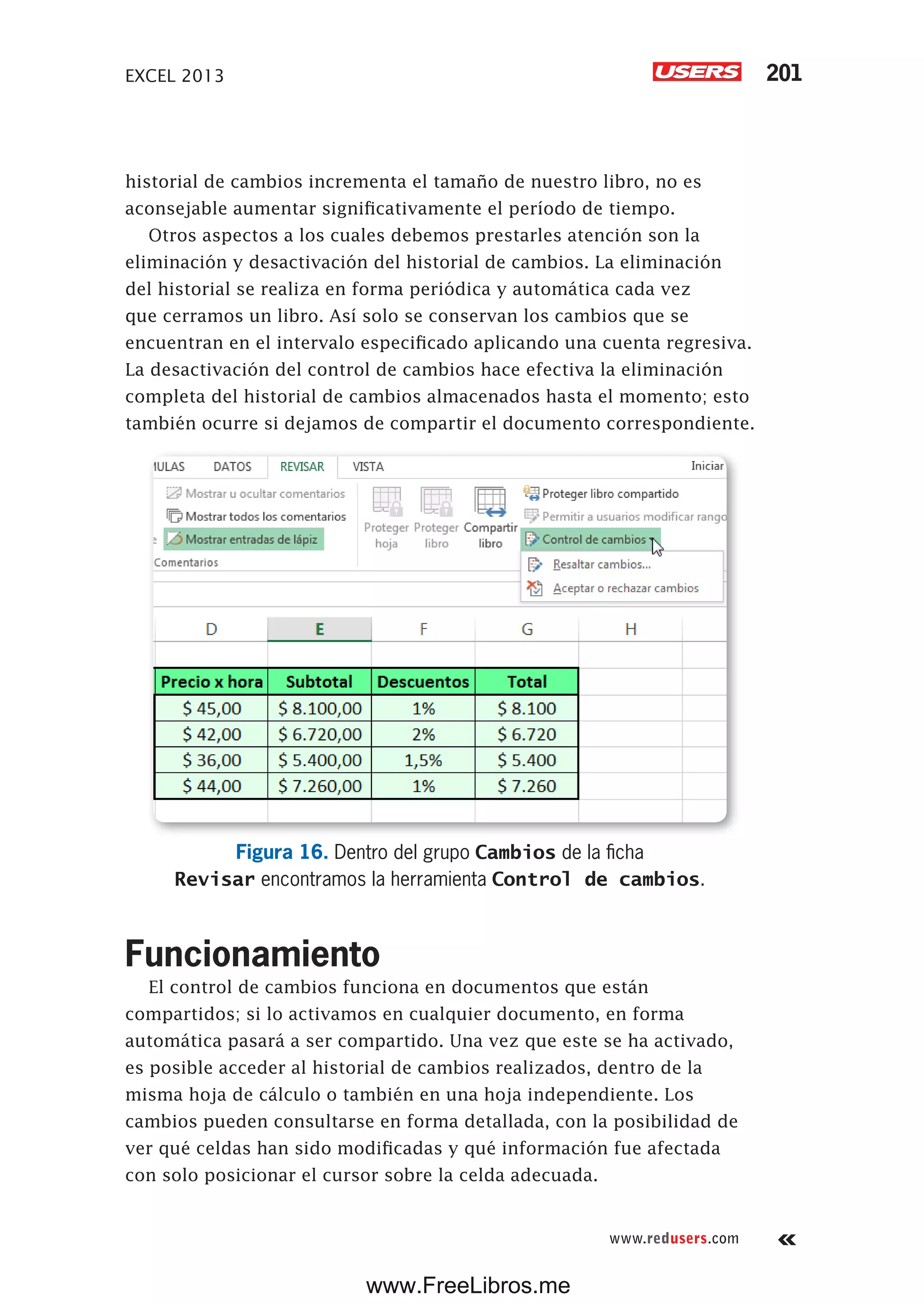 EXCEL 2013 201
www.redusers.com
historial de cambios incrementa el tamaño de nuestro libro, no es
aconsejable aumentar significativamente el período de tiempo.
Otros aspectos a los cuales debemos prestarles atención son la
eliminación y desactivación del historial de cambios. La eliminación
del historial se realiza en forma periódica y automática cada vez
que cerramos un libro. Así solo se conservan los cambios que se
encuentran en el intervalo especificado aplicando una cuenta regresiva.
La desactivación del control de cambios hace efectiva la eliminación
completa del historial de cambios almacenados hasta el momento; esto
también ocurre si dejamos de compartir el documento correspondiente.
Figura 16. Dentro del grupo Cambios de la ficha
Revisar encontramos la herramienta Control de cambios.
Funcionamiento
El control de cambios funciona en documentos que están
compartidos; si lo activamos en cualquier documento, en forma
automática pasará a ser compartido. Una vez que este se ha activado,
es posible acceder al historial de cambios realizados, dentro de la
misma hoja de cálculo o también en una hoja independiente. Los
cambios pueden consultarse en forma detallada, con la posibilidad de
ver qué celdas han sido modificadas y qué información fue afectada
con solo posicionar el cursor sobre la celda adecuada.
www.FreeLibros.me
 