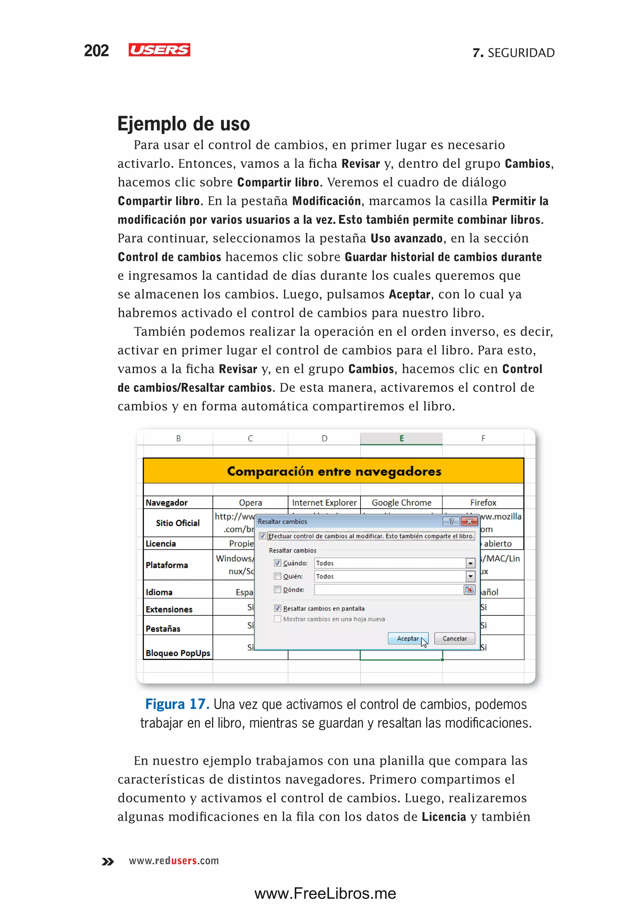 7. SEGURIDAD202
www.redusers.com
Ejemplo de uso
Para usar el control de cambios, en primer lugar es necesario
activarlo. Entonces, vamos a la ficha Revisar y, dentro del grupo Cambios,
hacemos clic sobre Compartir libro. Veremos el cuadro de diálogo
Compartir libro. En la pestaña Modificación, marcamos la casilla Permitir la
modificación por varios usuarios a la vez. Esto también permite combinar libros.
Para continuar, seleccionamos la pestaña Uso avanzado, en la sección
Control de cambios hacemos clic sobre Guardar historial de cambios durante
e ingresamos la cantidad de días durante los cuales queremos que
se almacenen los cambios. Luego, pulsamos Aceptar, con lo cual ya
habremos activado el control de cambios para nuestro libro.
También podemos realizar la operación en el orden inverso, es decir,
activar en primer lugar el control de cambios para el libro. Para esto,
vamos a la ficha Revisar y, en el grupo Cambios, hacemos clic en Control
de cambios/Resaltar cambios. De esta manera, activaremos el control de
cambios y en forma automática compartiremos el libro.
Figura 17. Una vez que activamos el control de cambios, podemos
trabajar en el libro, mientras se guardan y resaltan las modificaciones.
En nuestro ejemplo trabajamos con una planilla que compara las
características de distintos navegadores. Primero compartimos el
documento y activamos el control de cambios. Luego, realizaremos
algunas modificaciones en la fila con los datos de Licencia y también
www.FreeLibros.me
 