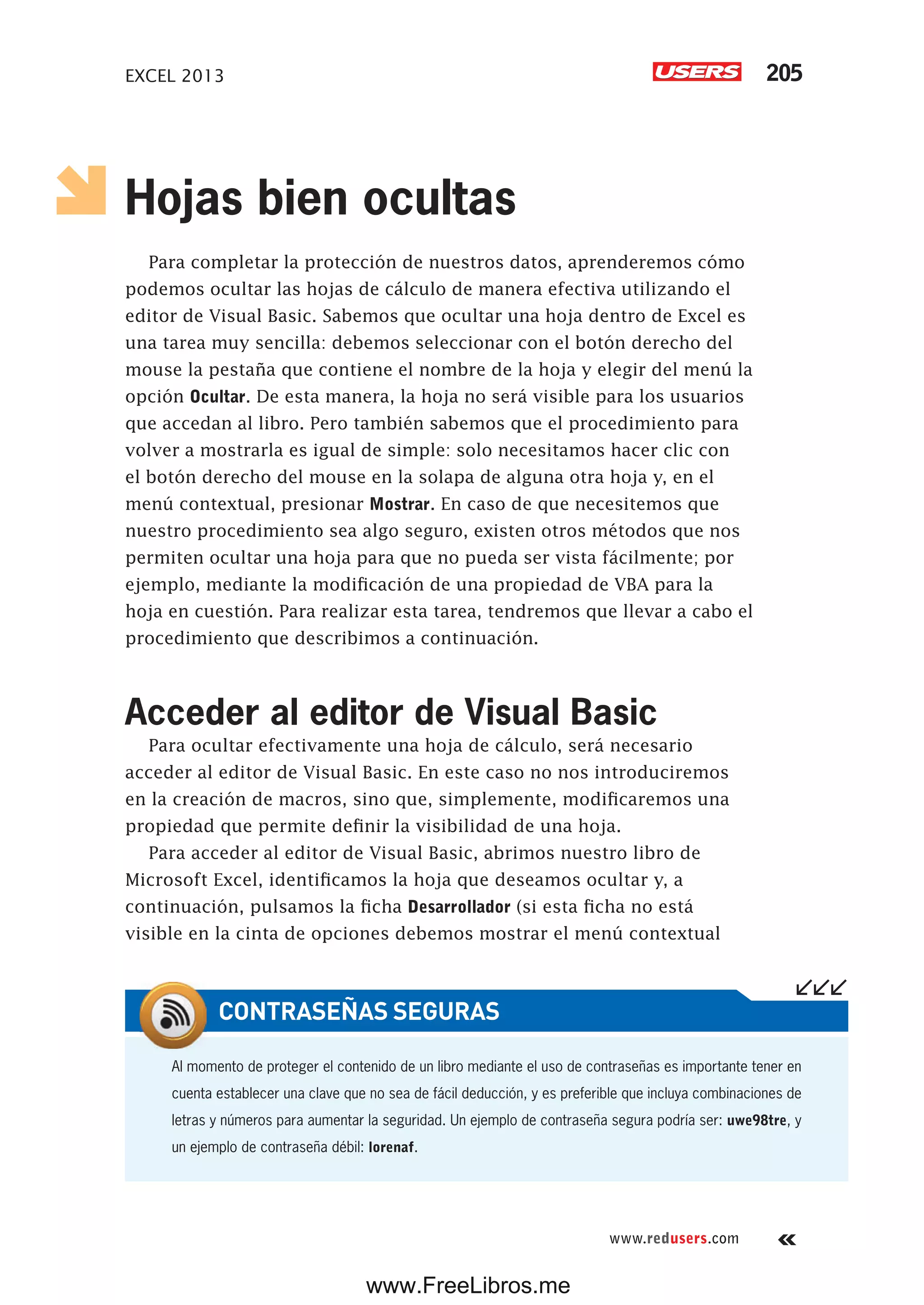 EXCEL 2013 205
www.redusers.com
Hojas bien ocultas
Para completar la protección de nuestros datos, aprenderemos cómo
podemos ocultar las hojas de cálculo de manera efectiva utilizando el
editor de Visual Basic. Sabemos que ocultar una hoja dentro de Excel es
una tarea muy sencilla: debemos seleccionar con el botón derecho del
mouse la pestaña que contiene el nombre de la hoja y elegir del menú la
opción Ocultar. De esta manera, la hoja no será visible para los usuarios
que accedan al libro. Pero también sabemos que el procedimiento para
volver a mostrarla es igual de simple: solo necesitamos hacer clic con
el botón derecho del mouse en la solapa de alguna otra hoja y, en el
menú contextual, presionar Mostrar. En caso de que necesitemos que
nuestro procedimiento sea algo seguro, existen otros métodos que nos
permiten ocultar una hoja para que no pueda ser vista fácilmente; por
ejemplo, mediante la modificación de una propiedad de VBA para la
hoja en cuestión. Para realizar esta tarea, tendremos que llevar a cabo el
procedimiento que describimos a continuación.
Acceder al editor de Visual Basic
Para ocultar efectivamente una hoja de cálculo, será necesario
acceder al editor de Visual Basic. En este caso no nos introduciremos
en la creación de macros, sino que, simplemente, modificaremos una
propiedad que permite definir la visibilidad de una hoja.
Para acceder al editor de Visual Basic, abrimos nuestro libro de
Microsoft Excel, identificamos la hoja que deseamos ocultar y, a
continuación, pulsamos la ficha Desarrollador (si esta ficha no está
visible en la cinta de opciones debemos mostrar el menú contextual
Al momento de proteger el contenido de un libro mediante el uso de contraseñas es importante tener en
cuenta establecer una clave que no sea de fácil deducción, y es preferible que incluya combinaciones de
letras y números para aumentar la seguridad. Un ejemplo de contraseña segura podría ser: uwe98tre, y
un ejemplo de contraseña débil: lorenaf.
CONTRASEÑAS SEGURAS
www.FreeLibros.me
 