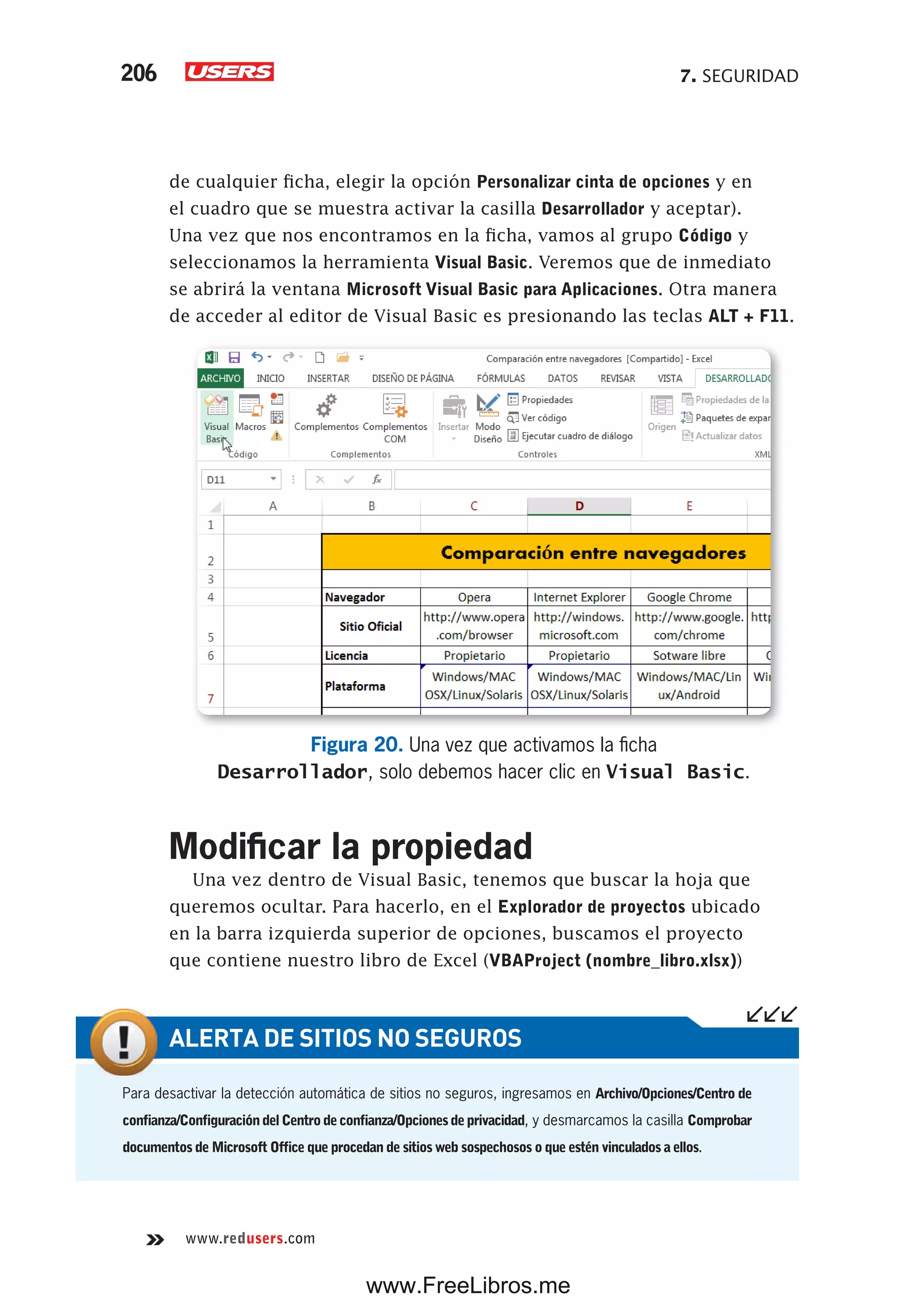 7. SEGURIDAD206
www.redusers.com
de cualquier ficha, elegir la opción Personalizar cinta de opciones y en
el cuadro que se muestra activar la casilla Desarrollador y aceptar).
Una vez que nos encontramos en la ficha, vamos al grupo Código y
seleccionamos la herramienta Visual Basic. Veremos que de inmediato
se abrirá la ventana Microsoft Visual Basic para Aplicaciones. Otra manera
de acceder al editor de Visual Basic es presionando las teclas ALT + F11.
Figura 20. Una vez que activamos la ficha
Desarrollador, solo debemos hacer clic en Visual Basic.
Modificar la propiedad
Una vez dentro de Visual Basic, tenemos que buscar la hoja que
queremos ocultar. Para hacerlo, en el Explorador de proyectos ubicado
en la barra izquierda superior de opciones, buscamos el proyecto
que contiene nuestro libro de Excel (VBAProject (nombre_libro.xlsx))
Para desactivar la detección automática de sitios no seguros, ingresamos en Archivo/Opciones/Centro de
confianza/ConfiguracióndelCentrodeconfianza/Opcionesdeprivacidad, y desmarcamos la casilla Comprobar
documentos de Microsoft Office que procedan de sitios web sospechosos o que estén vinculados a ellos.
ALERTA DE SITIOS NO SEGUROS
www.FreeLibros.me
 