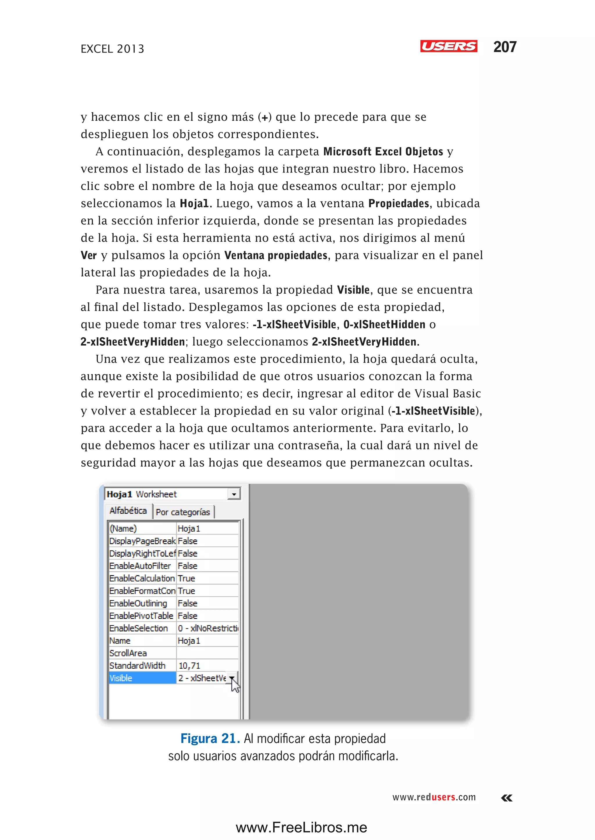 EXCEL 2013 207
www.redusers.com
y hacemos clic en el signo más (+) que lo precede para que se
desplieguen los objetos correspondientes.
A continuación, desplegamos la carpeta Microsoft Excel Objetos y
veremos el listado de las hojas que integran nuestro libro. Hacemos
clic sobre el nombre de la hoja que deseamos ocultar; por ejemplo
seleccionamos la Hoja1. Luego, vamos a la ventana Propiedades, ubicada
en la sección inferior izquierda, donde se presentan las propiedades
de la hoja. Si esta herramienta no está activa, nos dirigimos al menú
Ver y pulsamos la opción Ventana propiedades, para visualizar en el panel
lateral las propiedades de la hoja.
Para nuestra tarea, usaremos la propiedad Visible, que se encuentra
al final del listado. Desplegamos las opciones de esta propiedad,
que puede tomar tres valores: -1-xlSheetVisible, 0-xlSheetHidden o
2-xlSheetVeryHidden; luego seleccionamos 2-xlSheetVeryHidden.
Una vez que realizamos este procedimiento, la hoja quedará oculta,
aunque existe la posibilidad de que otros usuarios conozcan la forma
de revertir el procedimiento; es decir, ingresar al editor de Visual Basic
y volver a establecer la propiedad en su valor original (-1-xlSheetVisible),
para acceder a la hoja que ocultamos anteriormente. Para evitarlo, lo
que debemos hacer es utilizar una contraseña, la cual dará un nivel de
seguridad mayor a las hojas que deseamos que permanezcan ocultas.
Figura 21. Al modificar esta propiedad
solo usuarios avanzados podrán modificarla.
www.FreeLibros.me
 