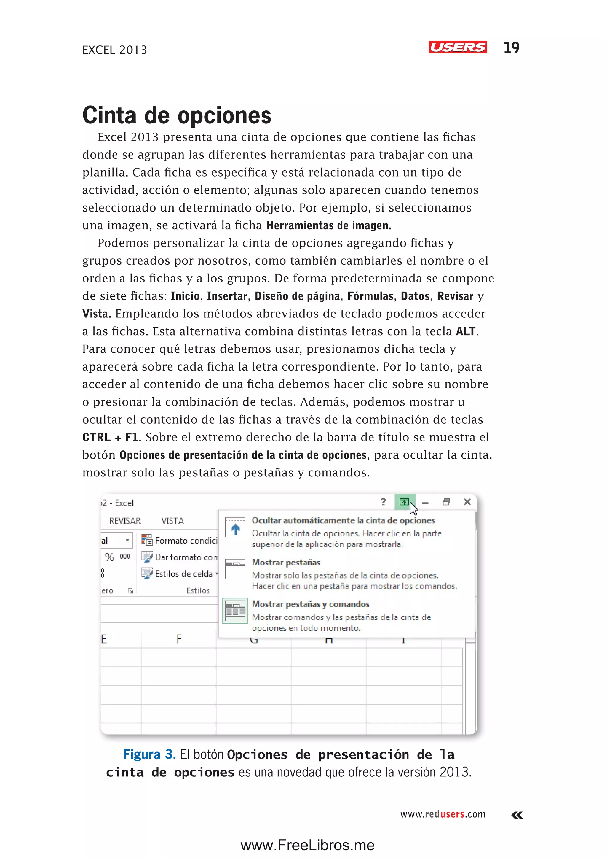 EXCEL 2013 19
www.redusers.com
Cinta de opciones
Excel 2013 presenta una cinta de opciones que contiene las fichas
donde se agrupan las diferentes herramientas para trabajar con una
planilla. Cada ficha es específica y está relacionada con un tipo de
actividad, acción o elemento; algunas solo aparecen cuando tenemos
seleccionado un determinado objeto. Por ejemplo, si seleccionamos
una imagen, se activará la ficha Herramientas de imagen.
Podemos personalizar la cinta de opciones agregando fichas y
grupos creados por nosotros, como también cambiarles el nombre o el
orden a las fichas y a los grupos. De forma predeterminada se compone
de siete fichas: Inicio, Insertar, Diseño de página, Fórmulas, Datos, Revisar y
Vista. Empleando los métodos abreviados de teclado podemos acceder
a las fichas. Esta alternativa combina distintas letras con la tecla ALT.
Para conocer qué letras debemos usar, presionamos dicha tecla y
aparecerá sobre cada ficha la letra correspondiente. Por lo tanto, para
acceder al contenido de una ficha debemos hacer clic sobre su nombre
o presionar la combinación de teclas. Además, podemos mostrar u
ocultar el contenido de las fichas a través de la combinación de teclas
CTRL + F1. Sobre el extremo derecho de la barra de título se muestra el
botón Opciones de presentación de la cinta de opciones, para ocultar la cinta,
mostrar solo las pestañas o pestañas y comandos.
Figura 3. El botón Opciones de presentación de la
cinta de opciones es una novedad que ofrece la versión 2013.
www.FreeLibros.me
 