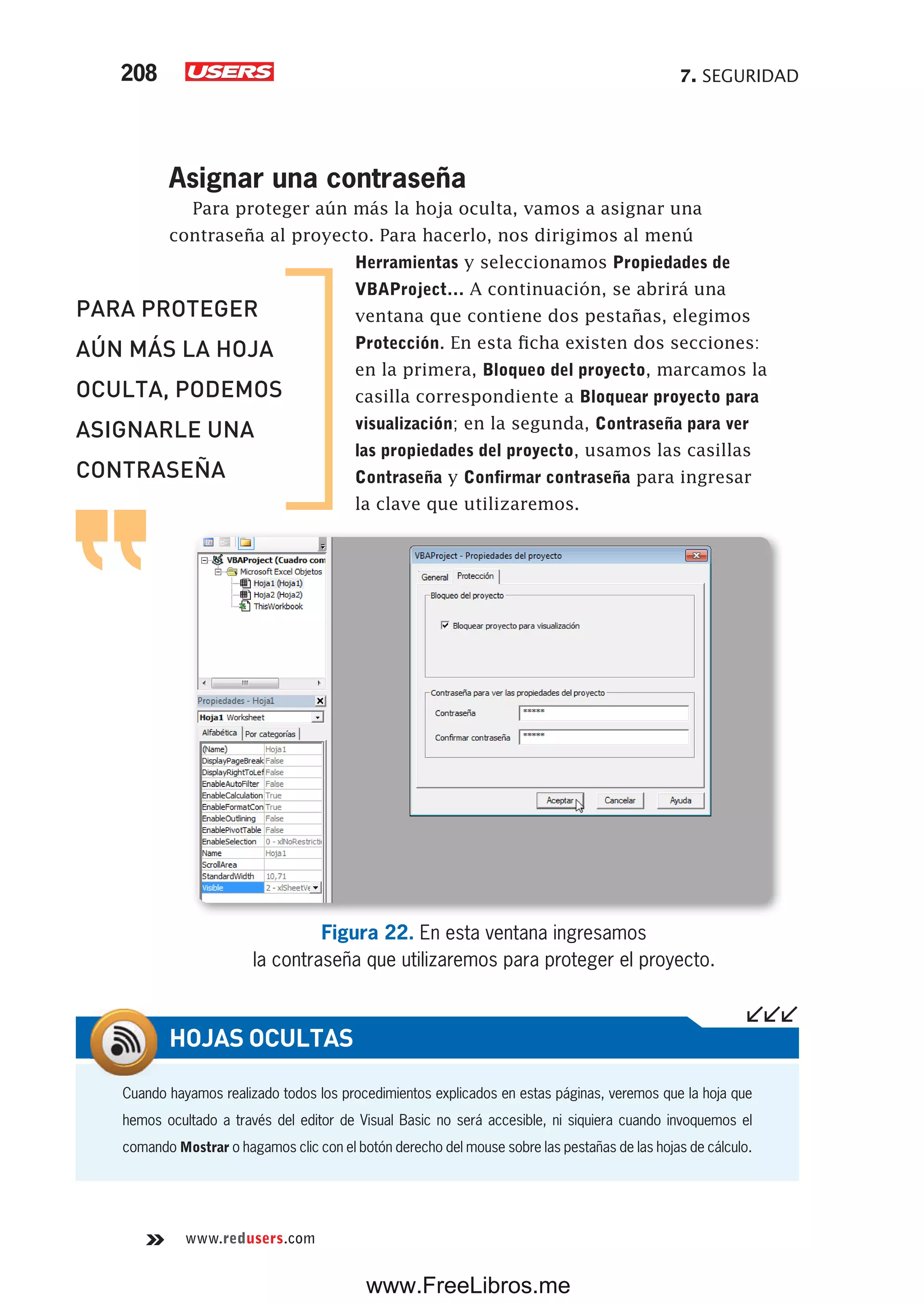7. SEGURIDAD208
www.redusers.com
Asignar una contraseña
Para proteger aún más la hoja oculta, vamos a asignar una
contraseña al proyecto. Para hacerlo, nos dirigimos al menú
Herramientas y seleccionamos Propiedades de
VBAProject… A continuación, se abrirá una
ventana que contiene dos pestañas, elegimos
Protección. En esta ficha existen dos secciones:
en la primera, Bloqueo del proyecto, marcamos la
casilla correspondiente a Bloquear proyecto para
visualización; en la segunda, Contraseña para ver
las propiedades del proyecto, usamos las casillas
Contraseña y Confirmar contraseña para ingresar
la clave que utilizaremos.
Figura 22. En esta ventana ingresamos
la contraseña que utilizaremos para proteger el proyecto.
Cuando hayamos realizado todos los procedimientos explicados en estas páginas, veremos que la hoja que
hemos ocultado a través del editor de Visual Basic no será accesible, ni siquiera cuando invoquemos el
comando Mostrar o hagamos clic con el botón derecho del mouse sobre las pestañas de las hojas de cálculo.
HOJAS OCULTAS
PARA PROTEGER
AÚN MÁS LA HOJA
OCULTA, PODEMOS
ASIGNARLE UNA
CONTRASEÑA
www.FreeLibros.me
 