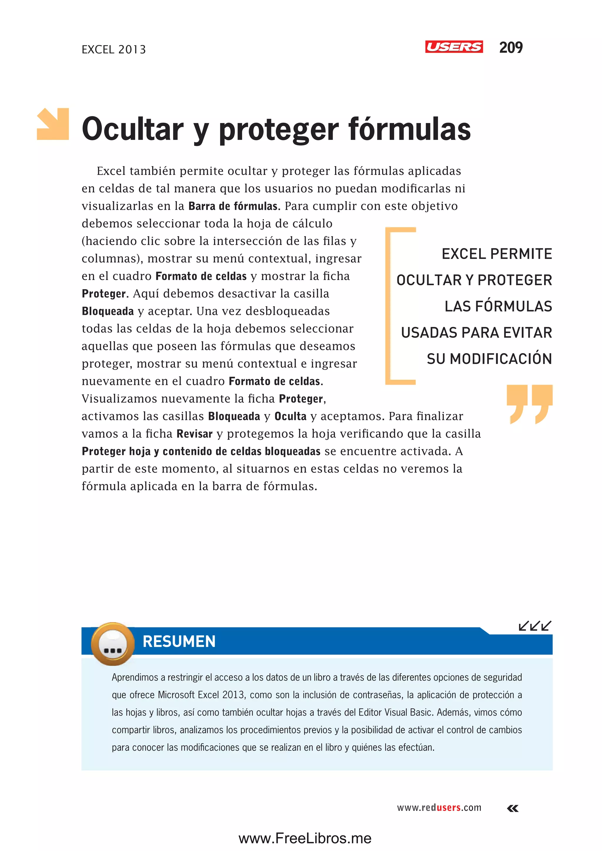 EXCEL 2013 209
www.redusers.com
Ocultar y proteger fórmulas
Excel también permite ocultar y proteger las fórmulas aplicadas
en celdas de tal manera que los usuarios no puedan modificarlas ni
visualizarlas en la Barra de fórmulas. Para cumplir con este objetivo
debemos seleccionar toda la hoja de cálculo
(haciendo clic sobre la intersección de las filas y
columnas), mostrar su menú contextual, ingresar
en el cuadro Formato de celdas y mostrar la ficha
Proteger. Aquí debemos desactivar la casilla
Bloqueada y aceptar. Una vez desbloqueadas
todas las celdas de la hoja debemos seleccionar
aquellas que poseen las fórmulas que deseamos
proteger, mostrar su menú contextual e ingresar
nuevamente en el cuadro Formato de celdas.
Visualizamos nuevamente la ficha Proteger,
activamos las casillas Bloqueada y Oculta y aceptamos. Para finalizar
vamos a la ficha Revisar y protegemos la hoja verificando que la casilla
Proteger hoja y contenido de celdas bloqueadas se encuentre activada. A
partir de este momento, al situarnos en estas celdas no veremos la
fórmula aplicada en la barra de fórmulas.
Aprendimos a restringir el acceso a los datos de un libro a través de las diferentes opciones de seguridad
que ofrece Microsoft Excel 2013, como son la inclusión de contraseñas, la aplicación de protección a
las hojas y libros, así como también ocultar hojas a través del Editor Visual Basic. Además, vimos cómo
compartir libros, analizamos los procedimientos previos y la posibilidad de activar el control de cambios
para conocer las modificaciones que se realizan en el libro y quiénes las efectúan.
RESUMEN
EXCEL PERMITE
OCULTAR Y PROTEGER
LAS FÓRMULAS
USADAS PARA EVITAR
SU MODIFICACIÓN
www.FreeLibros.me
 