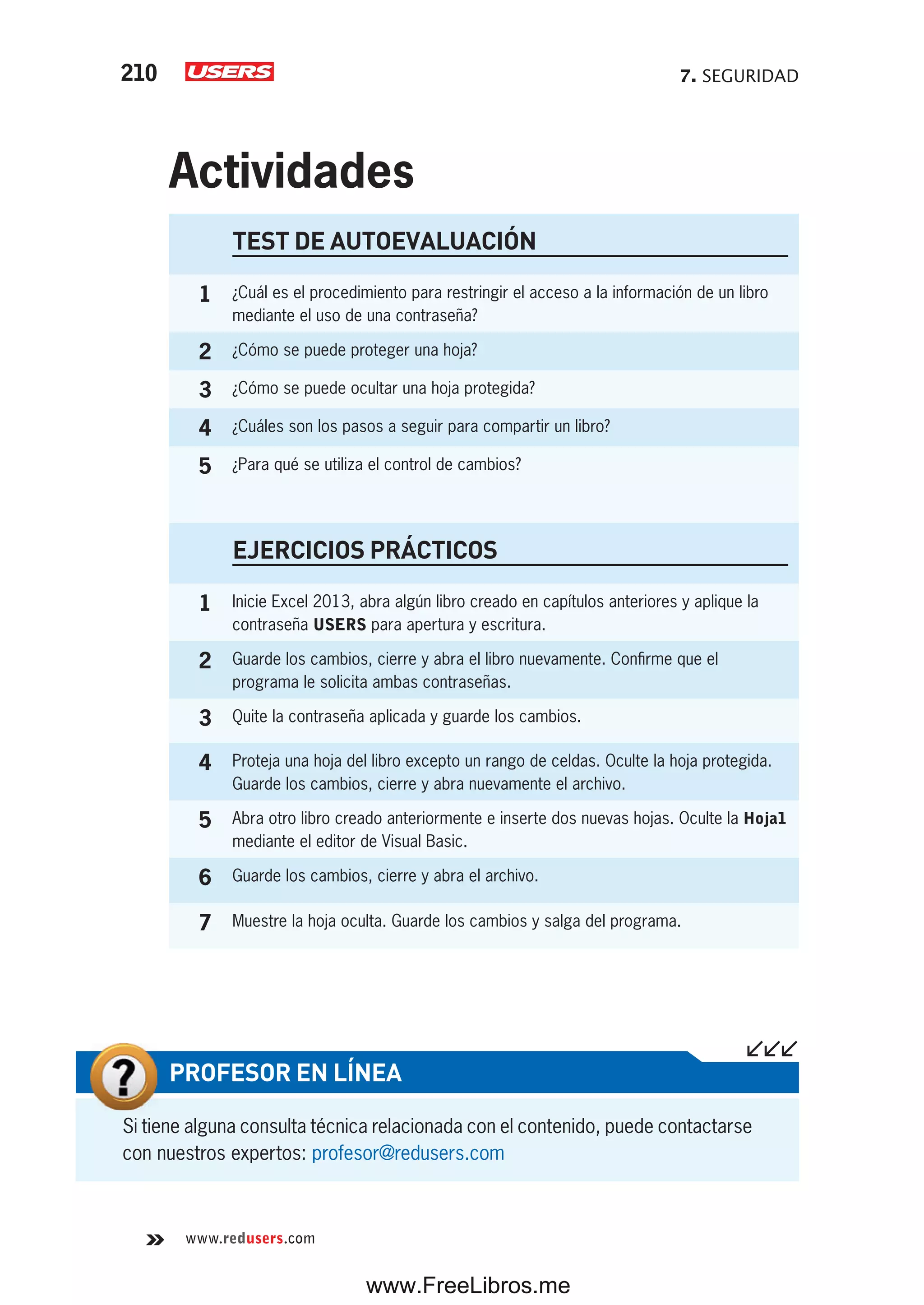 7. SEGURIDAD210
www.redusers.com
Si tiene alguna consulta técnica relacionada con el contenido, puede contactarse
con nuestros expertos: profesor@redusers.com
PROFESOR EN LÍNEA
TEST DE AUTOEVALUACIÓN
1 ¿Cuál es el procedimiento para restringir el acceso a la información de un libro
mediante el uso de una contraseña?
2 ¿Cómo se puede proteger una hoja?
3 ¿Cómo se puede ocultar una hoja protegida?
4 ¿Cuáles son los pasos a seguir para compartir un libro?
5 ¿Para qué se utiliza el control de cambios?
EJERCICIOS PRÁCTICOS
1 Inicie Excel 2013, abra algún libro creado en capítulos anteriores y aplique la
contraseña USERS para apertura y escritura.
2 Guarde los cambios, cierre y abra el libro nuevamente. Confirme que el
programa le solicita ambas contraseñas.
3 Quite la contraseña aplicada y guarde los cambios.
4 Proteja una hoja del libro excepto un rango de celdas. Oculte la hoja protegida.
Guarde los cambios, cierre y abra nuevamente el archivo.
5 Abra otro libro creado anteriormente e inserte dos nuevas hojas. Oculte la Hoja1
mediante el editor de Visual Basic.
6 Guarde los cambios, cierre y abra el archivo.
7 Muestre la hoja oculta. Guarde los cambios y salga del programa.
Actividades
www.FreeLibros.me
 