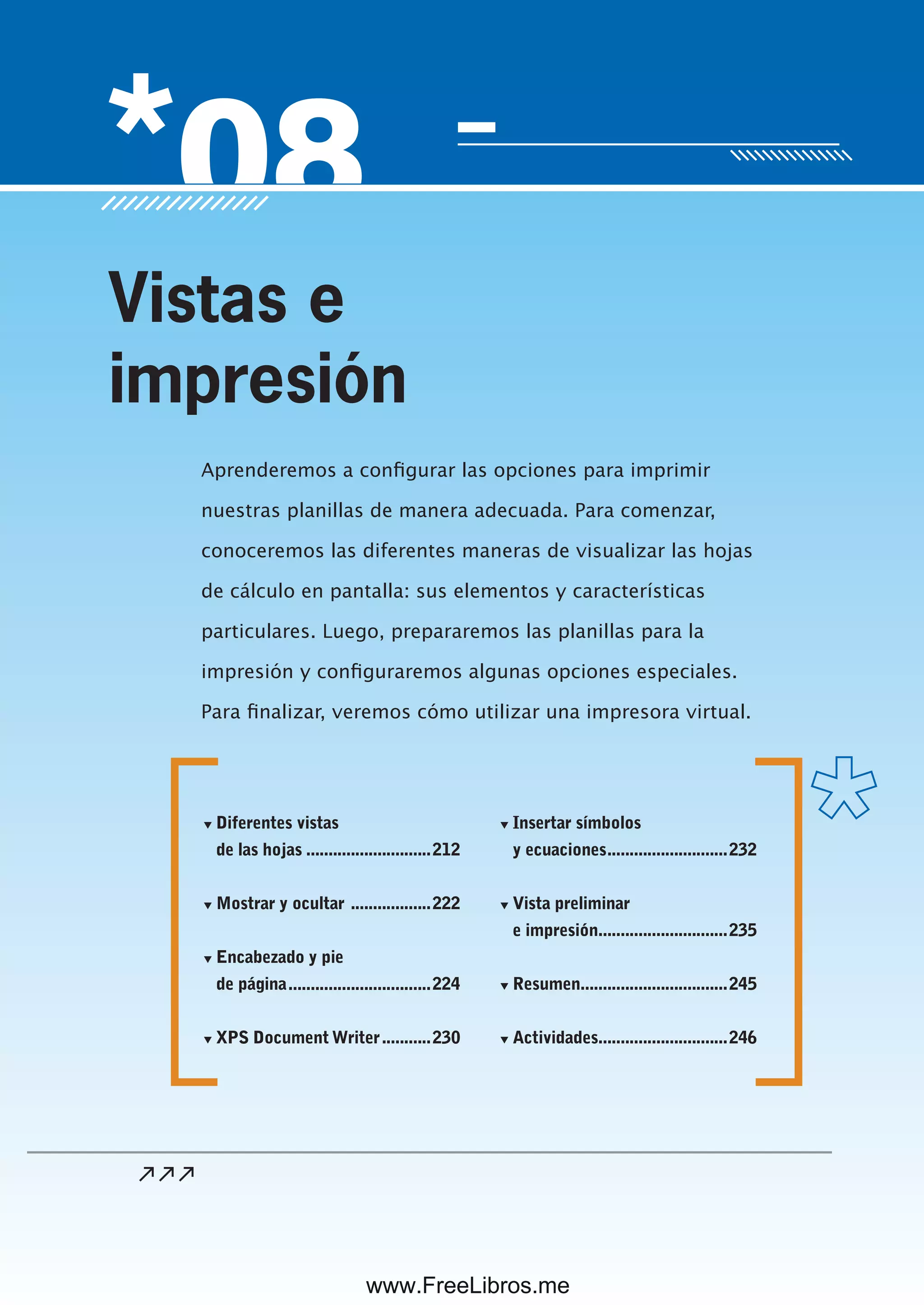 Servicio de atención al lector: usershop@redusers.com
Aprenderemos a configurar las opciones para imprimir
nuestras planillas de manera adecuada. Para comenzar,
conoceremos las diferentes maneras de visualizar las hojas
de cálculo en pantalla: sus elementos y características
particulares. Luego, prepararemos las planillas para la
impresión y configuraremos algunas opciones especiales.
Para finalizar, veremos cómo utilizar una impresora virtual.
Vistas e
impresión
▼ Diferentes vistas
de las hojas ............................212
▼ Mostrar y ocultar ..................222
▼ Encabezado y pie
de página................................224
▼ XPS Document Writer...........230
▼ Insertar símbolos
y ecuaciones...........................232
▼ Vista preliminar
e impresión.............................235
▼ Resumen.................................245
▼ Actividades.............................246
www.FreeLibros.me
 