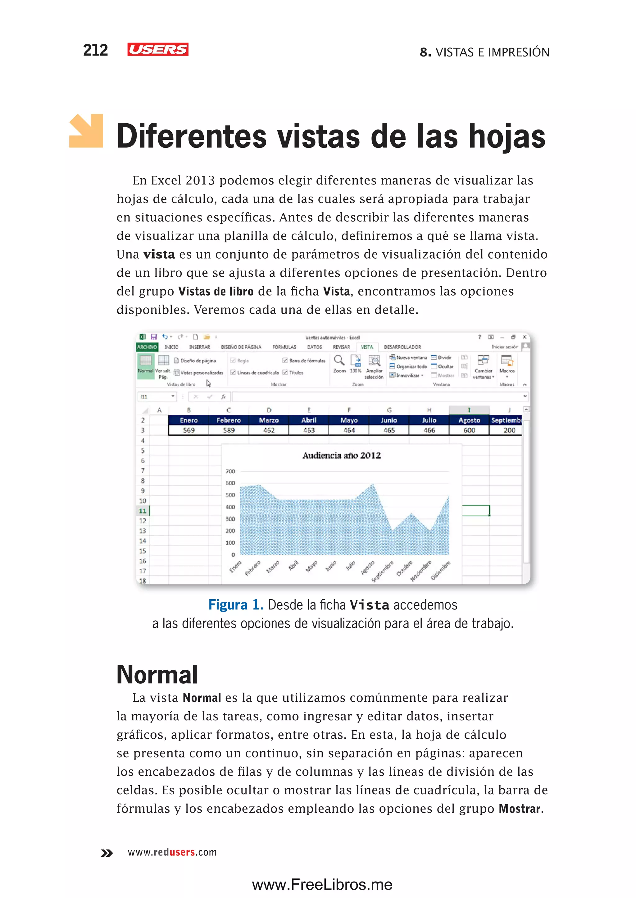8. VISTAS E IMPRESIÓN212
www.redusers.com
Diferentes vistas de las hojas
En Excel 2013 podemos elegir diferentes maneras de visualizar las
hojas de cálculo, cada una de las cuales será apropiada para trabajar
en situaciones específicas. Antes de describir las diferentes maneras
de visualizar una planilla de cálculo, definiremos a qué se llama vista.
Una vista es un conjunto de parámetros de visualización del contenido
de un libro que se ajusta a diferentes opciones de presentación. Dentro
del grupo Vistas de libro de la ficha Vista, encontramos las opciones
disponibles. Veremos cada una de ellas en detalle.
Figura 1. Desde la ficha Vista accedemos
a las diferentes opciones de visualización para el área de trabajo.
Normal
La vista Normal es la que utilizamos comúnmente para realizar
la mayoría de las tareas, como ingresar y editar datos, insertar
gráficos, aplicar formatos, entre otras. En esta, la hoja de cálculo
se presenta como un continuo, sin separación en páginas: aparecen
los encabezados de filas y de columnas y las líneas de división de las
celdas. Es posible ocultar o mostrar las líneas de cuadrícula, la barra de
fórmulas y los encabezados empleando las opciones del grupo Mostrar.
www.FreeLibros.me
 