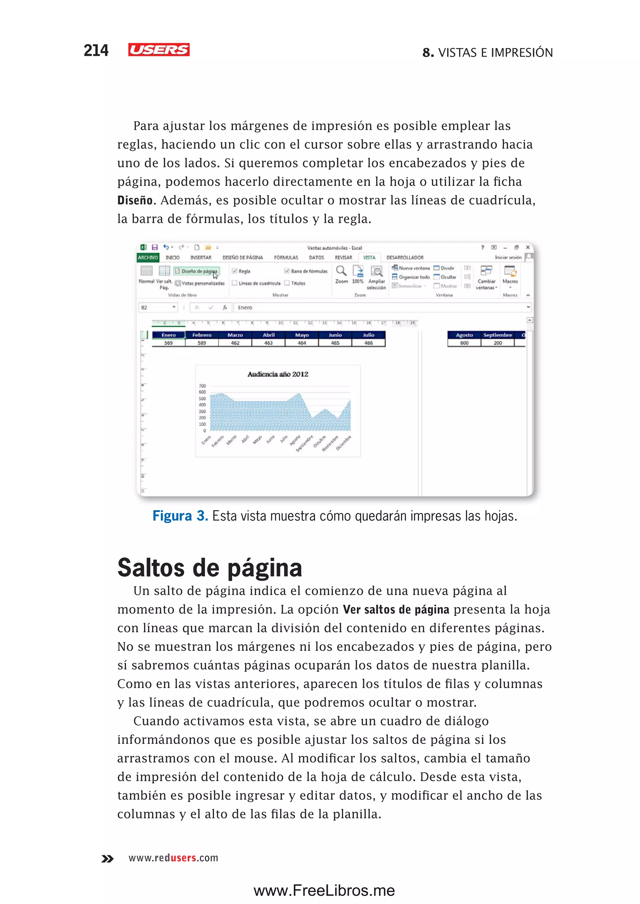 8. VISTAS E IMPRESIÓN214
www.redusers.com
Para ajustar los márgenes de impresión es posible emplear las
reglas, haciendo un clic con el cursor sobre ellas y arrastrando hacia
uno de los lados. Si queremos completar los encabezados y pies de
página, podemos hacerlo directamente en la hoja o utilizar la ficha
Diseño. Además, es posible ocultar o mostrar las líneas de cuadrícula,
la barra de fórmulas, los títulos y la regla.
Figura 3. Esta vista muestra cómo quedarán impresas las hojas.
Saltos de página
Un salto de página indica el comienzo de una nueva página al
momento de la impresión. La opción Ver saltos de página presenta la hoja
con líneas que marcan la división del contenido en diferentes páginas.
No se muestran los márgenes ni los encabezados y pies de página, pero
sí sabremos cuántas páginas ocuparán los datos de nuestra planilla.
Como en las vistas anteriores, aparecen los títulos de filas y columnas
y las líneas de cuadrícula, que podremos ocultar o mostrar.
Cuando activamos esta vista, se abre un cuadro de diálogo
informándonos que es posible ajustar los saltos de página si los
arrastramos con el mouse. Al modificar los saltos, cambia el tamaño
de impresión del contenido de la hoja de cálculo. Desde esta vista,
también es posible ingresar y editar datos, y modificar el ancho de las
columnas y el alto de las filas de la planilla.
www.FreeLibros.me
 