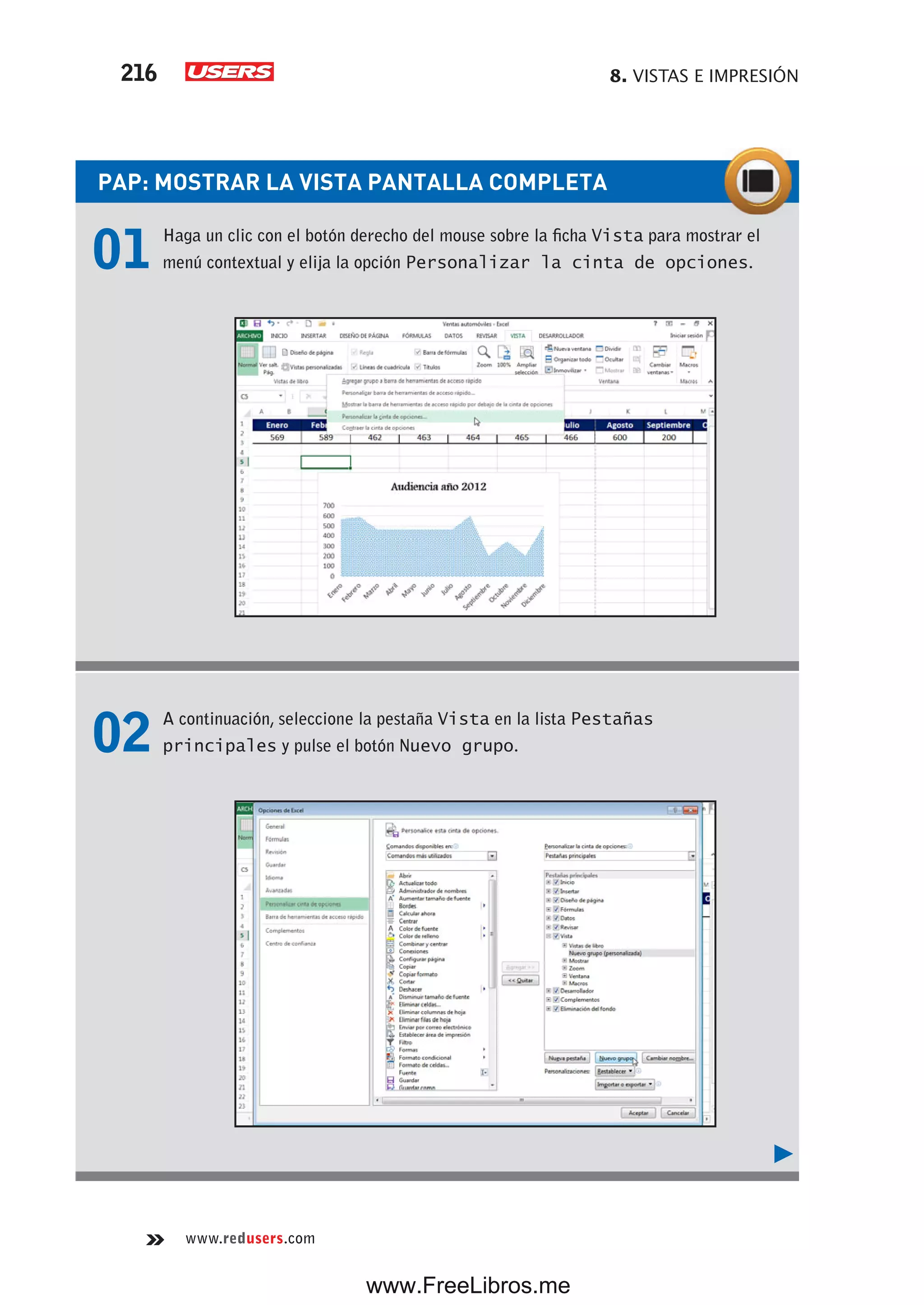8. VISTAS E IMPRESIÓN216
www.redusers.com
PAP: MOSTRAR LA VISTA PANTALLA COMPLETA
01 Haga un clic con el botón derecho del mouse sobre la ficha Vista para mostrar el
menú contextual y elija la opción Personalizar la cinta de opciones.
02 A continuación, seleccione la pestaña Vista en la lista Pestañas
principales y pulse el botón Nuevo grupo.
www.FreeLibros.me
 